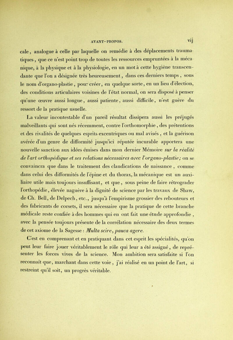 cale, analogue à celle par laquelle on remédie à des déplacements trauma- tiques , que ce n’est point trop de toutes les ressources empruntées à la méca nique, à la physique et à la physiologie, en un mot à cette hygiène transcen- dante que l’on a désignée très heureusement, dans ces derniers temps , sous le nom d’organo-plastie , pour créer, en quelque sorte, en un lieu d’élection, des conditions articulaires voisines de l’état normal, on sera disposé à penser qu’une œuvre aussi longue, aussi patiente, aussi difficile, n’est guère du ressort de la pratique usuelle. La valeur incontestable d’un pareil résultat dissipera aussi les préjugés malveillants qui sont nés récemment, contre l’orthomorphie , des prétentions et des rivalités de quelques esprits excentriques ou mal avisés , et la guérison avérée d’un genre de difformité jusqu’ici réputée incurable apportera une nouvelle sanction aux idées émises dans mon dernier Mémoire sur la réalité de T art orthopédique et ses relations nécessaires avec V organo-plastie ; on se convaincra que dans le traitement des claudications de naissance , comme dans celui des difformités de l’épine et du thorax, la mécanique est un auxi- liaire utile mais toujours insuffisant, et que , sous peine de faire rétrograder l orthopédie, élevée naguère à la dignité de science par les travaux de Shaw, de Ch. Bell, de Delpech, etc., jusqu’à l’empirisme grossier des rebouteurs et des fabricants de corsets, il sera nécessaire que la pratique de cette branche médicale reste confiée à des hommes qui en ont fait une étude approfondie , avec la pensée toujours présente de la corrélation nécessaire des deux termes de cet axiome de la Sagesse : Multa scire, pauca agere. C’est en comprenant et en pratiquant dans cet esprit les spécialités, qu’on peut leur faire jouer véritablement le rôle qui leur a été assigné, de repré- senter les forces vives de la science. Mon ambition sera satisfaite si l’on reconnaît que, marchant dans cette voie , j’ai réalisé en un point de l’art, si restreint qu’il soit, un progrès véritable.