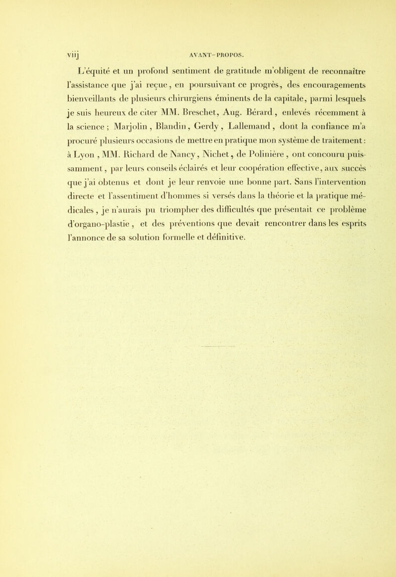 YHJ L équité et un profond sentiment de gratitude m’obligent de reconnaître l’assistance que j’ai reçue, en poursuivant ce progrès, des encouragements bienveillants de plusieurs chirurgiens éminents de la capitale, parmi lesquels je suis heureux de citer MM. Breschet, Aug. Bérard , enlevés récemment à la science ; Marjolin , Blandin, Gerdy , Lallemand , dont la confiance m’a procuré plusieurs occasions de mettre en pratique mon système de traitement : à Lyon , MM. Richard de Nancy, Nichet, de Polinière , ont concouru puis- samment , par leurs conseils éclairés et leur coopération effective, aux succès que j’ai obtenus et dont je leur renvoie une bonne part. Sans l’intervention directe et l’assentiment d’hommes si versés dans la théorie et la pratique mé- dicales , je n’aurais pu triompher des difficultés que présentait ce problème d’organo-plastie , et des préventions que devait rencontrer dans les esprits l’annonce de sa solution formelle et définitive.