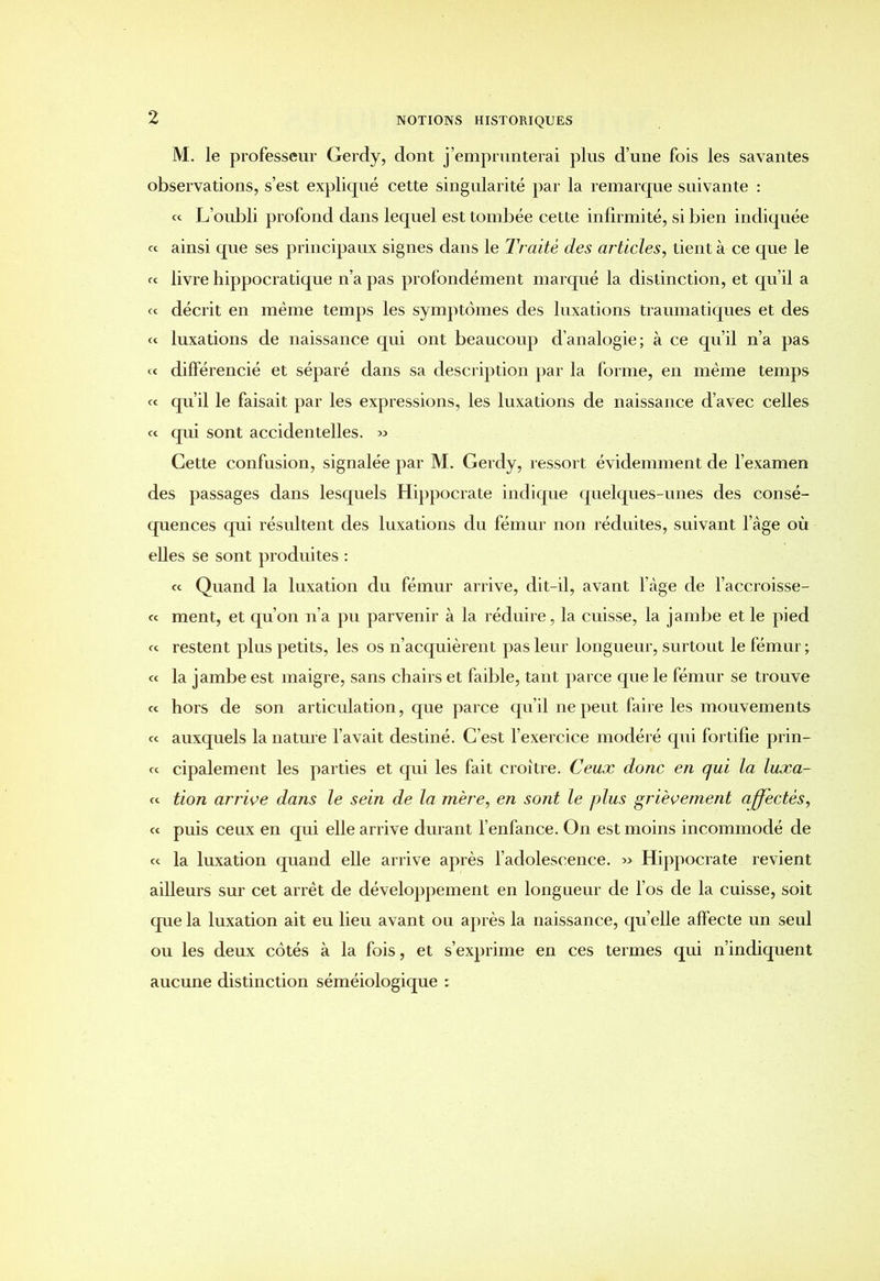 M. le professeur Gerdy, dont j’emprunterai plus d’une fois les savantes observations, s’est expliqué cette singularité par la remarque suivante : « L’oubli profond dans lequel est tombée cette infirmité, si bien indiquée « ainsi que ses principaux signes dans 1 e Traité des articles, tient à ce que le « livre hippocratique n’a pas profondément marqué la distinction, et qu’il a et décrit en même temps les symptômes des luxations traumatiques et des « luxations de naissance qui ont beaucoup d’analogie; à ce qu’il n’a pas « différencié et séparé dans sa description par la forme, en même temps ce qu’il le faisait par les expressions, les luxations de naissance d’avec celles ce qui sont accidentelles. » Cette confusion, signalée par M. Gerdy, ressort évidemment de l’examen des passages dans lesquels Hippocrate indique quelques-unes des consé- quences qui résultent des luxations du fémur non réduites, suivant l’âge où elles se sont produites : cc Quand la luxation du fémur arrive, dit-il, avant l’àge de l’accroisse- cc ment, et qu’on n’a pu parvenir à la réduire, la cuisse, la jambe et le pied ce restent plus petits, les os n’acquièrent pas leur longueur, surtout le fémur ; ce la jambe est maigre, sans chairs et faible, tant parce que le fémur se trouve ce hors de son articulation, que parce qu’il ne peut faire les mouvements ce auxquels la nature l’avait destiné. C’est l’exercice modéré qui fortifie prin- ce cipalement les parties et qui les fait croître. Ceux donc en qui la luxa- is tion arrive dans le sein de la mère, en sont le plus grièvement affectés, ce puis ceux en qui elle arrive durant l’enfance. On est moins incommodé de ce la luxation quand elle arrive après l’adolescence. » Hippocrate revient ailleurs sur cet arrêt de développement en longueur de l’os de la cuisse, soit que la luxation ait eu lieu avant ou après la naissance, qu’elle affecte un seul ou les deux côtés à la fois, et s’exprime en ces termes qui n’indiquent aucune distinction séméiologique :