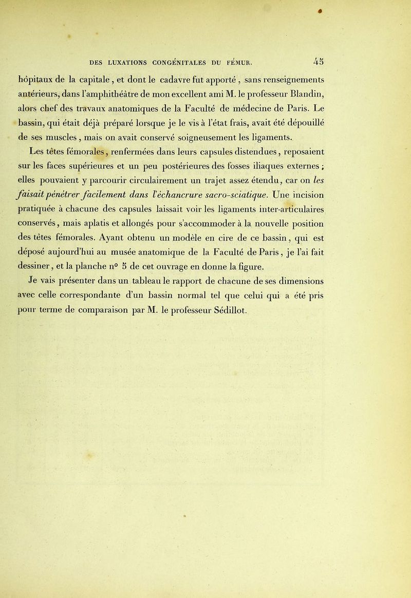hôpitaux de la capitale , et dont le cadavre fut apporté , sans renseignements antérieurs, dans l’amphithéâtre de mon excellent ami M. le professeur Blandin, alors chef des travaux anatomiques de la Faculté de médecine de Paris. Le bassin, qui était déjà préparé lorsque je le vis à l’état frais, avait été dépouillé de ses muscles , mais on avait conservé soigneusement les ligaments. Les têtes fémorales, renfermées dans leurs capsules distendues, reposaient sur les faces supérieures et un peu postérieures des fosses iliaques externes ; elles pouvaient y parcourir circulairement un trajet assez étendu, car on les faisait pénétrer facilement dans Véchancrure sacro-sciatique. Une incision pratiquée à chacune des capsules laissait voiries ligaments inter-articulaires conservés, mais aplatis et allongés pour s’accommoder à la nouvelle position des têtes fémorales. Ayant obtenu un modèle en cire de ce bassin, qui est déposé aujourd’hui au musée anatomique de la Faculté de Paris , je l’ai fait dessiner, et la planche n° 5 de cet ouvrage en donne la figure. Je vais présenter dans un tableau le rapport de chacune de ses dimensions avec celle correspondante d’un bassin normal tel que celui qui a été pris pour terme de comparaison par M. le professeur Sédillot.