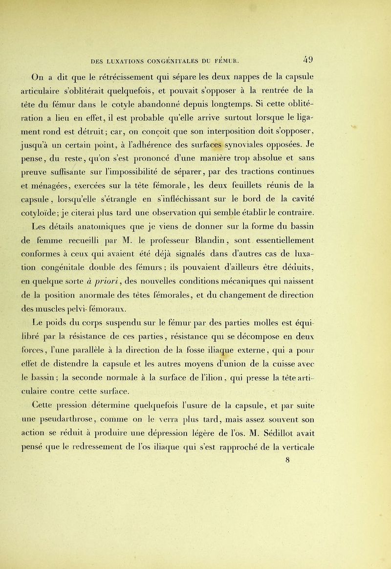 On a dit que le rétrécissement qui sépare les deux nappes de la capsule articulaire s’oblitérait quelquefois, et pouvait s’opposer à la rentrée de la ■tête du fémur dans le cotyle abandonné depuis longtemps. Si cette oblité- ration a lieu en effet, il est probable quelle arrive surtout lorsque le liga- ment rond est détruit; car, on conçoit que son interposition doit s’opposer, jusqu’à un certain point, à l’adhérence des surfaces synoviales opposées. Je pense, du reste, qu’on s’est prononcé d’une manière trop absolue et sans preuve suffisante sur l’impossibilité de séparer, par des tractions continues et ménagées, exercées sur la tête fémorale, les deux feuillets réunis de la capsule, lorsqu’elle s’étrangle en s'infléchissant sur le bord de la cavité cotyloïde; je citerai plus tard une observation qui semble établir le contraire. Les détails anatomiques que je viens de donner sur la forme du bassin de femme recueilli par M. le professeur Blandin, sont essentiellement conformes à ceux qui avaient été déjà signalés dans d’autres cas de luxa- tion congénitale double des fémurs ; ils pouvaient d’ailleurs être déduits, en quelque sorte à priori, des nouvelles conditions mécaniques qui naissent de la position anormale des têtes fémorales, et du changement de direction des muscles pelvi- fémoraux. Le poids du corps suspendu sur le fémur par des parties molles est équi- libré par la résistance de ces parties, résistance qui se décompose en deux forces, l’une parallèle à la direction de la fosse iliaque externe, qui a pour effet de distendre la capsule et les autres moyens d’union de la cuisse avec le bassin ; la seconde normale à la surface de l’ilion, qui presse la tête arti- culaire contre cette surface. Cette pression détermine quelquefois l’usure de la capsule, et par suite une pseudarthrose, comme on le verra plus tard, mais assez souvent son action se réduit à produire une dépression légère de l’os. M. Sédiilot avait pensé que le redressement de l’os iliaque qui s’est rapproché de la verticale 8