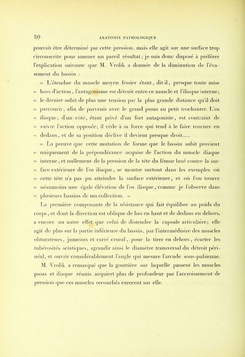 pouvait être déterminé par cette pression. mais elle agit sur une surface trop circonscrite pour amener un pareil résultat ; je suis donc disposé à préférer l’explication suivante que M. Vrolik a donnée de la diminution de l’éva- sement du bassin : « L’étendue du muscle moyen fessier étant, dit-il, presque toute mise ce hors d’action, l’antagonisme est détruit entre ce muscle et l’iliaque interne ; ce le dernier subit de plus une tension par la plus grande distance qu’il doit ce parcourir, afin de parvenir avec le grand psoas au petit trochanter. L’os ce iliaque, d’un côté, étant privé d’un fort antagoniste, est contraint de cc suivre faction opposée; il cède à sa force qui tend à le faire tourner en « dedans, et de sa position déclive il devient presque droit ce La preuve que cette mutation de forme que le bassin subit provient cc uniquement de la prépondérance acquise de l’action du muscle iliaque cc interne, et nullement de la pression de la tète du fémur luxé contre la sur- cc face extérieure de l’os iliaque, se montre surtout dans les exemples où cc cette tète n’a pas pu atteindre la surface extérieure, et où l’on trouve ce néanmoins une égaie élévation de l’os iliaque, comme je l’observe dans ce plusieurs bassins de ma collection. » La première composante de la résistance qui fait équilibre au poids du corps, et dont la direction est oblique de bas en haut et de dedans en dehors, a encore un autre effet que celui de distendre la capsule articulaire; elle agit de plus sur la partie inférieure du bassin, par l’intermédiaire des muscles obturateurs, jumeaux et carré crural, pour la tirer en dehors, écarter les tubérosités sciatiques, agrandir ainsi le diamètre transversal du détroit péri- néal, et ouvrir considérablement l’angle qui mesure l’arcade sous-pubienne. M. Vrolik a remarqué que la gouttière sur laquelle passent les muscles psoas et iliaque réunis acquiert plus de profondeur par l’accroissement de pression que ces muscles recourbés exercent sur elle.