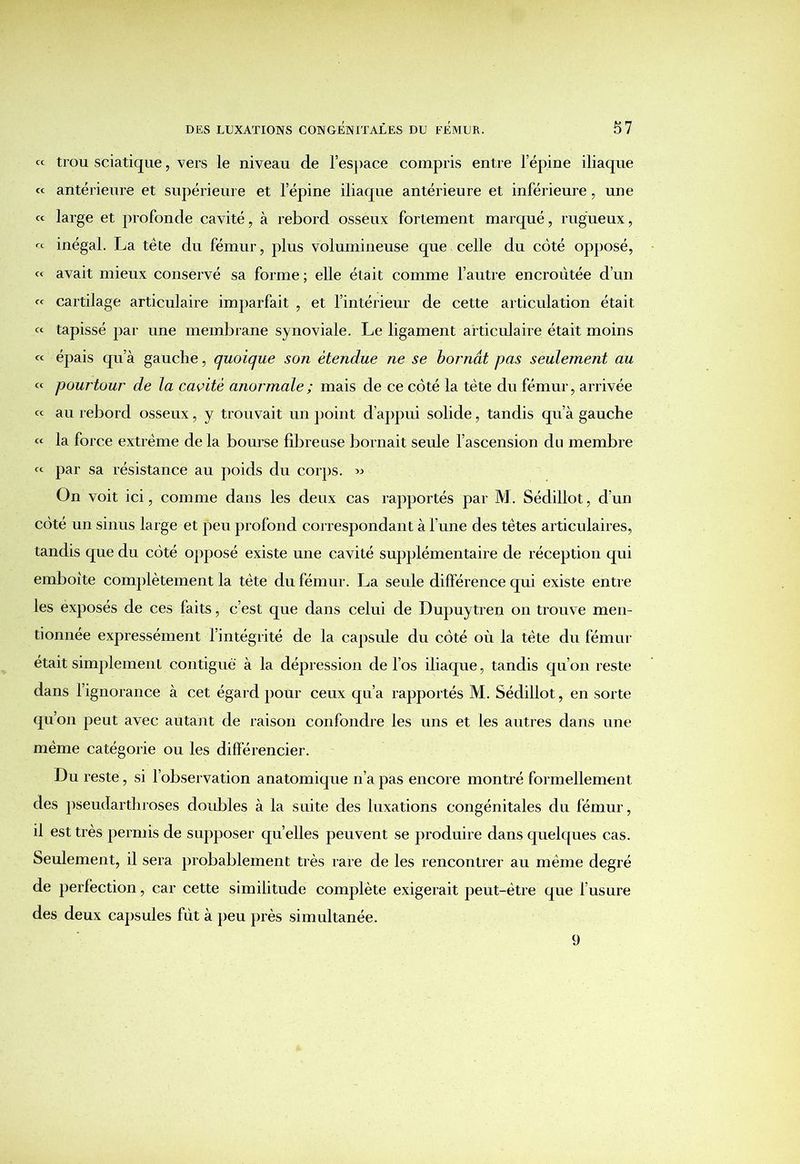 « trou sciatique, vers le niveau de l’espace compris entre l’épine iliaque « antérieure et supérieure et l’épine iliaque antérieure et inférieure, une « large et profonde cavité, à rebord osseux fortement marqué, rugueux, « inégal. La tête du fémur, plus volumineuse que celle du coté opposé, « avait mieux conservé sa forme ; elle était comme l’autre encroûtée d’un « cartilage articulaire imparfait , et l’intérieur de cette articulation était « tapissé par une membrane synoviale. Le ligament articulaire était moins « épais qu’à gauche, quoique son étendue ne se bornât pas seulement au « pourtour de la cavité anormale ; mais de ce côté la tète du fémur, arrivée « au rebord osseux, y trouvait un point d’appui solide, tandis qu’à gauche « la force extrême de la bourse fibreuse bornait seule l’ascension du membre « par sa résistance au poids du corps. « On voit ici, comme dans les deux cas rapportés par M. Sédiliot, d’un côté un sinus large et peu profond correspondant à l’une des têtes articulaires, tandis que du côté opposé existe une cavité supplémentaire de réception qui emboîte complètement la tète du fémur. La seule différence qui existe entre les exposés de ces faits, c’est que dans celui de Dupuytren on trouve men- tionnée expressément l’intégrité de la capsule du côté où la tête du fémur était simplement contiguë à la dépression de l’os iliaque, tandis qu’on reste dans l’ignorance à cet égard pour ceux qu’a rapportés M. Sédiliot, en sorte qu’on peut avec autant de raison confondre les uns et les autres dans une même catégorie ou les différencier. Du reste, si l’observation anatomique n’a pas encore montré formellement des pseudarthroses doubles à la suite des luxations congénitales du fémur, il est très permis de supposer quelles peuvent se produire dans quelques cas. Seulement, il sera probablement très rare de les rencontrer au même degré de perfection, car cette similitude complète exigerait peut-être que l’usure des deux capsules fut à peu près simultanée. 9