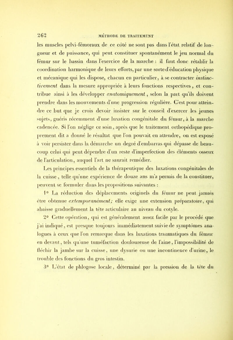 les muscles pelvi-fémoraux de ce côté ne sont pas dans l’état relatif de lon- gueur et de puissance, qui peut constituer spontanément le jeu normal du fémur sur le bassin dans l’exercice de la marche : il faut donc rétablir la coordination harmonique de leurs efforts, par une sorte d’éducation physique et mécanique qui les dispose, chacun en particulier, à se contracter instinc- tivement dans la mesure appropriée à leurs fonctions respectives, et con- tribue ainsi à les développer anatomiquement, selon la part qu’ils doivent prendre dans les mouvements d’une progression régulière. C’est pour attein- dre ce but que je crois devoir insister sur le conseil d’exercer les jeunes sujets, guéris récemment d’une luxation congénitale du fémur, à la marche cadencée. Si l’on néglige ce soin, après que le traitement orthopédique pro- prement dit a donné le résultat que l’on pouvait en attendre, on est exposé à voir persister dans la démarche un degré d’embarras qui dépasse de beau- coup celui qui peut dépendre d’un reste d’imperfection des éléments osseux de l’articulation , auquel l’art ne saurait remédier. Les principes essentiels de la thérapeutique des luxations congénitales de la cuisse , telle qu’une expérience de douze ans m’a permis de la constituer, peuvent se formuler dans les propositions suivantes : 1° La réduction des déplacements originels du fémur ne peut jamais être obtenue extemporanèment; elle exige une extension préparatoire, qui abaisse graduellement la tête articulaire au niveau du cotyle. 2° Cette opération, qui est généralement assez facile par le procédé que j ai indiqué, est presque toujours immédiatement suivie de symptômes ana- logues à ceux que l’on remarque dans les luxations traumatiques du fémur en devant, tels qu’une tuméfaction douloureuse de l’aine, l’impossibilité de fléchir la jambe sur la cuisse, une dysurie ou une incontinence d’urine, le trouille des fonctions du gros intestin. 3° L’état de phlogose locale, déterminé par la pression de la tète du