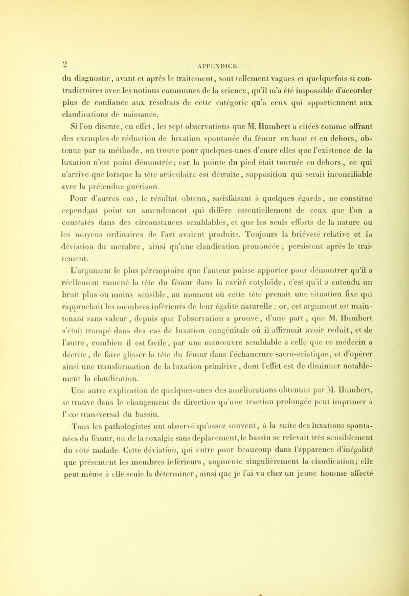 9 APPENDICE du diagnostic, avant et après le traitement, sont tellement vagues et quelquefois si con- tradictoires avec les notions communes de la science, qu’il m’a été impossible d’accorder plus de confiance aux résultats de cette catégorie qu’à ceux qui appartiennent aux claudications de naissance. Si l’on discute, en effet, les sept observations que M. Humbert a citées comme offrant des exemples de réduction de luxation spontanée du fémur en haut et en dehors, ob- tenue par sa méthode, on trouve pour quelques-unes d’entre elles que l’existence de la luxation n’est point démontrée; car la pointe du pied était tournée en dehors , ce qui n’arrive que lorsque la tête articulaire est détruite, supposition qui serait inconciliable avec la prétendue guérison. Pour d’autres cas, le résultat obtenu, satisfaisant à quelques égards, ne constitue cependant point un amendement qui diffère essentiellement de ceux que l’on a constatés dans des circonstances semblables, et que les seuls efforts de la nature ou les moyens ordinaires de l’art avaient produits. Toujours la brièveté relative et la déviation du membre, ainsi qu’une claudication prononcée , persistent après le trai- tement. L’argument le plus péremptoire que l’auteur puisse apporter pour démontrer qu’il a réellement ramené la tète du fémur dans la cavité cotyloïde, c’est qu’il a entendu un bruit plus ou moins sensible, au moment où cette tète prenait une situation fixe qui rapprochait les membres inférieurs de leur égalité naturelle : or, cet argument est main- tenant sans valeur , depuis que l’observation a prouvé, d’une part, que M. Humbert s’était trompé dans des cas de luxation congénitale où il affirmait avoir réduit, et de l’autre, combien il est facile, par une manœuvre semblable à celle que ce médecin a décrite, de faire glisser la tête du fémur dans l’échancrure sacro-sciatique, et d’opérer ainsi une transformation de la luxation primitive , dont l’effet est de diminuer notable- ment la claudication. Une autre explication de quelques-unes des améliorations obtenues par M. Humbert, se trouve dans le changement de direction qu’une traction prolongée peut imprimer à l’ixe transversal du bassin. Tous les pathologistes ont observé qu’assez souvent, à la suite des luxations sponta- nées du fémur, ou de la coxalgie sans déplacement, le bassin se relevait très sensiblement du côté malade. Cette déviation, qui entre pour beaucoup dans l’apparence d’inégalité que présentent les membres inférieurs, augmente singulièrement la claudication; elle peut même à elle seule la déterminer, ainsi que je l’ai vu chez un jeune homme affecté