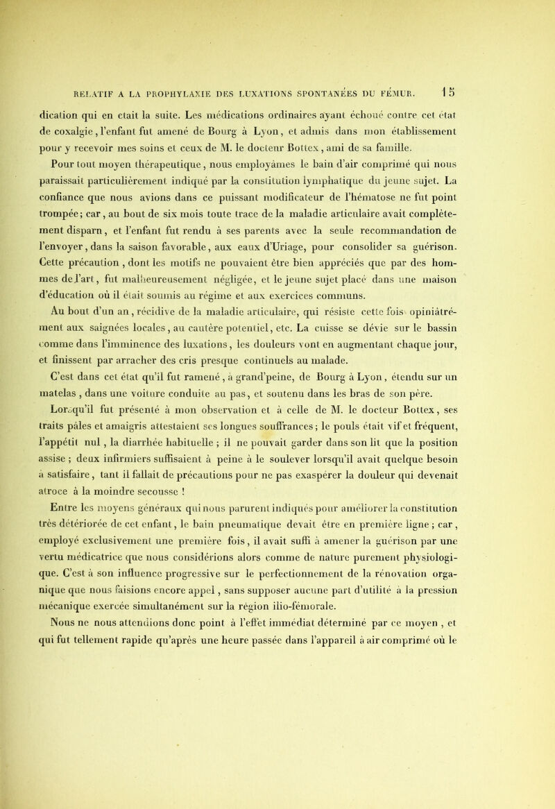 dication qui en était la suite. Les médications ordinaires ayant échoué contre cet état de coxalgie , l’enfant fut amené de Bourg à Lyon, et admis dans mon établissement pour y recevoir mes soins et ceux de M. le docteur Bottex, ami de sa famille. Pour tout moyen thérapeutique, nous employâmes le bain d’air comprimé qui nous paraissait particulièrement indiqué par la constitution lymphatique du jeune sujet. La confiance que nous avions dans ce puissant modificateur de l’hématose ne fut point trompée ; car, au bout de six mois toute trace de la maladie articulaire avait complète- ment disparu, et l’enfant fut rendu à ses parents avec la seule recommandation de l’envoyer, dans la saison favorable, aux eaux d’Uriage, pour consolider sa guérison. Cette précaution , dont les motifs ne pouvaient être bien appréciés que par des hom- mes de fart, fut malheureusement négligée, et le jeune sujet placé dans une maison d’éducation où il était soumis au régime et aux exercices communs. Au bout d’un an, récidive de la maladie articulaire, qui résiste cette fois opiniâtré- ment aux saignées locales, au cautère potentiel, etc. La cuisse se dévie sur le bassin comme dans l’imminence des luxations, les douleurs vont en augmentant chaque jour, et finissent par arracher des cris presque continuels au malade. C’est dans cet état qu’il fut ramené , à grand’peine, de Bourg à Lyon, étendu sur un matelas , dans une voiture conduite au pas, et soutenu dans les bras de son père. Lorsqu’il fut présenté à mon observation et à celle de M. le docteur Bottex, ses traits pâles et amaigris attestaient ses longues souffrances; le pouls était vif et fréquent, l’appétit nul, la diarrhée habituelle ; il ne pouvait garder dans son lit que la position assise ; deux infirmiers suffisaient à peine à le soulever lorsqu’il avait quelque besoin à satisfaire, tant il fallait de précautions pour ne pas exaspérer la douleur qui devenait atroce à la moindre secousse ! Entre les moyens généraux quinous parurent indiqués pour améliorer la constitution très détériorée de cet enfant, le bain pneumatique devait être en première ligne ; car, employé exclusivement une première fois, il avait suffi à amener la guérison par une vertu médicatrice que nous considérions alors comme de nature purement physiologi- que. C’est à son influence progressive sur le perfectionnement de la rénovation orga- nique que nous faisions encore appel, sans supposer aucune part d’utilité à la pression mécanique exercée simultanément sur la région ilio-fémorale. Nous ne nous attendions donc point à l’effet immédiat déterminé par ce moyen , et qui fut tellement rapide qu’après une heure passée dans l’appareil à air comprimé où le