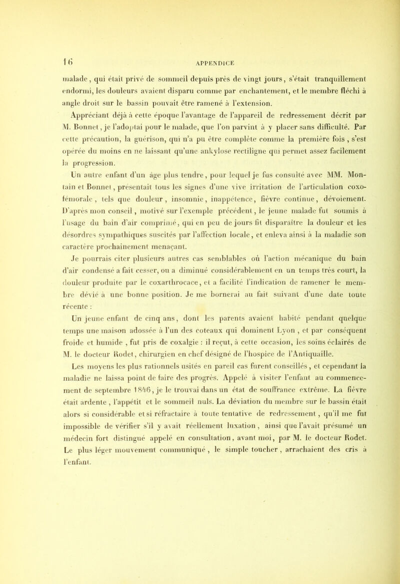 malade , qui était privé de sommeil depuis près de vingt jours, s’était tranquillement endormi, les douleurs avaient disparu comme par enchantement, et le membre fléchi à angle droit sur le bassin pouvait être ramené à l’extension. Appréciant déjà à cette époque l’avantage de l’appareil de redressement décrit par M. Bonnet, je l’adoptai pour le malade, que l’on parvint à y placer sans difficulté. Par cette précaution, la guérison, qui n’a pu être complète comme la première fois , s’est opérée du moins en ne laissant qu’une ankylosé rectiligne qui permet assez facilement la progression. Un autre enfant d’un âge plus tendre, pour lequel je fus consulté avec MM. Mon- tain et Bonnet, présentait tous les signes d’une vive irritation de l’articulation coxo- fém orale , tels que douleur, insomnie, inappétence, fièvre continue, dévoiement. D’après mon conseil, motivé sur l’exemple précédent, le jeune malade fut soumis à l’usage du bain d’air comprimé, qui en peu de jours fit disparaître la douleur et les désordres sympathiques suscités par l’affection locale, et enleva ainsi à la maladie son caractère prochainement menaçant. Je pourrais citer plusieurs autres cas semblables où l’action mécanique du bain d’air condensé a fait cesser, ou a diminué considérablement en un temps très court, la douleur produite par le coxarthrocace, et a facilité l’indication de ramener le mem- bre dévié à une bonne position. Je me bornerai au fait suivant d’une date toute récente : Un jeune enfant de cinq ans, dont les parents avaient habité pendant quelque temps une maison adossée à l’un des coteaux qui dominent Lyon , et par conséquent froide et humide , fut pris de coxalgie : il reçut, à cette occasion, les soins éclairés de M. le docteur Rodet, chirurgien en chef désigné de l’hospice de l’Antiquaille. Les moyens les plus rationnels usités en pareil cas furent conseillés , et cependant la maladie ne laissa point de faire des progrès. Appelé à visiter l’enfant au commence- ment de septembre 18à6, je le trouvai dans un état de souffrance extrême. La fièvre était ardente , l’appétit et le sommeil nuis. La déviation du membre sur le bassin était alors si considérable et si réfractaire à toute tentative de redressement, qu’il me fut impossible de vérifier s’il y avait réellement luxation, ainsi que l’avait présumé un médecin fort distingué appelé en consultation, avant moi, par M. le docteur Rodet. Le plus léger mouvement communiqué , le simple toucher , arrachaient des cris à l’enfant.