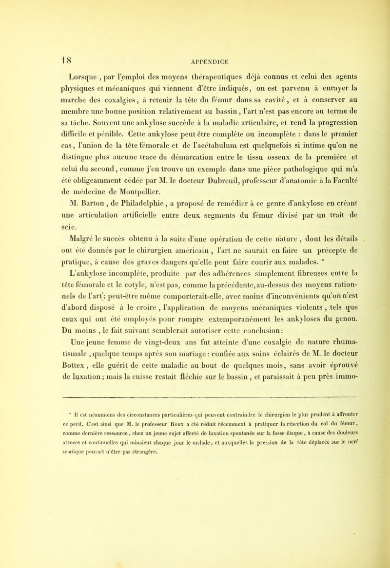 Lorsque , par l’emploi des moyens thérapeutiques déjà connus et celui des agents physiques et mécaniques qui viennent d’être indiqués, on est parvenu à enrayer la marche des coxalgies, à retenir la tête du fémur dans sa cavité, et à conserver au membre une bonne position relativement au bassin, l’art n’est pas encore au terme de sa tâche. Souvent une ankylosé succède à la maladie articulaire, et rend la progression difficile et pénible. Cette ankylosé peut être complète ou incomplète : dans le premier cas, l’union de la tête fémorale et de l’acétabulum est quelquefois si intime qu’on ne distingue plus aucune trace de démarcation entre le tissu osseux de la première et celui du second, comme j’en trouve un exemple dans une pièce pathologique qui m’a été obligeamment cédée par M. le docteur Dubreuil, professeur d’anatomie à la Faculté de médecine de Montpelber. M. Barton , de Philadelphie, a proposé de remédier à ce genre d’ankylose en créant une articulation artificielle entre deux segments du fémur divisé par un trait de scie. Malgré le succès obtenu à la suite d’une opération de cette nature , dont les détails ont été donnés par le chirurgien américain , l’art ne saurait en faire un précepte de pratique, à cause des graves dangers quelle peut faire courir aux malades. * L’ankylose incomplète, produite par des adhérences simplement fibreuses entre la tête fémorale et le colyle, n’est pas, comme la précédente, au-dessus des moyens ration- nels de l’art'; peut-être même comporterait-elle, avec moins d’inconvénients qu’on n’est d’abord disposé à le croire , l’application de moyens mécaniques violents , tels que ceux qui ont été employés pour rompre extemporanément les ankylosés du genou. Du moins , le fait suivant semblerait autoriser cette conclusion: Une jeune femme de vingt-deux ans fut atteinte d’une coxalgie de nature rhuma- tismale , quelque temps après son mariage : confiée aux soins éclairés de M. le docteur Bottex, elle guérit de cette maladie au bout de quelques mois, sans avoir éprouvé de luxation ; mais la cuisse restait fléchie sur le bassin , et paraissait à peu près immo- * Il est néanmoins des circonstances particulières qui peuvent contraindre le chirurgien le plus prudent à affronter ce péril. C’est ainsi que M. le professeur Roux a cté réduit récemment à pratiquer la résection du col du fémur, comme dernière ressource, chez un jeune sujet affecté de luxation spontanée sur la fosse iliaque, à cause des douleurs atroces et continuelles qui minaient chaque jour le malade, et auxquelles la pression de la tête déplacée sur le nerf sciatique pouvait n’être pas étrangère.