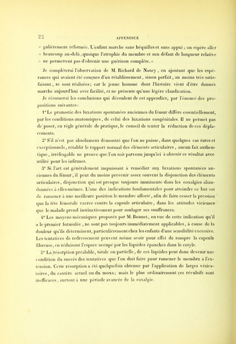 « gulièrement réformée. L’enfant marche sans béquilles et sans appui ; on espère aller « beaucoup au-delà, quoique l’atrophie du membre et son défaut de longueur relative « ne permettent pas d’obtenir une guérison complète. » Je compléterai l’observation de M. Richard de Nancy , en ajoutant que les espé- rances qui avaient été conçues d’un rétablissement, sinon parfait, au moins très satis- faisant , se sont réalisées ; car le jeune homme dont l’histoire vient d’ètre donnée marche aujourd’hui avec facilité, et ne présente qu’une légère claudication. Je résumerai les conclusions qui découlent de cet appendice, par l’énoncé des pro- positions suivantes: l°Le pronostic des luxations spontanées anciennes du fémur diffère essentiellement, par les conditions anatomiques, de celui des luxations congénitales. Il ne permet pas derposer, en règle générale de pratique, le conseil de tenter la réduction de ces dépla- cements. 2° S’il n’est pas absolument démontré que l’on ne puisse, dans quelques cas rares et exceptionnels, rétablir le rapport normal des éléments articulaires , aucun fait authen- tique , irréfragable ne prouve que l’on soit parvenu jusqu’ici à obtenir ce résultat avec utilité pour les infirmes. 3° Si l’art est généralement impuissant à remédier aux luxations spontanées an- ciennes du fémur, il peut du moins prévenir assez souvent la disjonction des éléments articulaires, disjonction qui est presque toujours imminente dans les coxalgies aban- données à elles-mêmes. L’une des indications fondamentales pour atteindre ce but est de ramener à une meilleure position le membre affecté, afin de faire cesser la pression que la tête fémorale exerce contre la capsule articulaire, dans les attitudes vicieuses que le malade prend instinctivement pour soulager ses souffrances. k° Les moyens mécaniques proposés par M. Bonnet, en vue de cette indication qu’il a le premier formulée , ne sont pas toujours immédiatement applicables, à cause de la douleur qu’ils déterminent, particulièrement chez les enfants d’une sensibilité excessive. Les tentatives de redressement peuvent même avoir pour effet de rompre la capsule fibreuse, en réduisant l’espace occupé par les liquides épanchés dans le cotyle. 5° La'résorption préalable, totale ou partielle, de ces liquides peut donc devenir une condition du succès des tentatives que l’on doit faire pour ramener le membre à l’ex- tension. Cette résorption a été quelquefois obtenue par l’application de larges vésica- toires, du cautère actuel ou du moxa; mais le plus ordinairement çes révulsifs sont inefficaces , surtout à une période avancée de la coxalgie.