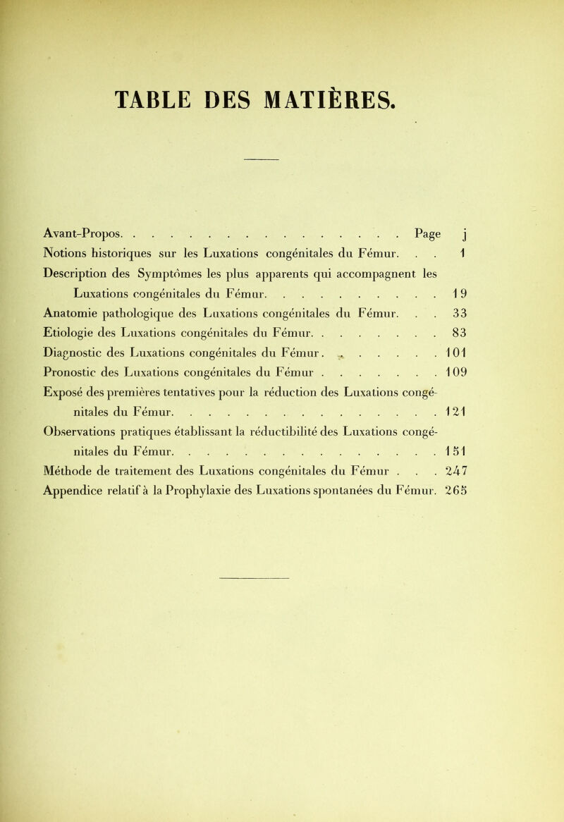 TABLE DES MATIÈRES Avant-Propos Page j Notions historiques sur les Luxations congénitales du Fémur. . . 1 Description des Symptômes les plus apparents qui accompagnent les Luxations congénitales du Fémur 19 Anatomie pathologique des Luxations congénitales du Fémur. . . 33 Etiologie des Luxations congénitales du Fémur 83 Diagnostic des Luxations congénitales du Fémur 101 Pronostic des Luxations congénitales du Fémur 109 Exposé des premières tentatives pour la réduction des Luxations congé- nitales du Fémur 121 Observations pratiques établissant la réductibilité des Luxations congé- nitales du Fémur 151 Méthode de traitement des Luxations congénitales du Fémur . . .247 Appendice relatif à la Prophylaxie des Luxations spontanées du Fémur. 265