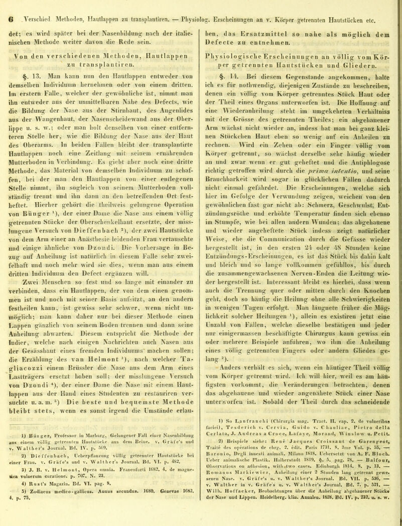 det; es wird später bei der Nasenbildung nach der italie- nischen Methode weiter davon die Rede sein. Von den verschiedenen Methoden, Hautlappen zu transplantiren. §. 13. Man kann nun den Hautlappen entweder von demselben Individuum hernehmen oder von einem dritten. Im erstem Falle, welcher der gewöhnliche ist, nimmt man ihn entweder aus der unmittelbaren Nähe des Defects, wie die Bildung der Nase aus der Stirnhaut, des Augenlides aus der Wangenhaut, der Nasenscheidewaud aus der Ober- lippe u. s. w.; oder man holt denselben von einer entfern- teren Stelle her, wie die Bildung der Nase aus der Haut des Oberarms. In beiden Fällen bleibt der transplantirte Hautlappen noch eine Zeitlang mit seinem ernährenden Mutterboden in Verbindung. Es giebt aber noch eine dritte Methode, das Material von demselben Individuum zu schaf- fen, bei der man den Hautlappen von einer entlegenen Stelle nimmt, ihn sogleich von seinem Mutterboden voll- ständig trennt und ibn dann an den betreffenden Ort fest- heftet. Hierher gehört die theilweis gelungene Operation von Bünger l), der einer Dame die Nase aus einem völlig getrennten Stücke der Oberschenkelhaut ersetzte, der miss- lungene Versuch von Dieffenbach 2), der zwei Hautstücke von dem Arm einer an Anästhesie leidenden Frau vertauschte und einige ähnliche von Dzondi. Die Vorhersage in Be- zug auf Anheiluug ist natürlich in diesem Falle sehr zwei- felhaft und noch mehr wird sie dies, wenn man aus einem dritten Individuum den Defect ergänzen will. Zwei Menschen so fest und so lange mit einander zu verbinden, dass ein Hautlappen, der von dem einen genom- men ist und noch mit seiner Basis aufsitzt, an den andern festheilen kann, ist gewiss sehr schwer, wenn nicht un- möglich; man kann daher nur bei dieser Methode einen Lappen gänzlich von seinem Boden trennen und dann seine Anheilung abwarten. Diesem entspricht die Methode der Indier, welche nach einigen Nachrichten auch Nasen aus der Gesässhaut eines fremden Individuums machen sollen; die Erzählung des van Helmont 3), nach welcher Ta- gliacozzi einem Brüssler die Nase aus dem Arm eines Lastträgers ersetzt haben soll; der misslungene Versuch von Dzondi 4), der einer Dame die Nase mit einem Haut- lappen aus der Hand eines Studenten zu restauriren ver- suchte u. a. m. 5) Die beste und bequemste Methode bleibt stets, wenn es sonst irgend die Umstände erlau- 1) Büuger, Professor iu Marburg, Geluugeuer Fall einer Naseubildung aus einem völlig getrennten Hautstücke aus dem Beine, v. Gräfe’s und v. Walther’s Journal. Bd. IV. p. 5G9. 2) Dieffenbach, Ueberpflauzuug völlig getrennter Hautstücke bei einer Frau. v. Gräfe’s und v, Walther's Journal. Bd. VI. p. 482. 3) J. B. v. Helmout, Opera omnia. Fraucofurti 1G82. 4. de rnague- feica vulnerum curatione. p. 707. N. 23. 4) Rust’s Magazin. Bd. VI. pag. 8. 5) Zodiacus medico - gallicus. Anuus secundus. 1680, Genevae 1682. 4. p. 75. ben, das Ersatzmittel so nahe als möglich dem Defecte zu entnehmen. Physiologische Erscheinungen an völlig vom Kör- per getrennten Hautstücken und Gliedern. §. 14. Bei diesem Gegenstände augekommen, halte ich es für nothwendig, diejenigen Zustände zu beschreiben, denen ein völlig vom Körper getrenntes Stück Haut oder der Tlieil eines Organs unterworfen ist. Die Holfnung auf eine Wiederanheilung steht im umgekehrten Verhältniss mit der Grösse des getrennten Theiles; ein abgehauener Arm wächst nicht wieder an, indess hat man bei ganz klei- nen Stückchen Haut eben so wenig auf ein Anheilen zu rechnen. Wird ein Zehen oder ein Finger völlig vom Körper getrennt, so wächst derselbe sehr häufig wieder an und zwar wenn er gut geheftet und die Antiphlogose richtig getroffen wird durch die prima inte nt io, und seine Brauchbarkeit wird sogar in glücklichen Fällen dadurch nicht einmal gefährdet. Die Erscheinungen, welche sich hier im Gefolge der Verwundung zeigen, weichen von den gewöhnlichen fast gar nicht ab: Schmerz, Geschwulst, Ent- zündungsröthe und erhöhte Temperatur finden sich ebenso im Stumpfe, wie bei allen andern Wunden; das abgehauene und wieder angeheftete Stück indess zeigt natürlicher Weise, ehe die Communieation durch die Gefässe wieder hergestellt ist, in den ersten 24 oder 48 Stunden keine Entzündungs- Erscheinungen, es ist das Stück bis dahin kalt und bleich und so lange vollkommen gefühllos, bis durch die zusammengewachsenen Nerven-Enden die Leitung wie- der hergestellt ist. Interessant bleibt es hierbei, dass wenn auch die Trennung quer oder mitten durch den Knochen geht, doch so häufig die Heilung ohne alle Schwierigkeiten in wenigen Tagen erfolgt. Man läugnete früher die Mög- lichkeit solcher Heilungen 1), allein es existiren jetzt eine Unzahl von Fällen, welche dieselbe bestätigen und jeder nur einigerinassen beschäftigte Chirurgus kann gewiss ein oder mehrere Beispiele anfiihren, wo ihm die Anheilung eines völlig getrennten Fingers oder andern Gliedes ge- lang 2). Anders verhält es sich, wenn ein häutiger Theil völlig vom Körper getrennt wird. Ich will hier, weil es am häu- figsten vorkommt, die Veränderungen betrachten, denen das abgehauene und wieder angenähete Stück einer Nase unterworfen ist. Sobald der Theil durch das schneidende 1) So Lanfranchi (Chirurgia mag. Tract. II. cap. 2. de vulneribus faciei), Tesderich v. Cervia, Guido v. Chauliac, Pietro della C er lata, J. A n dreas a C r o c e, Lafay c, Moraud, Wiuslow u. Petit. 2) Beispiele siehe: Reue Jacques Croissaut de Gareugeot, Traite des operations de chrg. 2. edit. Paris 1731. 8. 3me Vol. p. 55. — Barouio, Degli iuuesti animal). Milauo 1818. Uebcrsetzt von A. F. Bloch. (Jeher animalische Plastik. Halberstadt 1819. §. 5. pag. 28. — Balfour, Observatious ou adhesiou, with.two cases. Edinburgh J814. 8, p. 13. — Rouianus Markie wi cz, Anheiluug einer 2 Stunde« laug getrennt gewe- senen Nase. v. Gräfe’s u. v. Walther’s Journal. Bd. VII. p. 536. — v. Walther in v. Gräfe’s u. v. Walther’s Journal. Bd. 7. p. 521. — Willi. Hoffacker, Beobachtungen Uber die Auheilung abgehauener Stücke der Nase und Lippen. Heidelberg, klin. Annalen. 1828, Bd. IV. p. 232. u. s. w.