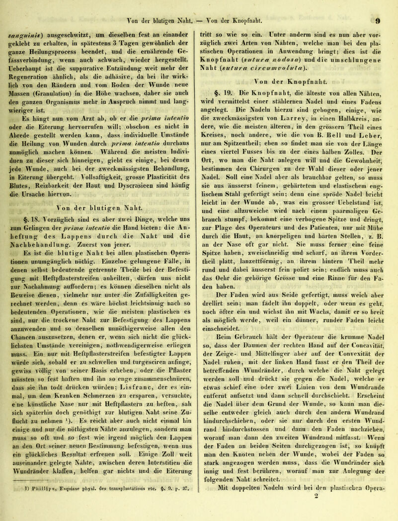 sanguinis) ausgeschwitzt, um dieselben fest an einander geklebt zu erhalten, in spätestens 3 Tagen gewöhnlich der ganze Heilungsprocess beendet, und die ernährende Ge- fässverbindung, wenn auch schwach, wieder hergestellt. Ueberhaupt ist die suppurative Entzündung weit mehr der Regeneration ähnlich, als die adhäsive, da bei ihr wirk- lich von den Rändern und vom Boden der Wunde neue Massen (Granulation) in die Höbe wachsen, daher sie auch den ganzen Organismus mehr in Anspruch nimmt und lang- wieriger ist. Es hängt nun vom Arzt ab, ob er die prima intentio oder die Eiterung liervorrufen will; obschon es nicht in Abrede gestellt werden kann, dass individuelle Umstände die Heilung von Wunden durch prima intentio durchaus unmöglich machen können. Während die meisten Indivi- duen zu dieser sich hinneigen, giebt es einige, bei denen jede Wunde, auch bei der zweckmässigsten Behandlung, in Eiterung übergeht. Yollsaftigkeit, grosse Plasticität des Blutes, Reizbarkeit der Haut und Dyscrasieen sind häufig die Ursache hiervon. Yon der blutigen Naht. §. 18. Yorzüglich sind es aber zwei Dinge, welche uns zum Gelingen fax prima intentio die Hand bieten; die An- heftung des Lappens durch die Naht und die Nachbehandlung. Zuerst von jener. Es ist die blutige Naht bei allen plastischen Opera? tionen unumgänglich nöthig. Einzelne gelungene Fälle, in denen selbst bedeutende getrennte Tbeile bei der Befesti- gung mit Heftpflasterstreifen anheilten, dürfen uns nicht zur Nachahmung auffordern; es können dieselben nicht als Beweise dienen, vielmehr nur unter die Zufälligkeiten ge- rechnet werden, denn es wäre höchst leichtsinnig nach so bedeutenden Operationen, wie die meisten plastischen es sind, nur die trockene Nabt zur Befestigung des Lappens anzuwenden und so denselben unnötigerweise allen den Chancen auszusetzen, denen er, wenn sich nicht die glück- lichsten Umstände vereinigen, nothwendigerweise erliegen muss. Ein nur mit Heftpflasterstreifen befestigter Lappen würde sich, sobald er zu schwellen und turgesciren anfinge, gewiss völlig von seiner Basis erheben, oder die Pflaster müssten so fest haften und ihn so enge zusammenschnüren, dass sie ihn todt drücken würden; Lisfranc, der es ein- mal, um dem Kranken Schmerzen zu ersparen, versuchte, ehe künstliche Nase nur mit Heftpflastern zu heften, sah sich späterhin doch genötbigt zur blutigen Naht seine Zu- flucht zu nehmen *). Es reicht aber auch nicht einmal bin einige und nur die nöthjgsten Nähte anzulegen, sondern man muss so oft und so fest wie irgend möglich den Lappen an den Ort seiner neuen Bestimmung befestigen, wenn uns ein glückliches Resultat erfreuen soll. Einige Zoll weit auseinander gelegte Nähte, zwischen deren Interstitiell die Wundränder klaffen, helfen gar nichts und die Eiterung tritt so wie so ein. Unter anderm sind es nun aber vor- züglich zwei Arten von Nähten, welche man bei den pla- stischen Operationen in Anwendung bringt; dies ist die Knopfnaht (svtura nodosa) und die umschlungene Naht {sutura circumvoluta). Von der Knopfnaht. §. 19. Die Knopf naht, die älteste von allen Nähten, wird vermittelst einer stählernen Nadel und eines Fadens angelegt. Die Nadeln hierzu sind gebogen, einige, wie die zweckmässigsten von Larrey, in einen Halbkreis, an- dere, wie die meisten älteren, in den grossem Tbeil eines Kreises, noch andere, wie die von B. Bell und Leber, nur am Spitzentheil; eben so findet man sie von der Länge eines viertel Fusses bis zu der eines halben Zolles. Der Ort, wo man die Naht anlegen will und die Gewohnheit, bestimmen den Chirurgen zu der Wahl dieser oder jener Nadel. Soll eine Nadel aber als brauchbar gelten, so muss sie aus äusserst feinem, gehärtetem und elastischem eng- lischem Stahl gefertigt sein; denn eine spröde Nadel bricht leicht in der Wunde ab, was ein grosser Uebelstand ist, und eine allzuweiche wird nach einem paarmaligen Ge- brauch stumpf, bekommt eine verbogene Spitze und dringt, zur Plage des Operateurs und des Patienten, nur mit Mühe durch die Haut, an knorpeligen und harten Stellen, z. B. an der Nase oft gar nicht. Sie muss ferner eine feine Spitze haben, zweischneidig und scharf, an ihrem Vorder- tbeil platt, lanzettförmig, an ihrem hintern Tbeil mehr rund und dabei äusserst fein polirt sein; endlich muss auch das Oehr die gehörige Grösse und eine Rinne für den Fa- den haben. Der Faden wird aus Seide gefertigt, muss weich aber drellirt sein; man fädelt ihn doppelt, oder wenn es gebt, noch öfter ein und wichst ihn mit Wachs, damit er so breit als möglich werde, weil ein dünner, runder Faden leicht einschneidet. Beim Gebrauch hält der Operateur die krumme Nadel so, dass der Daumen der rechten Hand auf der Concavität, der Zeige- und Mittelfinger aber auf der Convexität der Nadel ruhen, mit der linken Hand fasst er den Tbeil der betreffenden Wundränder, durch welche die Naht gelegt werden soll und drückt sie gegen die Nadel, welche er etwas schief eine oder zwd Linien von dem Wundrande entfernt aufsetzt und dann schnell durchschiebt. Erscheint die Nadel über dem Grund der Wunde, so kann man die- selbe entweder gleich auch durch den andern Wundrand bindurchschieben, oder sie nur durch den ersten Wund- rand liindurchstossen und dann den Faden nachzieken, worauf man dann den zweiten Wundrand mitfasst. Wenn der Faden an beiden Seiten durchgezogen ist, so knüpft man den Knoten neben der Wunde, wobei der Faden so stark angezogen werden muss, dass die Wundränder sich innig und fest berühren, worauf man zur Anlegung der folgenden Naht schreitet. Mit doppelten Nadeln wird bei den plastischen Opera- 2 1) Phillips, EsqnU.se pliysl. des transplantatious etc. §. 9. p. 37.