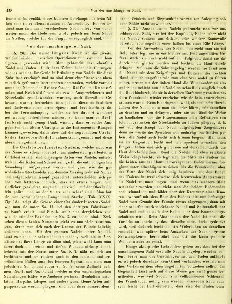 tioncn nicht genäht, diese kommen überhaupt nur beim Nä- hen sehr tiefer Fleischwuuden in Anwendung. Ebenso be- dient man sich auch verschiedener Nadelhalter , von denen weiter unten die Rede sein wird, jedoch nur beim Nähen an Stellen, welche für die Finger unzugänglich sind. Von der umschlungenen Naht. §. 20. Die umschlungene Naht ist die zweite, welche bei den plastischen Operationen und zwar am häu- figsten angewendet wird. Man gebraucht dazu ebenfalls Nadel und Faden. In frühem Zeiten haben die Chirurgen, wie es scheint, ihr Genie in Erfindung von Nadeln für diese Naht fast erschöpft und so sind denn eine Masse von aben- teuerlich geformten Instrumenten entstanden, welche vormals unter den Namen der Heister’schen, Bell’schen, Knauer*- sehen und Eckholdt’schen als etwas Ausgezeichnetes und Zweckmässiges bewundert wurden, auch überall im Ge- brauch waren; betrachtet man jedoch diese unförmlichen und theilweise complicirten Spiesse und berücksichtigt da- bei die Verwundungen, welche sie bei ihrer Anwendung nothwendig herbeiführen müssen, so kann man es Dief- fenhach nicht genug Dank wissen, dass er solche Aus- geburten der ältern Chirurgie in die Instrumenten-Rumpel- kammer geworfen, dafür aber auf die sogenannten Carls - bader Insecten-Nadeln aufmerksam gemacht und diese überall eingeführt hat. Die Carlsbader Insecten-Nadeln, welche man, wie der Name es schon andeutet, am saubersten gearbeitet in Carlsbad erhält, sind diejenigen Arten von Nadeln, mittelst welcher die Käfer und Schmetterlinge für die entomologischen Sammlungen aufgespiesst werden und ganz wie die ge- wöhnlichen Stecknadeln von dünnem Messingdraht mit Spitze und aufgedrehtem Knopf gearbeitet, unterscheiden sich je- doch von letzteren dadurch, dass sie etwas länger, viel zierlicher gearbeitet, ungemein elastisch, auf der Oberfläche fein polirt, und an der Spitze sehr scharf sind. Man hat sie von verschiedener Länge und Stärke, Tab. XXIX. Fig. 12a. zeigt die Grösse einer Carlsbader Insecten-Nadel, wie man sie unter No. 11. bei den dortigen Fabrikanten zu Kaufe erhält, und Fig. b. stellt eine dergleichen vor, wie sie mit der Bezeichnung No. 3. zu haben sind. Zwi- schen diesen beiden Nummern giebt es nun viele Abstufun- gen, deren man sich nach der'Grösse der Wunde beliebig bedienen kann. Mit den grossen Nadeln unter No. 11. lässt es sich aber sehr unbequem nähen, weil sie im Vcr- hältniss zu ihrer Länge zu dünn sind, gleichwohl kann man ihrer doch bei breiten und tiefen Wunden nicht gut ent- behren; mit der Sorte unter No. 6. 7. näht es sich am leichtesten und sie reichen auch in den meisten und ge- wöhnlichen Fällen aus; hei feineren Operationen muss man jedoch zu No. 3. und sogar zu No. 2. seine Zuflucht neh- men; No. 1. und No. 0., auf welche in den entomologischen Sammlungen Käfer w ie Anobium pertinax, Bembidiuin ustu- latum, Harpalus falcipes und andere ganz kleine Arten auf- gespiesst zu werden pflegen, sind aber ihrer ausserordent- lichen Feinheit und Biegsamkeit wegen zur Anlegung sol- cher Nähte nicht anwendbar. §. 21. Ausser diesen Nadeln gebraucht man zur um- schlungenen Naht, wie bei der Kopfnaht, Fäden, aber nicht aus Seide, sondern aus dicker, sehr weicher Baumwolle bereitet, von ungefähr einer halben bis einer Elle Länge. 1 or der Anwendung der Nadeln bestreicht man sie mit Oel, oder legt sie in ein kleines mit Fett angefülltes Ge- fäss, steckt sie auch wohl auf ein Talglicht, damit sie da- durch noch glätter werden und leichter die Haut durch- dringen. Soll nun die Naht angelegt wrerden, so fasst man die Nadel mit dem Zeigefinger und Daumen der rechten Hand, ähnlich ungefähr wie man eine Staarnadel zu führen pflegt, presst mit der linken Hand die Wundränder an ein- ander und schiebt nun die Nadel so schnell als möglich durch die Haut hindurch, bis sie in derselben Entfernung von dem an- dern Wundrande wieder erscheint, wie sie beim ersten einge- stossen wurde. Beim Einbringen sowohl, als auch beim Durch- führen der Nadel muss man sich sehr hüten, mit derselben zu drücken uud zu drängen, oder sie auf ähnliche Weise zu handhaben, wie die Frauenzimmer beim Befestigen von Kleidungsstücken die Stecknadeln zu führen pflegen, d. li. mit auf den Knopf der Nadel aufgelegtem Zeigefinger; denn so würde die Operation nur mühselig vom Statten ge- hen, die Nadel auch leicht sich krumm biegen. Man muss sie im Gegentheil leicht und wie spielend zwischen den Fingern halten und sich gleichsam mit derselben durch die Haut durchschleichen. Sind die Nadeln auf eben erwähnte j Weise eingebraebt, so legt man die Mitte des Fadens um i die beiden aus der Haut hervorragenden Enden herum, be- ginnt unter allmähligem Anziehen, bis die Wundränder über der Mitte der Nadel sich innig berühren, mit den Enden | des Fadens in wechselweise sich kreuzenden Achtertouren die Nadel zu umschlingen, und wenn dies mehrere Male wiederholt worden, so zieht man die beiden Fadenenden noch einmal an und bildet über der Kreuzung einen Kno- ten, w orauf mit dem Rest des Fadens die nun befestigte Nadel vom Grunde der Wunde etwas abgezogen, dann mit einer scharfen starken Seheere Knopf und Spitzentheil der Nadel und endlich auch der Faden über dem Knoten abge- schnitten wird. Beim Abschneiden der Nadel ist noch die Vorsicht zu beachten, dass dieselbe nicht breit gedrückt wird, weil dadurch leicht eine Art Widerhaken an derselben entsteht, was später heim Ausziehen der Nadeln grosse Schwierigkeiten herbeiführt uud oft die kaum geheilte Wunde wieder aufreisst. Einige akiurgische Lehrbücher geben an, dass bei der umschlungenen Naht erst alle Nadeln angelegt werden sol- len, bevor man das Umschlingen mit dem Faden anfängt; es ist jedoch durchaus kein Grund vorhanden, weshalb man dies Verfahren dem oben angeführten vorziehen sollte. Im Gegentheil lässt sich auf diese Weise gar nicht genau be- urtheilen, wie viel Nadeln zum vollkommenen Schliessen der Wundränder nötliig sein werden, ausserdem kann auch sehr leicht der Fall eintreten, dass sich der Faden beim