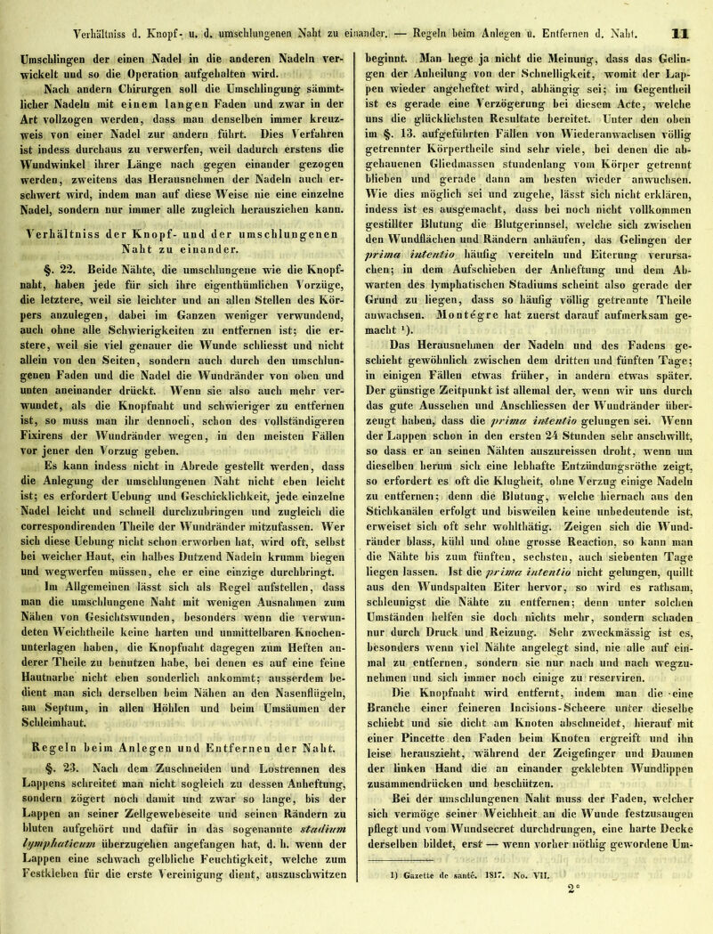 Umschlingen der einen Nadel in die anderen Nadeln ver- wickelt und so die Operation aufgehalten wird. Nach andern Chirurgen soll die Umschlingung sämmt- licher Nadeln mit einem langen Faden und zwar in der Art vollzogen werden, dass man denselben immer kreuz- weis von einer Nadel zur andern fuhrt. Dies Verfahren ist indess durchaus zu verwerfen, weil dadurch erstens die Wundwinkel ihrer Länge nach gegen einander gezogen werden, zweitens das Herausnehinen der Nadeln auch er- schwert wird, indem man auf diese Weise nie eine einzelne Nadel, sondern nur immer alle zugleich herausziehen kann. Verhältniss der Knopf- und der umschlungenen Naht zu einander. §. 22. Beide Nähte, die umschlungene wie die Knopf- naht, haben jede für sich ihre eigcnthümlichen Vorzüge, die letztere, weil sie leichter und an allen Stellen des Kör- pers anzulegen, dabei im Ganzen weniger verwundend, auch ohne alle Schwierigkeiten zu entfernen ist; die er- stere, weil sie viel genauer die Wunde schliesst und nicht allein von den Seiten, sondern auch durch den umschlun- genen Faden und die Nadel die Wundränder von oben und unten aneinander drückt. Wenn sie also auch mehr ver- wundet, als die Knopfnaht und schwieriger zu entfernen ist, so muss man ihr dennoch', schon des vollständigeren Fixirens der Wundränder wegen, in den meisten Fällen vor jener den Vorzug geben. Es kann indess nicht in Abrede gestellt werden, dass die Anlegung der umschlungenen Naht nicht eben leicht ist; es erfordert Uehung und Geschicklichkeit, jede einzelne Nadel leicht und schnell durchzuhringen und zugleich die correspondirenden Tkeile der Wundränder mitzufassen. Wer sich diese Uebung nicht schon erworben hat, wird oft, selbst bei weicher Haut, ein halbes Dutzend Nadeln krumm biegen und wegwerfen müssen, ehe er eine einzige durchhringt. Im Allgemeinen lässt sich als Regel aufstellen, dass man die umschlungene Naht mit wenigen Ausnahmen zum Nähen von Gesichtswunden, besonders wenn die verwun- deten Weichtheile keine harten und unmittelbaren Knochen- unterlagen haben, die Knopfnakt dagegen zum Heften an- derer Tkeile zu benutzen habe, hei denen es auf eine feine Hautnarbe nicht eben sonderlich ankommt; ausserdem be- dient man sich derselben heim Nähen an den Nasenflügeln, am Septum, in allen Höhlen und beim Umsäumen der Schleimhaut. Regeln heim Anlegen und Entfernen der Naht. §. 23. Nach dem Zuschneiden und Lostrennen des Lappens schreitet man nicht sogleich zu dessen Anheftung, sondern zögert noch damit und zwar so lange, bis der Lappen an seiner Zellgewebeseite und seinen Rändern zu bluten aufgehört und dafür in das sogenannte Stadium lymphaticum überzugehen angefangen hat, d. h. wenn der Lappen eine schwach gelbliche Feuchtigkeit, welche zum Festklebcn für die erste Vereinigung dient, auszuschwitzen beginnt. Man hege ja nicht die Meinung, dass das Gelin- gen der Anheilung von der Schnelligkeit, womit der Lap- pen wieder angeheftet wird, abhängig sei; im Gegentkeil ist es gerade eine Verzögerung hei diesem Acte, welche uns die glücklichsten Resultate bereitet. Unter den oben im §. 13. aufgeführten Fällen von Wiederanwachsen völlig getrennter Körpertbeile sind sehr viele, bei denen die ab- gehauenen Gliedmassen stundenlang vom Körper getrennt blieben und gerade dann am besten wieder anwuchsen. Wie dies möglich sei und zugehe, lässt sich nicht erklären, indess ist es ausgemacht, dass bei noch nicht vollkommen gestillter Blutung die Blutgerinnsel, welche sich zwischen den Wundflächen und Rändern anhäufen, das Gelingen der prima intentio häufig vereiteln und Eiterung verursa- chen; in dem Aufschieben der Anheftung und dem Ab- warten des lymphatischen Stadiums scheint also gerade der Grund zu liegen, dass so häufig völlig getrennte Tkeile auwachsen. Montegre hat zuerst darauf aufmerksam ge- macht *). Das Herausnehmen der Nadeln und des Fadens ge- schieht gewöhnlich zwischen dem dritten und fünften Tage; in einigen Fällen etwas früher, in andern etwas später. Der günstige Zeitpunkt ist allemal der, wenn wir uns durch das gute Aussehen und Anschliessen der Wuudränder über- zeugt haben, dass die prima intentio gelungen sei. Wenn der Lappen schon in den ersten 24 Stunden sehr anschwillt, so dass er an seinen Nähten auszureissen droht, wenn um dieselben herum sich eine lebhafte Entzündungsrötlie zeigt, so erfordert es oft die Klugheit, ohne Verzug einige Nadeln zu entfernen; denn die Blutung, welche hiernach aus den Stichkanälen erfolgt und bisweilen keine unbedeutende ist, erweiset sich oft sehr wohlthätig. Zeigen sich die Wund- räuder blass, kühl und ohne grosse Reaction, so kann man die Nähte bis zum fünften, sechsten, auch siebenten Tage liegen lassen. Ist die prima intentio nicht gelungen, quillt aus den Wundspalten Eiter hervor, so wird es rathsam, schleunigst die Nähte zu entfernen; denn unter solchen Umständen helfen sie doch nichts mehr, sondern schaden nur durch Druck und Reizung. Sehr zweckmässig ist es, besonders wenn viel Nähte angelegt sind, nie alle auf ein- mal zu entfernen, sondern sie nur nach und nach wegzu- nehmen und sich immer noch einige zu reserviren. Die Knopfnaht wird entfernt, indem man die eine Branche einer feineren Incisions-Scheere unter dieselbe schiebt und sie dicht am Knoten abschneidet, hierauf mit einer Pincette den Faden beim Knoten ergreift und ihn leise herauszieht, während der Zeigefinger und Daumen der linken Hand die an einander geklebten Wundlippen zusammendrücken und beschützen. Bei der umschlungenen Naht muss der Faden, welcher sich vermöge seiner Weichheit an die Wunde festzusaugen pflegt und vom Wundsecret durchdrungen, eine harte Decke derselben bildet, erst — wenn vorher nöthig gewordene Um- 1) Gazette de saute. 181*. No. All. 2°