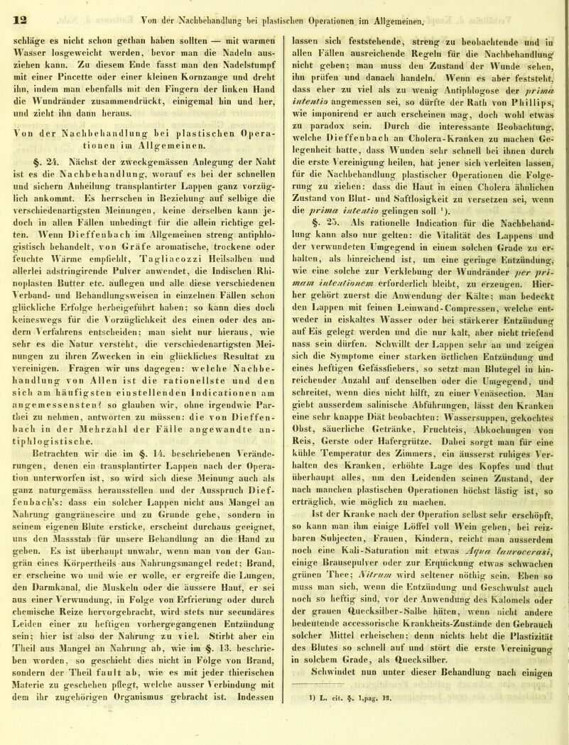 Schläge es nicht schon gethan haben sollten — mit warmen Wasser losgeweicht werden, bevor man die Nadeln aus- ziehen kann. Zu diesem Ende fasst man den Nadelstumpf mit einer Pincette oder einer kleinen Kornzange und dreht ihn, indem man ebenfalls mit den Fingern der linken Hand die Wundränder zusainmendriickt, einigemal hin und her, und zieht ihn dann heraus. Von der Nachbehandlung hei plastischen Opera- tionen im Allgemeinen. §. 24. Nächst der zweckgemässen Anlegung der Naht ist es die Nachbehandlung, worauf es bei der schnellen und sichern Anheilung transplantirter Lappen ganz vorzüg- lich ankommt. Es herrschen in Beziehung auf selbige die verschiedenartigsten Meinungen, keine derselben kann je- doch in allen Fällen unbedingt für die allein richtige gel- ten. Wenn Dieffeubach im Allgemeinen streng antiphlo- gistisch behandelt, von Gräfe aromatische, trockene oder feuchte Wärme empfiehlt, Tagliacozzi Heilsalben und allerlei adstringirende Pulver anwendet, die Indischen Rlii- noplasten Butter etc. auflegen und alle diese verschiedenen Verband- und Behandlungsweisen in einzelnen Fällen schon glückliche Erfolge herheigeführt haben; so kann dies doch keineswegs für die Vorzüglichkeit des einen oder des an- dern Verfahrens entscheiden; man sieht nur hieraus, wie sehr es die Natur versteht, die verschiedenartigsten Mei- nungen zu ihren Zwecken in ein glückliches Resultat zu vereinigen. Fragen wir uns dagegen: welche Nachbe- handlung von Allen ist die rationellste und den sich am häufigsten einstellenden Indicationen am angemessensten! so glauben wir, ohne irgendwie Par- thei zu nehmen, antworten zu müssen: die von Dieffen- hach in der Mehrzahl der Fälle angewandte an- tiphlogistische. Betrachten wir die im §. 14. beschriebenen Verände- rungen, denen ein transplantirter Lappen nach der Opera- tion unterworfen ist, so wird sich diese Meinung auch als ganz naturgemäss herausstellen und der Ausspruch Dicf- fenhach’s: dass ein solcher Lappen nicht aus Mangel an Nahrung gangränescire und zu Grunde gehe, sondern in seinem eigenen Blute ersticke, erscheint durchaus geeignet, uns den Massstab für unsere Behandlung an die Hand zu geben. Es ist überhaupt unwahr, wenn man von der Gan- grän eines Körperthcils aus Nahrungsmangel redet; Brand, er erscheine wo und wie er wolle, er ergreife die Lungen, den Darmkanal, die Muskeln oder die äussere Haut, er sei aus einer Verwundung, in Folge von Erfrierung oder durch chemische Reize hervorgebracht, wird stets nur secundäres Leiden einer zu heftigen vorhergegangenen Entzündung sein; hier ist also der Nahrung zu viel. Stirbt aber ein Theil aus Mangel an Nahrung ab, wie im §. 13. beschrie- ben worden, so geschieht dies nicht in Folge von Brand, sondern der Theil fault ah, wie es mit jeder thierischen Materie zu geschehen pflegt, welche ausser Verbindung mit dem ihr zugehörigen Organismus gebracht ist. Indessen lassen sich feststehende, streng zu beobachtende und in allen Fällen ausreichende Regeln für die Nachbehandlung nicht gehen; man muss den Zustand der Wunde sehen, ihn prüfen und danach handeln. Wenn es aber feststeht, dass eher zu viel als zu wenig Antiphlogose der prima inte nt io angemessen sei, so dürfte der Rath von Phillips, wie iinponircnd er auch erscheinen mag, doch wohl etwas zu paradox sein. Durch die interessante Beobachtung, welche Dieffenbach an Cholera-Kranken zu machen Ge- legenheit hatte, dass Wunden sehr schnell hei ihnen durch die erste Vereinigung heilen, hat jener sich verleiten lassen, für die Nachbehandlung plastischer Operationen die Folge- rung zu ziehen: dass die Haut in einen Cholera ähnlichen Zustand von Blut- und Saftlosigkeit zu versetzen sei, wenn die prima- intentio gelingen soll '). §. 25. Als rationelle lndication für die Nachbehand- lung kann also nur gelten: die Vitalität des Lappens und der verwundeten Umgegend in einem solchen Grade zu er- halten, als hinreichend ist, um eine geringe Entzündung, wie eine solche zur Verklebung der Wundränder per pri- matn intentionem erforderlich bleibt, zu erzeugen. Hier- her gehört zuerst die Anwendung der Kälte; man bedeckt den Lappen mit feinen Leinwand-Compressen, welche ent- weder in eiskaltes Wasser oder bei stärkerer Entzündung auf Eis gelegt werden und die nur kalt, aber nicht triefend nass sein dürfen. Schwillt der Lappen sehr an und zeigen sich die Symptome einer starken örtlichen Entzündung und eines heftigen Gefässfiehers, so setzt man Blutegel in hin- reichender Anzahl auf denselben oder die Umgegend, und schreitet, wenn dies nicht hilft, zu einer Venäsection. Man giebt ausserdem salinische Abführungen, lässt den Kranken eine sehr knappe Diät beobachten: Wassersuppen, gekochtes Obst, säuerliche Getränke, Fruchteis, Abkochungen von Reis, Gerste oder Hafergrütze. Dabei sorgt man für eine kühle Temperatur des Zimmers, ein äusserst ruhiges Ver- halten des Kranken, erhöhte Lage des Kopfes und thut überhaupt alles, um den Leidenden seinen Zustand, der nach manchen plastischen Operationen höchst lästig ist, so erträglich, wie möglich zu machen. Ist der Kranke nach der Operation selbst sehr erschöpft, so kann man ihm einige Löffel voll Wein gehen, bei reiz- baren Subjecten, Frauen, Kindern, reicht man ausserdem noch eine Kali-Saturation mit etwas Aqua laurocerasi, einige Brausepulver oder zur Erquickung etwas schwachen grünen Thee; Nitrum wird seltener nöthig sein. Eben so muss man sich, wenn die Entzündung und Geschwulst auch noch so heftig sind, vor der Anwendung des Kalomels oder der grauen Quecksilber-Salbe fyüten, wenn nicht andere bedeutende accessorische Krankheits-Zustände den Gebrauch solcher Mittel erheischen; denn nichts hebt die Plastizität des Blutes so schnell auf und stört die erste Vereinigung in solchem Grade, als Quecksilber. Schwindet nun unter dieser Behandlung nach einigen 1) L. eit. §. l.pag. IS.