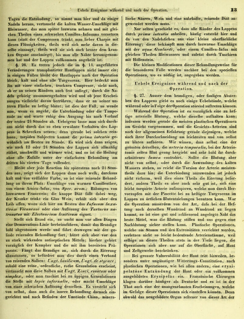 Tagen die Entzündung, so nimmt man hier und da einige Nadeln heraus, vertauscht die kalten Wasser-Umschläge mit Bleiwasser, das man später lauwarm nehmen und mit glei- chen Theilen eines schwachen Canaillen-lnfusums versetzen kann (statt der Compressen tränkt man lieber Charpie mit diesen Flüssigkeiten, theils weil sich mehr davon in die- selbe einsaugt, theils weil sie sich auch besser dem kran- ken Organe anschmiegt), bis man alle Nähte hcrausgenom- men hat und der Lappen vollkommen angeheilt ist. §. 26. Es treten jedoch die im §. 14. angeführten Veränderungen transplantirter Hautlappen nicht immer ein; in einigen Fällen bleibt der Hautlappen nach der Operation bleich, kalt und ohne alle Turgescenz. Hier bedeckt man ihn mit einer einfachen, trocknen Compresse, siebt nach, ob er an seinen Rändern auch fest anliegt, durch die Na- deln gehörig zusammengehalten wird und ob jene Erschei- nungen vielleicht davon herrühren, dass er an seiner un- teren Fläche zu heftig blutet; ist dies der Fall, so wende man, wenn es angeht, die Unterbindung oder die Tampo- nade an und warte ruhig den Ausgang bis nach Verlauf der ersten 24 Stunden ab. Uebrigens lasse man sich durch- aus nicht durch das so eben erwähnte Verhalten des Lap- pens in Schrecken setzen; denn gerade bei solchen reiz- losen, torpiden Suhjecten kommt die prima intentio ge- wöhnlich am Besten zu Stande. Es wird sich dann zeigen, wie nach 12 oder 24 Stunden der Lappen sich allmählig röthet, anschwillt und wärmer wird, und so ist die Heilung ohne alle Zufälle unter der einfachsten Behandlung am dritten bis vierten Tage vollendet. Bleibt aber jede Reaction bis spätestens nach 24 Stun- den aus, zeigt sich der Lappen dann noch welk, durchaus kalt und von erdfahler Farbe, so ist eine reizende Behand- lung an ihrem Platz: Umschläge von warmen Camillenthee, von einem Arnica-Infus, von Spec. arom.; Bähungen von lauwarmen Franzwein; die knappe Diät fällt dabei weg, der Kranke trinkt ein Glas Wein; erhält sich aber den Leib offen, wozu sich hier am Besten das Infusum laxa- tivum Viennense oder eine Auflösung des Tartarus na- tronatus mit Electuarium lenitivum eignet. Stellt sich Brand ein, so sucht man vor allen Dingen eine Demarcations-Linie herbeizuführen, damit das Brandige bald abgestossen werde und fährt deswegen mit der ge- linde reizenden Behandlung fort, hütet sich aber vor den zu stark wirkenden antiseptischen Mitteln; hierher gehört vorzüglich der Kampher und die mit ihm bereiteten Prä- parate. Fängt das Brandige an, sich durch die Eiterung abzustossen, so befördert man dies durch einen Verband von reizenden Salben: Ungt. Imsilicmn, Uugt. de styrace; sobald eine reine, ordentliche, rothe Granulation erscheint, vertauscht man diese Salben mit Uugt. Zinci, rosatum oder Simplex, oder man tuschirt bei zu üppigen Granulationen die Stelle mit lapis infernalis, oder macht Umschläge von einer schwachen Auflösung desselben. Es versteht sich von selbst, dass auch die innere Behandlung darnach ein- gerichtet und nach Befinden der Umstände China, minera- fische Säuren, Wein und eine nahrhafte, reizende Diät an- gewendet werden muss. Nur selten geschieht es, dass alle Ränder des Lappens durch prima intentio anheilen, häufig entsteht hier und da von den Nadelstichen aus eine kleine oberflächliche Eiterung; diese bekämpft man durch lauwarme Umschläge mit der aqua Goulardi, oder einem Camillen-Infus mit gleichen Theilen Bleiwassers und zuletzt durch Tuschiren mit Höllenstein. Die kleinen Modificationen dieser Behandlungsweise für die besonderen Fälle werden nachher bei den speciellen Operationen, wo es nötliig ist, angegeben werden. Uebele Ereignisse während und nach der Operation. §. 27. Ausser dem brandigen, oder fauligen Abster- ben des Lappens giebt es noch einige Uehelstände, welche während oder in Folge der Operation störend auftreten können. Während der Operation ist es vorzüglich eine zu hef- tige arterielle Blutung, welche dieselbe auf halten kann; indessen werden gerade die meisten plastischen Operationen am Gesicht vorgenommen, und die Gesichts - Arterien sind nach der allgemeinen Erfahrung gerade diejenigen, welche nach ihrer Durchschneidung am leichtesten und von selbst zu bluten aufhören. Wir wissen, dass selbst eine der grössten derselben, die arteria temporalis, bei der Arterio- tomie selten Blut genug hergiebt und sehr bald ihr durch- schnittenes h/men contrahirt. Sollte die Blutung aber nicht von selbst, oder durch die Anwendung des kalten Wassers stehen, so reicht die Torsion der Arterie meisten- theils dazu hin; die Unterbindung anzuwenden ist jedoch nicht rathsam, weil dies eines Theils die Eiterung beför- dert, andern Theils es aber auch sehr gut ist, sich eine leicht torquirte Arterie aufzusparen, welche man durch Her- vorzupfen mit der Pincette bei zu heftiger Turgescenz im Lappen zu örtlichen Blutentziehungen benutzen kann. War die Operation ausserdem von der Art, dafs bei der Hef- tung nach derselben Wundrand an Wundrand zu liegen kommt, so ist eine gut und schliessend angelegte Naht das beste Mittel, was die Blutung stillen und uns gegen eine Nachblutung sicher stellen kann. Plastische Operationen, welche am Stamm und den Extremitäten verrichtet werden, verletzen nicht so leicht bedeutende Arterienstämme, weil selbige an diesen Theilen stets in der Tiefe liegen, die Operationen sich aber nur auf die Oberfläche, auf Haut und Zellgewebe beschränken. Bei grosser Vulnerabilität der Haut tritt bisweilen, be- sonders unter ungünstiger Witterungs-Constitution, nach plastischen Operationen, wie bei allen andern, eine erysi- pelatöse Entzündung der Haut oder ein vollkommen ausgebildetes Ery sipelas ein. Französische Chirurgen klagen darüber häufiger als Deutsche und es ist in der Tbat auch eine der unangenehmsten Erscheinungen, welche im Gefolge dieser Operationen sich einstellen können. Denn obwohl das neugebildete Organ seltener von dieser Art der