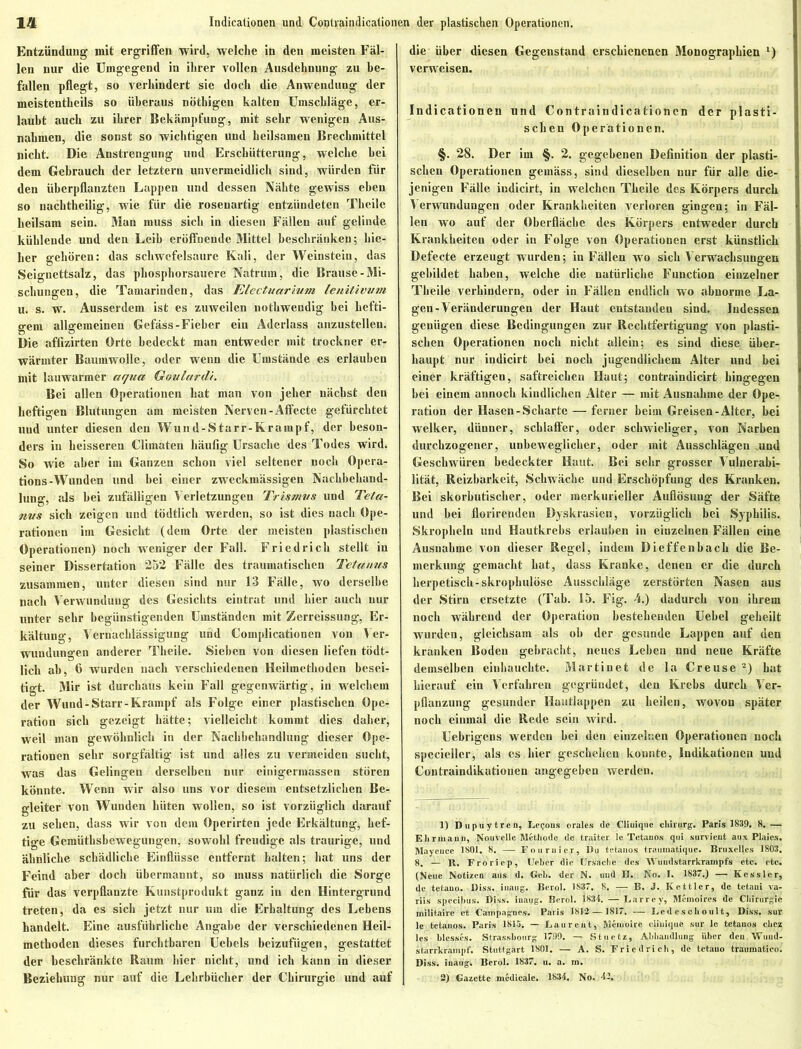 Entzündung mit ergriffen wird, welche in den meisten Fäl- len nur die Umgegend in ihrer vollen Ausdehnung zu be- fallen pflegt, so verhindert sie doch die Anwendung der meistentheils so überaus nötbigeu kalten Umschläge, er- laubt auch zu ihrer Bekämpfung, mit sehr wenigen Aus- nahmen, die sonst so wichtigen und heilsamen Brechmittel nicht. Die Anstrengung und Erschütterung, welche hei dem Gebrauch der letztem unvermeidlich sind, würden für den überpflanzten Lappen und dessen Nähte gewiss eben so nachtheilig, wie für die rosenartig entzündeten Theile heilsam sein. Man muss sich in diesen Fällen auf gelinde kühlende und deu Leih eröffnende Mittel beschränken; liie- her gehören: das Schwefelsäure Kali, der Weinstein, das Seignettsalz, das phosphorsauere Natrurn, die Brause-Mi- schungen, die Tamarinden, das Electuarium lenitivwm u. s. w. Ausserdem ist es zuweilen nothwendig bei hefti- gem allgemeinen Gefäss-Fieber ein Aderlass anzustellen. Die affizirten Orte bedeckt man entweder mit trockner er- wärmter Baumwolle, oder wenn die Umstände es erlauben mit lauwarmer aqua Goulardi. Bei allen Operationen hat man von jeher nächst den heftigen Blutungen am meisten Nerven-Affecte gefürchtet und unter diesen den Wund-Starr-Krampf, der beson- ders in heisseren Climäten häufig Ursache des Todes wird. So wie aber im Ganzen schon viel seltener noch Opera- tions-Wunden und hei einer zweckmässigen Nachbehand- lung, als hei zufälligen Verletzungen Tristnus und Teta- nus sich zeigen und tödtlich werden, so ist dies nach Ope- rationen im Gesicht (dem Orte der meisten plastischen Operationen) noch weniger der Fall. Friedlich stellt in seiner Dissertation 252 Fälle des traumatischen Tetanus zusammen, unter diesen sind nur 13 Fälle, wo derselbe nach Verwundung des Gesichts eintrat und hier auch nur unter sehr begünstigenden Umständen mit Zerreissung, Er- kältung, Vernachlässigung und Complicationen von Ver- wundungen anderer Theile. Sieben von diesen liefen tödt- lich ab, 6 wurden nach verschiedenen Heilmethoden besei- tigt. Mir ist durchaus kein Fall gegenwärtig, in welchem der Wund-Starr-Krampf als Folge einer plastischen Ope- ration sich gezeigt hätte; vielleicht kommt dies daher, weil man gewöhnlich in der Nachbehandlung dieser Ope- rationen sehr sorgfältig ist und alles zu vermeiden sucht, was das Gelingen derselben nur einigermassen stören könnte. Wenn wir also uns vor diesem entsetzlichen Be- gleiter von Wunden hüten wollen, so ist vorzüglich darauf zu sehen, dass wir von dem Operirten jede Erkältung, hef- tige Gemüthsbewegungen, sowohl freudige als traurige, und ähnliche schädliche Einflüsse entfernt halten; hat uns der Feind aber doch übermannt, so muss natürlich die Sorge für das verpflanzte Kunstprodukt ganz in den Hintergrund treten, da es sich jetzt nur um die Erhaltung des Lebens handelt. Eine ausführliche Angabe der verschiedenen Heil- methoden dieses furchtbaren Uebels beizufügen, gestattet der beschränkte Raum hier nicht, und ich kann in dieser die über diesen Gegenstand erschienenen Monographien l) verweisen. Indicationen und Contraindicationen der plasti- schen Operationen. §. 28. Der im §. 2. gegebenen Definition der plasti- schen Operationen gemäss, sind dieselben nur für alle die- jenigen Fälle indicirt, in welchen Theile des Körpers durch Verwundungen oder Krankheiten verloren gingen; in Fäl- len wo auf der Oberfläche des Körpers entweder durch Krankheiten oder in Folge von Operationen erst künstlich Defecte erzeugt wurden; in Fällen wo sich Verwachsungen gebildet haben, welche die natürliche Function einzelner Theile verhindern, oder in Fällen endlich wo abnorme La- gen-Veränderungen der Haut entstanden sind. Indessen genügen diese Bedingungen zur Rechtfertigung von plasti- schen Operationen noch nicht allein; es sind diese über- haupt nur indicirt bei noch jugendlichem Alter und hei einer kräftigen, saftreichen Haut; contraindicirt hingegen hei einem annoch kindlichen Alter — mit Ausnahme der Ope- ration der Hascn-Scharte — ferner beim Greisen-Alter, bei welker, dünner, schlaffer, oder schwieliger, von Narben durchzogener, unbeweglicher, oder mit Ausschlägen und Geschwüren bedeckter Haut. Bei sehr grosser Vulnerabi- lität, Reizbarkeit, Schwäche und Erschöpfung des Kranken. Bei skorbutischer, oder merkurieller Auflösung der Säfte und bei florirenden Dyskrasicn, vorzüglich bei Syphilis. Skropheln und Hautkrebs erlauben in einzelnen Fällen eine Ausnahme von dieser Regel, indem Dieffenbach die Be- merkung gemacht hat, dass Kranke, denen er die durch herpetisch-skrophulöse Ausschläge zerstörten Nasen aus der Stirn ersetzte (Tab. 15. Fig. 4.) dadurch von ihrem noch während der Operation bestehenden Uebel geheilt wurden, gleichsam als oh der gesunde Lappen auf den kranken Boden gebracht, neues Lehen und neue Kräfte demselben einhauchte. Martinet de la Creuse 2) hat hierauf ein Verfahren gegründet, den Krebs durch Ver- pflanzung gesunder Hautlappen zu heilen, wovon später noch einmal die Rede seiti wird. Uebrigens werden bei den einzelnen Operationen noch specieller, als es liier geschehen konnte, Indikationen und Contraindikatioueu angegeben werden. 1) Dupuytren, Leijous orales de Cliuique Chirurg. Paris 1839. 8.— Ehriuaun, Nouvelle Methode de traitcr le Tctauos qui survieut aux Plaics. Maycuce 1801, 8. — Fouruicr, Du tctauos traiimatiquc. Bruxelles 1803. 8. — R. Froriop, Urber die Ursache des Wundstarrkrampfs etc. etc. (Neue Notizen aus d. Geb. der N. uud U. No. I. 1837.) — Kessler, de tetauo. Diss. iuaug. Bcrol. 1837. 8. —■ B. J. Kettler, de tetani va- riis specibus. Diss. iuaug'. Berol. 1834. —Larrey, Memoires de Chirurgie militairc et Cainpagnes. Paris 1812 — 1817, — Led c scli oul t, Diss. sur le tctauos. Paris 1815. — Lau reut, Memoire cliuique sur lc tetauos clicz les blesscs. Strassbourg 1799. — St netz, Abhandlung über deu Wund- starrkrampf. Stuttgart 1801. — A. S. Friedrich, de tetauo traumatieo. Diss. iuaug. Bcrol. 1837. u. a. m.