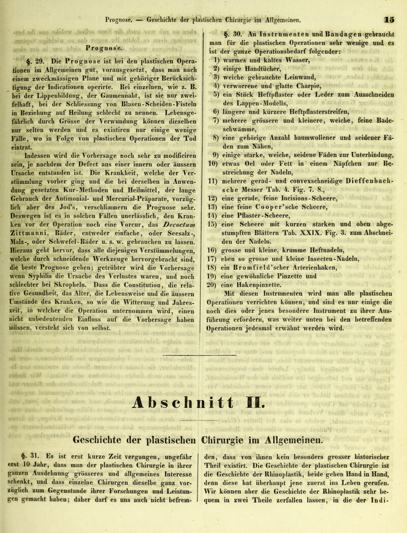 P r o g n o sie. §. 29. Die Prognose ist bei den plastischen Opera- tionen im Allgemeinen gut, vorausgesetzt, dass man nach einem zweckmässigen Plane und mit gehöriger Berücksich- tigung der Indicationen operirte. Bei einzelnen, wie z. B. bei der Lippenbildung, der Gaumenhakt, ist sie nur zwei- felhaft, bei der Schliessung von Blasen-Scheiden-Fisteln in Beziehung auf Heilung schlecht zu nennen. Lebensge- fährlich durch Grösse der Verwundung können dieselben nur selten werden und es existiren nur einige wenige Fälle, wo in Folge von plastischen Operationen der Tod eintrat. Indessen wird die Vorhersage noch sehr zu modificiren sein, je nachdem der Defect aus einer innern oder äussern Ursache entstanden ist. Die Krankheit, welche der Ver- stümmlung vorher ging und die bei derselben in Anwen- dung gesetzten Kur-Methoden und Heilmittel, der lange Gebrauch der Antimonial- und Mercurial-Präparate, vorzüg- lich aber des Jod’s, verschlimmern die Prognose sehr. Deswegen ist es in solchen Fällen unerlässlich, den Kran- ken vor der Operation noch eine Vorcur, das Decoctum Zittmanni, Bäder, entweder einfache, oder Seesalz-, Malz-, oder Schwefel - Bäder u. s. w. gebrauchen zu lassen. Hieraus geht hervor, dass alle diejenigen Verstümmelungen, welche durch schneidende Werkzeuge hervorgebracht sind, die beste Prognose gehen; getrübter wird die Vorhersage wenn Syphilis die Ursache des Verlustes waren, und noch schlechter bei Skropheln. Dass die Constitution, die rela- tive Gesundheit, das Alter, die Lebensweise und die äussern Umstände des Kranken, so wie die Witterung und Jahres- zeit, in welcher die Operation unternommen wird, einen nicht unbedeutenden Einfluss auf die Vorhersage haben müssen, versteht sich von selbst. §. 30. An Instrumenten und Bandagen gebraucht man für die plastischen Operationen sehr wenige und es ist der ganze Operationsbedarf folgender: 1) warmes und kaltes Wasser, 2) einige Handtücher, 3) weiche gebrauchte Leinwand, 4) verworrene und glatte Charpie, 5) ein Stück Heftpflaster oder Leder zum Ausschneiden des Lappen-Modells, 6) längere und kürzere Heftpflasterstreifen, 7) mehrere grössere und kleinere, weiche, feine Bade- schwämme, 8) eine gehörige Anzahl baumwollener und seidener Fä- den zum Nähen, 9) einige starke, weiche, seidene Fäden zur Unterbindung, 10) etwas Oel oder Fett in einem Näpfchen zur Be- streichung der Nadeln, 11) mehrere gerad- und convexschneidige Dieffenbach- sche Messer Tab. 4. Fig. 7. 8., 12) eine gerade, feine Incisions-Scheere, 13) eine feine Cooper’sche Scheere, 14) eine Pflaster-Scheere, 15) eine Scheere mit kurzen starken und oben abge- stumpften Blättern Tab. XXIX. Fig. 3. zum Abschnei- den der Nadeln. 16) grosse und kleine, krumme Heftnadeln, 17) eben so grosse und kleine Insecten-Nadeln, 18) ein Bromfield’scher Arterienhaken, 19) eine gewöhnliche Pinzette und 20) eine Hakenpinzette. Mit diesen Instrumenten wird man alle plastischen Operationen verrichten können, und sind es nur einige die noch dies oder jenes besondere Instrument zu ihrer Aus- führung erfordern, was weiter unten bei den betreifenden Operationen jedesmal erwähnt werden wird. Abschnitt II. Geschichte der plastischen Chirurgie im Allgemeinen. §. 31. Es ist erst kurze Zeit vergangen, ungefähr erst 10 Jahr, dass man der plastischen Chirurgie in ihrer ganzen Ausdehnung grösseres und allgemeines Interesse schenkt, und dass einzelne Chirurgen dieselbe ganz vor- züglich zum Gegenstände ihrer Forschungen und Leistun- gen gemacht haben; daher darf es uns auch nicht befrem- den, dass von ihnen kein besonders grosser historischer Theil existirt. Die Geschichte der plastischen Chirurgie ist die Geschichte der Rhinoplastik, beide gehen Hand in Hand, denn diese hat überhaupt jene zuerst ins Lehen gerufen. Wir können aber die Geschichte der Rhinoplastik sehr be- quem in zwei Theile zerfallen lassen, in die der In di-