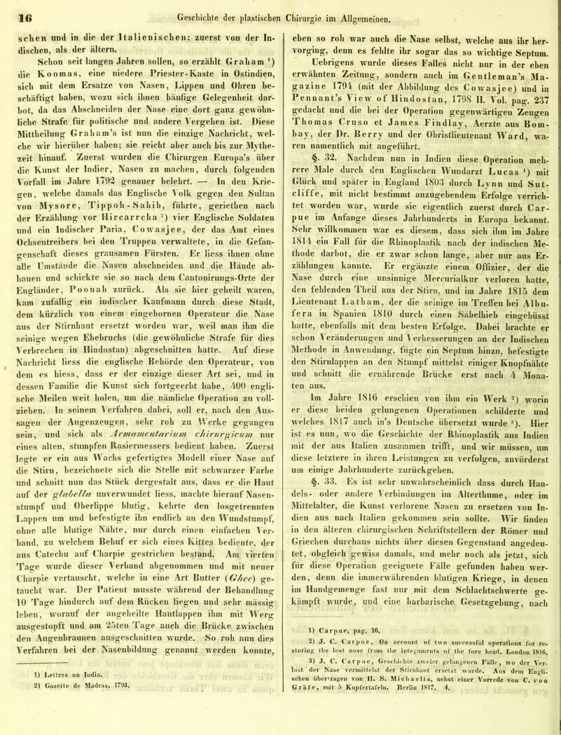 sehen und in die der Italienischen; zuerst von der In- dischen, als der altern. Schon seit langen Jahren sollen, so erzählt Graham ‘) die Koomas, eine niedere Priester-Kaste in Ostindien, sich mit dem Ersätze von Nasen, Lippen und Ohren be- schäftigt haben, wozu sich ihnen häufige Gelegenheit dar- bot, da das Abschneiden der Nase eine dort ganz gewöhn- liche Strafe für politische und andere Vergehen ist. Diese Mittheilung Graham’s ist nun die einzige Nachricht, wel- che wir hierüber haben; sie reicht aber auch bis zur Mythe- zeit hinauf. Zuerst wurden die Chirurgen Europa’s über die Kunst der Indier, Nasen zu machen, durch folgenden Vorfall im Jahre 1792 genauer belehrt. — In den Krie- gen, welche damals das Englische Volk gegen den Sultan von Mysore, Tipp oh - Sahib, führte, geriethen nach der Erzählung vor Hircarrcha1 2) vier Englische Soldaten und ein Indischer Paria, Cowasjee, der das Amt eines Ochsentreibers bei den Truppen verwaltete, in die Gefan- genschaft dieses grausamen Fürsten. Er liess ihnen ohne alle Umstände die Nasen abschneiden und die Hände ab- hauen und schickte sie so nach dem Cantonirungs-Orte der Engländer, Poonali zurück. Als sie hier geheilt waren, kam zufällig ein indischer Kaufmann durch diese Stadt, dem kürzlich von einem eingebornen Operateur die Nase aus der Stirnhaut ersetzt worden war, weil man ihm die seinige wegen Ehebruchs (die gewöhnliche Strafe für dies Verbrechen in Hindostan) abgesebnitten hatte. Auf diese Nachricht liess die englische Behörde den Operateur, von dem es hiess, dass er der einzige dieser Art sei, und in dessen Familie die Kunst sich fortgeerbt habe, 400 engli- sche Meilen weit holen, um die nämliche Operation zu voll- ziehen. In seinem Verfahren dabei, soll er, nach den Aus- sagen der Augenzeugen, sehr roh zu Werke gegangen sein, und sich als Armamentarium Chirurgien m nur eines alten, stumpfen Rasiermessers bedient haben. Zuerst legte er ein aus Wachs gefertigtes Modell einer Nase auf die Stirn, bezeichnete sich die Stelle mit schwarzer Farbe und schnitt nun das Stück dergestalt aus, dass er die Haut auf der glahella unverwundet liess, machte hierauf Nasen- stumpf und Oberlippe blutig, kehrte den losgetrennten Lappen um und befestigte ihn endlich an den Wundstumpf, ohne alle blutige Nähte, nur durch einen einfachen Ver- band, zu welchem Behuf er sich eines Kittes bediente, der aus Catechu auf Charpie gestrichen bestand. Am vierten Tage wurde dieser Verband abgenommen und mit neuer Charpie vertauscht, welche in eine Art Butter (Ghce) ge- taucht war. Der Patient musste während der Behandlung 10 Tage hindurch auf dem Rücken liegen und sehr mässig leben, worauf der angeheilte Hautlappen ihm mit Werg ausgestopft und am 25ten Tage auch die Brücke zwischen den Augenbraunen ausgeschnitten wurde. So roh nun dies Verfahren bei der Nasenbildung genannt werden konnte, 1) Lettres on Iudia. 2) Gazette de Madras. 1793. eben so roh war auch die Nase selbst, welche aus ihr her- vorging, denn es fehlte ihr sogar das so wichtige Septum. Uebrigens wurde dieses Falles nicht nur in der eben erwähnten Zeitung, sondern auch im Gentleman’s Ma- gazine 1794 (mit der Abbildung des Cowasjee) und in Pennant’s View of Hindostan, 1798 II. Vol. pag. 237 gedacht und die bei der Operation gegenwärtigen Zeugen Thomas Cruso et James Findlay, Aerzte aus Born- bay, der Dr. Berry und der Obristlieutenant Ward, wa- ren namentlich mit angeführt. §. 32. Nachdem nun in Indien diese Operation meh- rere Male durch den Englischen Wundarzt Lucas ') mit Glück und später in England 1803 durch Lynn und Sut- cliffe, mit nicht bestimmt anzugebendem Erfolge verrich- tet worden war, wurde sie eigentlich zuerst durch Car- pue im Anfänge dieses Jahrhunderts in Europa bekannt. Sehr willkommen war es diesem, dass sich ihm im Jahre ! 1814 ein Fall für die Rhinoplastik nach der indischen Me- thode darbot, die er zwar schon lange, aber nur aus Er- zählungen kannte. Er ergänzte einem Offizier, der die Nase durch eine unsinnige Mercurialkur verloren hatte, den fehlenden Tlieil aus der Stirn, und im Jahre 1815 dem Lieutenant Latham, der die seinige im Treffen bei Albu- fera in Spanien 1810 durch einen Säbelhieb eingebüsst hatte, ebenfalls mit dem besten Erfolge. Dabei brachte er schon Veränderungen und Verbesserungen an der Indischen Methode in Anwendung, fügte ein Septum hinzu, befestigte den Stirnlappen an den Stumpf mittelst einiger Knopfnähte und schnitt die ernährende Brücke erst nach 4 Mona- ten aus. Im Jahre 181G erschien von ihm ein Werk 2) worin er diese beiden gelungenen Operationen schilderte und welches 1817 auch in’s Deutsche übersetzt wurde 3). Hier ist es nun, wo die Geschichte der Rhinoplastik aus Indien mit der aus Italien zusammen trifft, und wir müssen, um diese letztere in ihren Leistungen zu verfolgen, zuvörderst um einige Jahrhunderte zurückgehen. §. 33. Es ist sehr unwahrscheinlich dass durch Han- dels- oder andere Verbindungen im Alterthume, oder im Mittelalter, die Kunst verlorene Nasen zu ersetzen von In- dien aus nach Italien gekommen sein sollte. Wir finden in den älteren chirurgischen Schriftstellern der Römer und Griechen durchaus nichts über diesen Gegenstand angedeu- tet, obgleich gewiss damals, und mehr noch als jetzt, sich für diese Operation geeignete Fälle gefunden haben wer- den, denn die immerwährenden blutigen Kriege, in denen im Handgemenge fast nur mit dem Scblachtschwerte ge- kämpft wurde, und eine barbarische Gesetzgebung, nach 1) Carpue, pag. 16. 2) 3. C. Carpue, On account of two suecessful operations for re- storing tbe lost uosc frorn the iutegunieuts of tlic forc head. London 1816. 3) J. C. Carpue, Gcschiclite zweier gelungenen Fälle, wo der Ver- lust der Nase vermittelst der Stirnhaut ersetzt wurde. Aus dem Engli- schen übertragen von D. S. Michaelis, nebst einer Vorrede von C. von