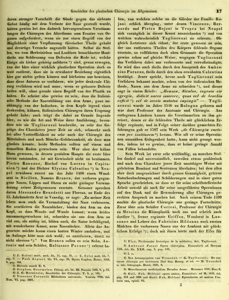 deren strenger Vorschrift die Sünde gegen das siebente Gebot häufig mit dem Verluste der Nase gestraft wurde, hätten gewiss bei den dadurch bervorgerufenen Verstümm- lungen die Chirurgen des Alterthums zum Ersätze von Or- ganen aufgefordert, wenn sie nur einen Begriff von der Möglichkeit einer Verpflanzung thierischer Theile gehabt und derartige Versuche angestellt hätten. Selbst die Stel- len, wo vom Herbeiziehen und Loslö'sen benachbarter Haut- theile zur Schliessung von Defecten die Rede ist, welche Einige als hieher gehörig anführen ‘) sind, genauerwogen, von der Idee einer wirklich plastischen Operation doch so weit entfernt, dass sie in erwähnter Beziehung eigentlich hier gar nichts gelten können und höchstens nur beweisen, dass diese Autoren so verfuhren, wie jeder denkende Chi- rurg verfahren wird und muss, wenn er grössere Defecte heilen will, ohne gerade einen Begriff von der Plastik zu haben. Es scheint also gewiss zu sein, dass die Italieni- sche Methode der Nasenbildung aus dem Arme, ganz un- abhängig von der Indischen, in dem Kopfe irgend eines denkenden, kühnen, Italienischen Chirurgen ihren Ursprung gehabt habe; auch trägt die dabei zu Grunde liegende Idee, so wie die Art und Weise ihrer Ausführung, beson- ders wie sie Tagliacozzi beschreibt, zu sehr das Ge- präge des Charakters jener Zeit an sich, schmeckt auch bei aller Vortrefflichkeit zu sehr nach der Chirurgie des Mittelalters und nach Mönchs-Gelehrsamkeit, als dass man glauben könnte, beide Methoden sollten auf einem und demselben Boden gewachsen sein. Wer aber der kühne Mann gewesen, in dessen genialem Haupte die erste Idee hierzu entstanden, ist mit Gewissheit nicht zu bestimmen. Pietro Ranzano, Bischof von Lucera in Capita- nien *) und der Dichter Elysius Calentius 3) in Nea- pel erwähnen zuerst um das Jahr 1400 einen Wund- arzt in Sicilien, Namens B ran ca, der verloren gegan- gene Nasen, Lippen und Ohren zu nicht geringer Verwun- derung seiner Zeitgenossen ersetzte. Genauer sprechen davon Alessandro Benedetti aus Florenz, zu Ende des 15. Jahrhunderts Arzt in Venedig, er sagt: „Zu meiner Zeit lehrte man auch die Verunstaltung der Nase verbessern. Sie scarificiren die Nasenlöcher, binden den Arm an den Kopf, so dass Wunde auf Wunde kommt; wenn beides zusammengewachsen ist, schneiden sie aus dem Arm so viel aus, als nöthig ist, bilden auch, die Natur befehligend, mit wunderbarer Kunst, neue Nasenlöcher. Allein das An- gesetzte möchte kaum einen harten Winter aushalten, und im Anfänge hüte man sich wohl, es anzufassen, damit cs nicht abreisse 4).” Von Branca sollen es sein Sohn, An- tonio und sein Schüler, Baltasare Pavone5) erlernt ha- lf C. Galeni meth. med. lib. 14. cap. 10. — C. Cclsi med. lib. 7. cap- 9- — Paul. Aegiuet lib. VI. cap. 20. Opera Lugdtiu. Batav. 1589. 8. pag. 583. 2) Historia raundi B. 8. 3) Step bau. Gourmelen. Cbirug. art. lib. HI. Parisiis 1580. 8. p.72. 4) J. G. Berusteiu, Geschichte der Chirurgie. T. I. p. 145. 5) Vincenzo Corouelli Bibliotheca uuiversale. Venezia 1700, fol. Tom. VI. pag. 1034. ben, von welchen solche an die Glieder der Familie Bo- jani erblich überging, unter denen Vincenzo, Ber- nardo und Pietro Bojani in Tropea bei Neapel sich vorzüglich in dieser Kunst auszeichneten *) und von welchen wahrscheinlich Tagliacozzi sie erlernte. Ob- gleich Letzterer sich rühmt, der erste gewesen zu sein, der aus entfernten Thcilen des Körpers fehlende Organe ersetzte, so vollführten doch oben Genannte die Operation gewiss schon auf gleiche Weise, wogegen Tagliacozzi das Verfahren dabei nur verbesserte und vervollständigte. Es wird dies auch theils durch den Ausspruch des Ambro- sius Paraeus, theils durch den oben erwähnten Calentius bestätigt. Jener spricht, bevor noch Tagliacozzi sein Verfahren bekannt machte, schon von der italienischen Me- thode, Nasen aus dem Arme zu schneiden * 2), und dieser sagt in einem Briefe: „liranca, Siculus, ingenio vir egregio, didivit narcs inserere, quas vel de brachio reficit 3) vel de servis mulatos impingit” — Tagli- acozzi wurde im Jahre 1546 zu Bologna geboren und war dort Professor der Anatomie und Chirurgie. Aus entlegenen Ländern kamen die Verstümmelten zu ihm ge- reiset, denen er die fehlenden Theile mit glücklichem Er- folge ergänzte, und in Folge seiner darüber gemachten Er- fahrungen gab er 1597 sein Werk „de C/iirttrgia curto- rmn per insitionem4) heraus. Wie oft er seine Operatio- nen auszuüben Gelegenheit hatte, kann nicht gesagt wer- den, iudess ist es gewiss, dass er keine geringe Anzahl von Fällen behandelte. Sein Werk ist zwar sehr weitläuftig, an manchen Stel- len dunkel und unverständlich, zuweilen etwas prahlerisch und nach dem Charakter jener Zeit unnöthiger Weise mit gelehrtem Bombast und Sentenzen überladen; bei dem allen aber doch ausgezeichnet durch grosse Genauigkeit, getreue Naturbeobachtungen und Schilderungen und in einer guten Sprache geschrieben, so dass er für seine schriftstellerische Arbeit sowohl als auch für seine ausgeführten Operationen auf den Dank und die Bewunderung aller Chirurgen ge- rechten Anspruch zu machen hat. Nach seinem Tode 1599 machte die plastische Chirurgie nur geringe Fortschritte. Zwar übte sein Schüler Cortesi, Professor der Chirurgie zu Messina die Rhinoplastik noch aus und schrieb auch darüber 5), ferner ergänzte Griffon, Wundarzt in Lau- sanne und Lehrer des Fabricius Hildanus noch zweien Mädchen die verlorenen Nasen aus der Armhaut mit glück- lichem Erfolge 6); doch mit ihnen hörte auch der Eifer für 1) Eloy. Dictionnaire historique de la iuedecine, Art. Tagliacozzi. 2) Ambrosii Paraei Opera chirurgica. Francofurti ad Moenum 1594. fol. lib. XXII. cap. 2. pag. 049. 3) 1. c. 4) Neu berausgegeben vou Troscbel.— G. Tagliacotii. De cur- torum chirurgia per iusitiouem Hbri duo. Becog. et ed. — M. Troscbel c. tab. lithograph. Berol. 1831. 8. 5) Miscellauorum nicdiciualium Decadcs denae. Messanae 1625. Dec. 3. 6) Guil. Fab. Hildaui opera amica, Fraucofurt. ad M. 1646. fol. pag. 214 uud 1006 und Guil. Fab. Hildaui Epistolarum ad amicos Cen- tum una, epistl. 62. 3