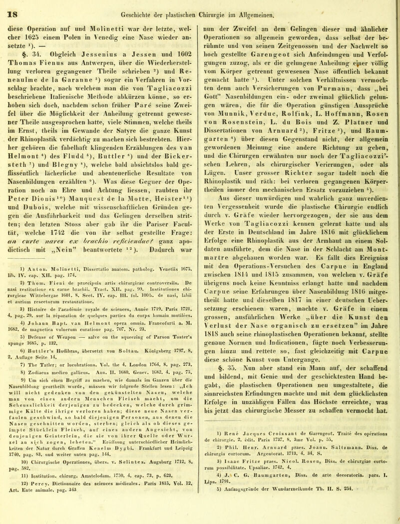 diese Operation auf und Molin etti war der letzte, wel- cher 1625 einem Polen in Venedig eine Nase wieder an- setzte *). — §. 34. Obgleich Jessenius a Jessen und 1602 Thomas Fienus aus Antwerpen, über die Wiederherstel- lung verloren gegangener Theile schrieben 1 2) und Re- neaulme de la Garanne 3) sogar ein Verfahren in Vor- schlag brachte, nach welchem man die von Tagliacozzi beschriebene Italienische Methode abkürzen könne, so er- hoben sich doch, nachdem schon früher Pare seine Zwei- fel über die Möglichkeit der Anbeilung getrennt gewese- ner Theile ausgesprochen hatte, viele Stimmen, welche tbeils im Ernst, tbeils im Gewände der Satyre die ganze Kunst der Rhinoplastik verdächtig zu machen sich bestrebten. Hier- her gehören die fabelhaft klingenden Erzählungen des van Helmont 4) des Fludd 5), Rüttler 6) und der Bicker- steth 7) und Biegny 8), welche bald absichtslos bald ge- flissentlich lächerliche und abenteuerliche Resultate von Nasenbildungen erzählten 9). Was diese Gegner der Ope- ration noch an Ehre und Achtung Hessen, raubten ihr Peter Dionis10) Mauquest de la Motte, Heister11) und Dubois, welche mit wissenschaftlichen Gründen ge- gen die Ausführbarkeit und das Gelingen derselben strit- ten; den letzten Stoss aber gab ihr die Pariser Facul- tät, welche 1742 die von ihr selbst gestellte Frage: an curte nares ex brachio reficiendae? ganz apo- dictiscb mit „Nein” beantwortete 12). Dadurch war 1) Anton. Slolinetti, Dissertatio änatorn. patholog. Venetiis 1675. Iih. IV. cap. XII. pag. 174. 2) Th oiu. Fieui de praecipuis artis chirurgicac coutroversiis. De nasi restitutiouc ex carue brachii. Traet. XII. pag. 99. Institutioues chi- rurgicae Wittebergae 1601. 8. Sect. IV. cap. III. fol. 100b. de nasi, labii et auriuw resectorum restauratioue. 3) Histoire de l’academie royale de Sciences, Aunec 1719. Paris 1721. 4. pag. 29. sur la reparation de quelques parties du corps humaiu mutilees. 4) Johann Bapt. van Helmont opera oninia. Francofurti a. M. 1682. de magnetica vulnerum curatioue pag. 707. Nr. 23. 5) Defense of Weapou — salve ou the squeezing of Parson Toster’s spunge 1685. p. 132. 6) Buttler’s Hudibras, übersetzt von Soltau. Königsberg 1797. 8, 2. Auflage Seite 14. 7) The Tatler; or lucubrations. Vol. the 4. London 1764. 8. pag. 273. 8) Zodiacus ruedico gallicus. Anu. II. 1680. Genev. 1682. 4. pag. 75. 9) Um sich einen Begriff zu machen, wie damals im Ganzen über die Nasenbildung geurtheilt wurde, müssen wir folgende Stellen lesen: „Ich will nicht gedenken von den gekünstelten Nasen, welche mau von eines andern Menschen Fleisch macht, um die Scheusslichkcit derjenigen zu bedecken, welche durch grim- mige Kälte die ihrige verloren haben; diese neue Nasen ver- faulen geschwind, so bald diejenigen Personen, aus denen die Nasen geschnitten worden, sterben; gleich als ob dieses ge- irnpte Stückleiu Fleisch, auf eines audern Augesicht, von denjenigen Geisterlcin, die sie von ihrer Quelle oder Wur- zel an sich zogen, lebeteu.” Eröffnung unterschiedlicher Heimlich- keiten der Natur durch Graffen Keuelm Dygbi. Frankfurt und Leipzig 1740. pag. 83. und weiter unten pag. 144. 10) Chirurgische Operationes, übers, v. Selintes. Augsburg 1712. 8. pag. 582. 11) Iustitutiou. cliirurg. Amstelodam. 3750. 4. cap. 73. p. 623, 12) Percy. Dictiouuaire des Sciences uiedicales. Paris 1815. Vol. 12. Art. Eute auimale. pag. 343 nun der Zweifel an dem Gelingen dieser und ähnlicher Operationen so allgemein geworden, dass selbst der be- rühmte und von seinen Zeitgenossen und der Nachwelt so hoch gestellte Garengeot sich Anfeindungen und Verfol- gungen zuzog, als er die gelungene Anbeilung eyier völlig vom Körper getrennt gewesenen Nase öffentlich bekannt gemacht batte 3). Unter solchen Verhältnissen vermoch- ten denn auch Versicherungen von Purmann, dass „bei Gott” Nasenbildungen ein- oder zweimal glücklich gelun- gen wären, die für die Operation günstigen Aussprüche von Munnik, Verduc, Rolfink, L. Hoffmann, Rosen von Rosenstein, L. du Bois und Z. Platner und Dissertationen von Arnuard2), Fritze3), und Baum- garten 4) über diesen Gegenstand nicht, der allgemein gewordenen Meinung eine andere Richtung zu geben, und die Chirurgen erwähnten nur noch der Tagliacozzi’- seben Lehren, als chirurgischer Verirrungen, oder als Lügen. Unser grosser Richter sogar tadelt noch die Rhinoplastik und räth: bei verloren gegangenen Körper- theilen immer den mechanischen Ersatz vorzuziehen s). Aus dieser unwürdigen und wahrlich ganz unverdien- ten Vergessenheit wurde die plastische Chirurgie endlich durch v. Gräfe wieder hervorgezogen, der sie aus dem Werke von Tagliacozzi kennen gelernt hatte und als der Erste in Deutschland im Jahre 1816 mit glücklichem Erfolge eine Rhinoplastik aus der Armbaut an einem Sol- daten ausführte, dem die Nase in der Schlacht am Mont- martre abgehauen worden war. Es fällt dies Ereigniss mit den Operations-Versuchen des Carpue in England zwischen 1814 und 1815 zusammen, von welchen v. Gräfe übrigens noch keine Kenntniss erlangt hatte und nachdem Carpue seine Erfahrungen über Nasenbildung 1816 mitge- theilt batte und dieselben 1817 in einer deutschen Ueber- setzung erschienen waren, machte v. Gräfe in einem grossen, ausführlichen Werke „über die Kunst den Verlust der Nase organisch zu ersetzen” im Jahre 1818 auch seine rhinoplastischen Operationen bekannt, stellte genaue Normen und Indicationen, fügte noch Verbesserun- gen hinzu und rettete so, fast gleichzeitig mit Carpue diese schöne Kunst vom Untergange. §. 35. Nun aber stand ein Mann auf, der schaffend und bildend, mit Genie und der geschicktesten Hand be- gabt, die plastischen Operationen neu umgestaltete, die sinnreichsten Erfindungen machte und mit dem glücklichsten Erfolge in unzähligen Fällen das Höchste erreichte, was bis jetzt das chirurgische Messer zu schaffen vermocht hat. 1) Rene Jacques Croissant de Garengeof. Traite des operations de Chirurgie. 2. edit. Paris 1737. 8. 3me Vol. p. 55. 2) Phil. nenr. Arnuard praes. Joann. Saltzmann. Diss. de chirurgia curtorum. Argeutorat. 1713. 4. 34. S. 3) Isaac Fritze praes. Nicol. Roseu, Diss. de chirurgiae curto- rum possibilitate. Upsaliae. 1742. 4. 4) J. C. G. Baumgarten, Diss. de arte decoratoria. pars. I, Lips. 1791. 5) Anfaugsgründe der Wundarzneikunde Th. II. S. 254.