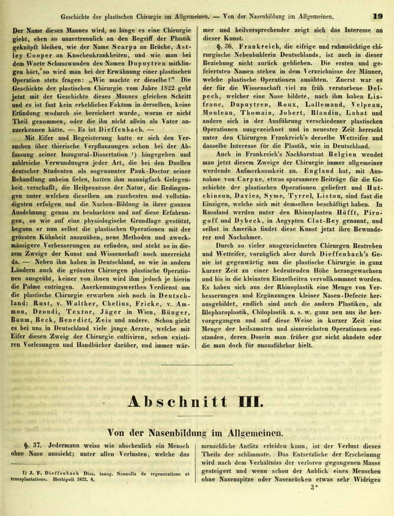 Geschichte der plastischen Chirurgie im Allgemeinen. — Von der Nasenbildung im Allgemeinen. Der Name dieses Mannes wird, so lange es eine Chirurgie giebt, eben so unzertrennlich an den Begriff der Plastik geknüpft bleiben, wie der Name Scarpa an Brüche, Ast- ley Cooper an Knockenkrankbeiten, und wie man bei dem Worte Schusswunden den Namen Dupuytren mitklin- gen hört,’ so wird man bei der Erwähnung einer plastischen Operation stets fragen: „Wie machte er dieselbe?” Die Geschichte der plastischen Chirurgie vom Jahre 1S22 geht jetzt mit der Geschichte dieses Mannes gleichen Schritt und es ist fast kein erhebliches Faktum in derselben, keine Erfindung wodurch sie bereichert wurde, woran er nicht Theil genommen, oder die ihn nicht allein als Vater an- zuerkennen hätte. — Es ist Dieffenhach. — Mit Eifer und Begeisterung hatte er sich den Ver- suchen über tkierische Verpflanzungen schon hei der Ab- fassung seiner Inaugural-Dissertation ') hingegeben und zahlreiche Verwundungen jeder Art, die bei den Duellen deutscher Studenten als sogenannter Pauk-Doctor seiner Behandlung anheim fielen, hatten ihm mannigfach Gelegen- heit verschafft, die Heilprozesse der Natur, die Bedingun- gen unter welchen dieselben am raschesten und vollstän- digsten erfolgen und die Narben-Bildung in ihrer ganzen Ausdehnung genau zu beobachten und auf diese Erfahrun- gen, so wie auf eine physiologische Grundlage gestützt, begann er nun selbst die plastischen Operationen mit der grössten Kühnheit auszuüben, neue Methoden und zweck- mässigere Verbesserungen zu erfinden, und steht so in die- sem Zweige der Kunst und Wissenschaft noch unerreicht da. — Neben ihm haben in Deutschland, so wie in andern Ländern auch die grössten Chirurgen plastische Operatio- nen ausgeüht, keiner von ihnen wird ihm jedoch je hierin die Palme entringen. Anerkennungswerthes Verdienst um die plastische Chirurgie erwarben sich noch in Deutsch- land: Rust, v. Walther, Chelius, Fricke, v. Am- mon, Dzondi, Textor, Jäger in Wien, Bünger, Baum, Beck, Benedict, Zeis und andere. Schon giebt es bei uns in Deutschland viele junge Aerzte, welche mit Eifer diesen Zweig der Chirurgie cultiviren, schon existi- ren Vorlesungen und Handbücher darüber, und immer wär- 19 mer und heilversprechender zeigt sich das Interesse an dieser Kunst. §.36. Frankreich, die eifrige und ruhmsüchtige chi- rurgische Nebeuhuhlerin Deutschlands, ist auch in dieser Beziehung nicht zurück geblieben. Die ersten und ge- feiertsten Namen stehen in dem Verzeichnisse der Männer, welche plastische Operationen ausiihten. Zuerst war es der für die Wissenschaft viel zu früh verstorbene Del- pech, welcher eine Nase bildete, nach ihm haben Lis- franc, Dupuytren, Roux, Lalleinand, Velpeau, Mouleau, Thomain, Johert, Blandin, Labat und andere sich in der Ausführung verschiedener plastischen Operationen ausgezeichnet und in neuester Zeit herrscht unter den Chirurgen Frankreichs derselbe Wetteifer und dasselbe Interesse für die Plastik, wie in Deutschland. Auch in Frankreichs Nachbarstaat Belgien wendet man jetzt diesem Zweige der Chirurgie immer allgemeiner werdende Aufmerksamkeit zu. England hat, mit Aus- nahme von Carpue, etwas sparsamere Beiträge für die Ge- schichte der plastischen Operationen geliefert und Hut- chinson, Davies, Syme, Tyrrel, Liston, sind fast die Einzigen, welche sich mit demselben beschäftigt haben. In Russland werden unter den Rhinoplasten Hofft, Piro- goff und Dybeck, in Aegypten Clot-Bey genannt, und seihst in Amerika findet diese Kunst jetzt ihre Bewunde- rer und Nachahmer. Durch so vieler ausgezeichneten Chirurgen Bestreben und Wetteifer, vorzüglich aber durch Dieffenbach’s Ge- nie ist gegenwärtig nun die plastische Chirurgie in ganz kurzer Zeit zu einer bedeutenden Höhe herangewachsen und bis in die kleinsten Einzelheiten vervollkommnet worden. Es haben sich aus der Rhinoplastik eine Menge von Ver- besserungen und Ergänzungen kleiner Nasen-Defecte her- ausgebildet, endlich sind auch die andern Plastiken, als Blepharoplastik, Chiloplastik u. s. w. ganz neu aus ihr her- vorgegangen und auf diese Weise in kurzer Zeit eine Menge der heilsamsten und sinnreichsten Operationen ent- standen, deren Dasein man früher gar nicht ahndete oder die man doch für unausführbar hielt. Abschnitt III. Von der Nasenbildung im Allgemeinen. §. 37. Jedermann weiss wie abscheulich ein Mensch ohne Nase aussieht; unter allen Verlusten, welche das 1) J. F. Dieffenbach Diss. inaug. Nonnulla de regeueratione et transplaatatione. Herbipoli 1822. 8. menschliche Antlitz erleiden kann, ist der Verlust dieses Theils der schlimmste. Das Entsetzliche der Erscheinung wird nach dem Verhältnis der verloren gegangenen Masse gesteigert und wenn schon der Anblick eines Menschen ohne Nasenspitze oder Nasenrücken etwas sehr Widriges