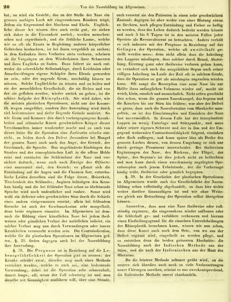 hat, so wird ein Gesicht, das an der Stelle der Nase ein grosses narbiges Loch mit eingesunkenen Rändern trägt, Jedem ein Gegenstand des Abscheus und Ekels. Unglück- liche dieser Art wissen dies auch recht gut, sie ziehen sich daher in die Einsamkeit zurück, werden menschen- scheu und argwöhnisch, und die fröhliche Laune, welche wir so oft als Ersatz in Begleitung anderer körperlicher Gebrechen beobachten, ist bei ihnen vergeblich zu suchen; in dem Gedanken ihres Verlustes stets verloren, scheinen sie ihr Vergnügen an dem Wiederkäuen ihrer Schmerzen und ihres Unglücks zu finden. Dazu foltert sie noch ent- weder die schreckliche Selbstanklage, durch Leichtsinn oder Ausschweifungen eigene Schöpfer ihres Elends geworden zu sein, oder der nagende Gram, unschuldig hüssen zu müssen. Solche Unglückliche zu trösten und zu heilen und sie der menschlichen Gesellschaft, die sie fliehen und von der sie geflohen werden, wieder zurück zu geben, ist die schöne Aufgabe der Rhinoplastik. Sie wird daher, wie die meisten plastischen Operationen, nicht nur der Kosme- tik wegen ausgeführt, sondern ihre Anwendung wird durch viel bedeutendere und tiefer liegende Gründe motivirt. So wie Gram und Kummer den durch vorhergegangene Krank- heiten und stürmische Kuren geschwächten Körper dieser Verstümmelten immer wankender macht und so auch von dieser Seite für die Operation eine Intlicatio vifa/is ent- steht, so leiden durch den Defect (besonders hei Mangel der ganzen Nase) auch uoch das Auge, der Geruch, der Geschmack, die Sprache. Das ungehinderte Eindringen des Staubes und der atmosphärischen Luft in die offene Höhle reizt und entzündet die Schleimhaut der Nase und ver- nichtet dadurch, wenn auch noch Zweige des Offacto- rivs unzerstört sind, den Geruch; es pflanzt sich die Entzündung auf die Augen und die Choanen fort, catarrha- lische Leiden derselben sind die Folge davon, Heiserkeit, Trockenheit des Schlundes, Anginen belästigen den Kran- ken häufig und die bei fehlender Nase schon so übeltönende Sprache wird noch undeutlicher und rauher. Sonst wird wohl ein defecter oder geschwächter Sinn durch die Schärfe eines andern einigermassen ersetzt, allein bei fehlendem Gerüche ist auch der Geschmackssinn sehr mangelhaft, denn beide ergänzen einander. Im Allgemeinen ist dem- nach die Bildung einer künstlichen Nase bei jedem theil- weisen oder gänzlichen Verlust der natürlichen indicirt, ein solcher Verlust mag nun durch Verwundungen oder innere Krankheiten verursacht worden sein. Die Contraindication, welche für die plastischen Operationen im Allgemeinen gel- ten, §. 28. finden dagegen auch hei der Nasenhildung ihre Anwendung. §. 38. Die Prognose ist in Beziehung auf die Le- bensgefährlichkeit der Operation gut zu nennen; der Kranke erleidet zwar, dieselbe mag nach einer Methode verrichtet werden, welche es auch sei, eine bedeutende Verwundung, dabei ist die Operation sehr schmerzhaft, dauert lange, oft, wenn der Fall schwierig ist und man dieselbe mit Genauigkeit ausführen will, über eine Stunde, auch versetzt sie den Patienten in einen sehr geschwächten Zustand; dagegen ist aber Aveder von einer Blutung etwas zu fürchten, noch pflegen Entzündung und Fieber so heftig zu werden, dass das Leben dadurch bedroht werden könnte und nach 5 bis 8 Tagen ist iu den meisten Fällen jeder Operirte als Reconvalescent zu betrachten. Anders verhält es sich indessen mit der Prognose in Beziehung auf das Gelingen der Operation, welche oft zweifelhaft ge- stellt werden muss; denn nicht allein dass die Anheilung des Lappens misslingen, dass solcher durch Brand, Abster- bung, Eiterung ganz oder theilweise verloren gehen kann, so verändert sich auch das neugebildete Organ nach seiner völligen Anheilung im Laufe der Zeit oft in solchem Grade, dass die Operation so gut als misslungen angesehen werden kann. Oft saugt die Resorption eine neue Nase bis zur Hälfte ihres anfänglichen Volumens wieder auf, macht sie weich, klein, runzlich und unansehnlich. Nicht selten geschieht dies schon, wenn die ganzen Nasenknorpel, das Septum und die Knochen bis zur Stirn hin fehlten; war aber der Defect so gross, dass auch die Nasenfortsätzc vom Oberkiefer man- gelten, so ist das Einschrumpfen und Einsinken der Nase fast unvermeidlich. In diesem Falle hat der transplantirte Lappen zu wenig Unterlage und Stützpunkte, und muss daher seiner eigenen Schwere und der in ihm und der Um- gegend wohnenden Contractionsfähigkeit folgend, einsinken oder flach aufliegen, und kann später hlos als Decke des grossen Loches dienen, von dessen Umgehung er sich nur durch geringe Prominenz unterscheidet. Bei theilweisen Ergänzungen der Nase, des Rückens, der Flügel, der Spitze, des Septum’s ist dies jedoch nicht zu befürchten und man kann durch einen zweckmässig angelegten Ope- rationsplan auch jenem Uebelstande, der die A orhersage häufig trübt, theilweise oder gänzlich begegnen. §. 39. In der Geschichte der plastischen Operationen im Allgemeinen wurde auch das Geschichtliche der Nasen- bildung schon vollständig abgehandelt, so dass hier nichts weiter darüber hinzuzufügen ist und wir ohne Weite- res gleich zur Betrachtung der Operation selbst übergehen können. Ausserdem, dass man eine Nase theilweise oder voll- ständig ergänzen, die eingesunkene wieder aufbaucn oder die fehlerhaft ge- und verbildete verbessern und hieraus einen Eintheilungsgrund für die einzelnen Unterabtheilungen der Rhinoplastik hernehmen kann, wissen wir nun schon, dass diese Kunst auch nach dem Orte, von wo aus der Defect ergänzt wird, eingetbeilt zu werdeu pflegt, und so entstehen denn die beiden grösseren Abschnitte: die Nasenbildung nach der Indischen Methode aus der Stirn, und die nach der Italienischen aus der Haut des Oberarms. Da die letztere Methode seltener geübt wird, an die erstere sich überdies auch noch so viele A erbesserungen neuer Chirurgen anreihen, scheint es uns zweckentsprechend, die Italienische Methode zuerst abzuhandeln.