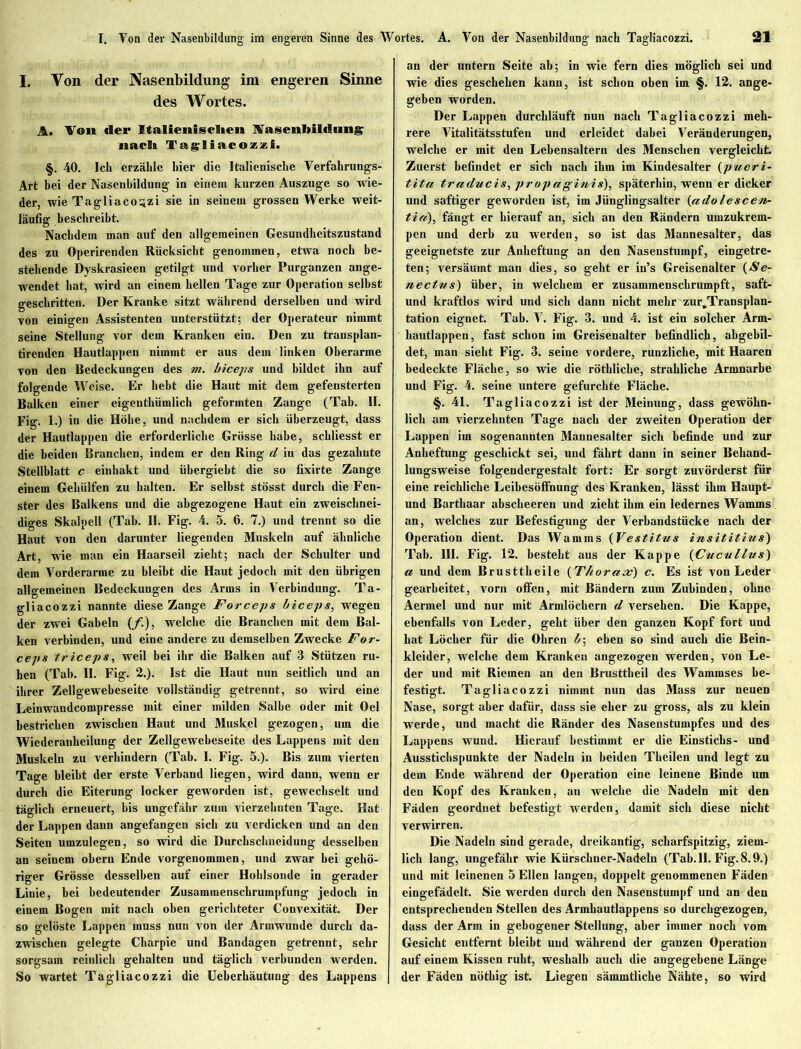 I. Von der Nasenbildung im engeren Sinne des Wortes. A. Von der Italienischen Nasenbildung nach Tagliacozzi. §. 40. Ich erzähle hier die Italienische Verfahrungs- Art bei der Nasenbildung in einein kurzen Auszuge so wie- der, wie Tagliacozzi sie in seinem grossen Werke weit- läufig beschreibt. Nachdem man auf den allgemeinen Gesundheitszustand des zu Operirenden Rücksicht genommen, etwa noch be- stehende Dyskrasieen getilgt und vorher Purganzen ange- wendet hat, wird an einem hellen Tage zur Operation selbst geschritten. Der Kranke sitzt während derselben und wird von einigen Assistenten unterstützt; der Operateur nimmt seine Stellung vor dem Kranken ein. Den zu transplan- tirendcn Hautlappen nimmt er aus dem linken Oberarme von den Bedeckungen des m. biceps und bildet ihn auf folgende Weise. Er bebt die Haut mit dem gefensterten Balken einer eigenthümlich geformten Zange (Tab. II. Fig. 1.) in die Höhe, und nachdem er sich überzeugt, dass der Hautlappen die erforderliche Grösse habe, schliesst er die beiden Branchen, indem er den Ring d in das gezahnte Stellblatt c einhakt und übergiebt die so fixirte Zange einem Gebiilfen zu halten. Er selbst stösst durch die Fen- ster des Balkens und die abgezogene Haut ein zweischnei- diges Skalpell (Tab. II. Fig. 4. 5. 6. 7.) und trennt so die Haut von den darunter liegenden Muskeln auf ähnliche Art, wie man ein Haarseil zieht; nach der Schulter und dem Vorderarme zu bleibt die Haut jedoch mit den übrigen allgemeinen Bedeckungen des Arms in Verbindung. Ta- gliacozzi nannte diese Zange Forceps biceps, wegen der zwei Gabeln (/.), welche die Branchen mit dem Bal- ken verbinden, und eine andere zu demselben Zwecke For- ceps triceps, weil bei ihr die Balken auf 3 Stützen ru- hen (Tab. II. Fig. 2.). Ist die Haut nun seitlich und an ihrer Zellgewcbeseite vollständig getrennt, so wird eine Leinwandcompresse mit einer milden Salbe oder mit Oel bestrichen zwischen Haut und Muskel gezogen, um die Wicderanbeilung der Zellgewebeseite des Lappens mit den Muskeln zu verhindern (Tab. I. Fig. 5.). Bis zum vierten Tage bleibt der erste Verband liegen, wird dann, wenn er durch die Eiterung locker geworden ist, gewechselt und täglich erneuert, bis ungefähr zum vierzehnten Tage. Hat der Lappen dann angefangen sich zu verdicken und an den Seiten umzulegen, so wird die Durchschneidung desselben an seinem obern Ende vorgenommen, und zwar bei gehö- riger Grösse desselben auf einer Hoblsonde in gerader Linie, bei bedeutender Zusammenscbrumpfung jedoch in einem Bogen mit nach oben gerichteter Convexität. Der so gelöste Lappen muss nun von der Armwunde durch da- zwischen gelegte Charpie und Bandagen getrennt, sehr sorgsam reinlich gehalten und täglich verbunden werden. So wartet Tagliacozzi die Ueberhäutung des Lappens an der untern Seite ab; in wie fern dies möglich sei und wie dies geschehen kann, ist schon oben im §. 12. ange- geben worden. Der Lappen durchläuft nun nach Tagliacozzi meh- rere Vitalitätsstufen und erleidet dabei Veränderungen, welche er mit den Lebensaltern des Menschen vergleicht. Zuerst befindet er sich nach ihm im Kindesalter (pueri- tita traducis, propaginis), späterhin, wenn er dicker und saftiger geworden ist, im Jünglingsalter {ado lescen- tia), fängt er hierauf an, sich an den Rändern umzukrem- pen und derb zu werden, so ist das Mannesalter, das geeignetste zur Anheftung an den Nasenstumpf, eingetre- ten; versäumt man dies, so gebt er in’s Greisenalter (Se- neetvs) über, in welchem er zusammensebrumpft, saft- und kraftlos wird und sich dann nicht mehr zur.Transplan- tation eignet. Tab. V. Fig. 3. und 4. ist ein solcher Arm- hautlappen, fast schon im Greisenalter befindlich, abgebil- det, man siebt Fig. 3. seine vordere, runzliche, mit Haaren bedeckte Fläche, so wie die rötblicbe, strahliche Armnarbe und Fig. 4. seine untere gefurchte Fläche. §. 4L Tagliacozzi ist der Meinung, dass gewöhn- lich am vierzehnten Tage nach der zweiten Operation der Lappen im sogenannten Mannesalter sich befinde und zur Anheftung geschickt sei, und fährt dann in seiner Behand- lungsweise folgendergestalt fort: Er sorgt zuvörderst für eine reichliche Leibesöffnung des Kranken, lässt ihm Haupt- und Barthaar abscheeren und zieht ihm ein ledernes Wamms an, welches zur Befestigung der Verbandstücke nach der Operation dient. Das Wamms (Vestitus insititius) Tab. HI. Fig. 12. besteht aus der Kappe {Cucullus) a und dem Brusttheile {Thoraas) c. Es ist von Leder gearbeitet, vorn offen, mit Bändern zum Zubinden, ohne Aermel und nur mit Armlöchern d versehen. Die Kappe, ebenfalls von Leder, geht über den ganzen Kopf fort und hat Löcher für die Ohren 4; eben so sind auch die Bein- kleider, welche dem Kranken angezogen werden, von Le- der und mit Riemen an den Brusttbeil des Wammses be- festigt. Tagliacozzi nimmt nun das Mass zur neuen Nase, sorgt aber dafür, dass sie eher zu gross, als zu klein werde, und macht die Ränder des Nasenstumpfes und des Lappens wund. Hierauf bestimmt er die Einstichs- und Ausstichspunkte der Nadeln in beiden Tbcilen und legt zu dem Ende während der Operation eine leinene Binde um den Kopf des Kranken, an welche die Nadeln mit den Fäden geordnet befestigt werden, damit sich diese nicht verwirren. Die Nadeln sind gerade, dreikantig, scharfspitzig, ziem- lich lang, ungefähr wie Kürschner-Nadeln (Tab. II. Fig. 8.9.) und mit leinenen 5 Ellen langen, doppelt genommenen Fäden eingefädelt. Sie werden durch den Nasenstumpf und an den entsprechenden Stellen des Armbautlappens so durchgezogen, dass der Arm in gebogener Stellung, aber immer noch vom Gesicht entfernt bleibt und während der ganzen Operation auf einem Kissen ruht, weshalb auch die angegebene Länge der Fäden nötbig ist. Liegen sämmtliche Nähte, so wird