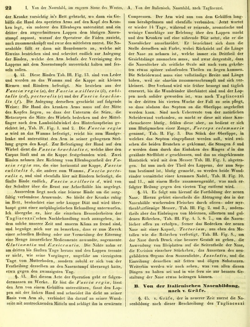 der Kranke vorsichtig' in’s Bett gebracht, wo dann ein Ge- hülfe die Hand des operirten Arms auf den Kopf des Kran- ken legt, ein anderer den Ellenbogen unterstützt und ein dritter den zugeschnittenen Lappen dem blutigen Nasen- stumpf anpasst, worauf der Operateur die Fäden zuzieht, auch zusammenknüpft und zwar den mittelsten zuerst. Die Na- senhöhle füllt er dann mit Bourdonnets an, welche mit Eiweiss bestrichen sind und schreitet endlich zur Anlegung der Binden, welche den Arm behufs der Vereinigung des Lappens mit dem Nasenstumpfe unverrückt halten und fes- seln sollen. §. 42. Diese Binden Tab. 111. Fig. 13. sind von Leder und werden an das Wamms und die Kappe mit kleinen Riemen und Bändern befestigt. Sie bestehen aus der Fascia regia (a), der Fascia axillaris (b), cubi- talis {cd), pectoralis (e) und der Fascia brachia- lis {f). Die Anlegung derselben geschieht auf folgende Weise: Die Hand des kranken Arms muss auf der Mitte des Kopfes liegen, so dass der Unterarm die Stirn, die Metacarpen die Mitte des Wirbels bedecken und der Mittel- finger nach dem Lamboidalwinkel des Hinterhauptbeins ge- richtet ist, Tab. IV. Fig. 1. und 2. Die Fascia regia a wird an das Wamms befestigt, reicht bis zum Handge- lenke und unterstützt den Arm in seiner gebogenen Stel- lung gegen den Kopf. Zur Befestigung der Hand auf den Wirbel dient die Fascia brachialis c, welche über den Carpus läuft und an die Kappe festgebunden wird. Zwei Binden nehmen ihre Richtung vom Ellenbogenthcil der Fa- scia regia aus, die eine horizontal zur Kappe, Fascia cubitalis b, die andere zum Wamms, Fascia pecto- ralis e, und sind ebenfalls hier mit Bändern befestigt, die fünfte Binde endlich, Fascia axillaris d, wird von der Schulter über die Brust zur Achselhöhle hin angelegt. Ausserdem liegt noch eine leinene Binde um die sorg- fältig verbundene Armwunde. So bleibt der Kranke ruhig im Bett, beobachtet eine sehr knappe Diät und wird über- haupt ganz einer antiphlogistischen Behandlung unterworfen. Ich übergehe es, hier die einzelnen Besonderheiten der Tagliacozzi’schen Nachbehandlung noch anzugeben, in- dem solche unserer Zeit und unserm Klima zu fremd sind, und begnüge mich nur zu bemerken, dass er zum Zweck einer schnellen Heilung oder zur Vermeidung der Eiterung eine Menge äusserlicher Medicamente anwandte, sogenannte Glutinantia und Exsiccantia. Die Nähte nahm er am dritten bis fünften Tage heraus und den Lappen trennte er nicht, wie seine Vorgänger, ungefähr am vierzigsten Tage vom Mutterhoden, sondern sobald er sich von der Festheilung desselben an den Nasenstumpf überzeugt hatte, etwa gegen den zwanzigsten Tag. §. 43. Bei diesem Acte der Operation geht er folgen- dermassen zu Werke. Er löst die Fascia regia, lässt den Arm von einem Gehülfen unterstützen, fasst den Lap- pen mit der linken Hand und schneidet ihn dicht an seiner Basis vom Arm ab, verbindet ibn darauf an seiner Wund- seite mit austrocknenden Mitteln und schlägt ihn in erwärmte Compressen. Der Arm wird nun von dem Gehülfen lang- sam herabgelassen und ebenfalls verbunden. Jetzt wartet er wieder 14 Tage, während er reizende, aromatische und weinige Umschläge zur Belebung über den Lappen macht und den Kranken auf eine nährende Diät setzt, ehe er die Nasenlöcher ausschneidet. Er bezeichnet sich dann die Stelle derselben mit Farbe, wobei Rücksicht auf die Länge der Nase zu nehmen ist, welche immer ein Drittheil der Gesichtslänge ausmachen muss, und zwar dergestalt, dass die Nasenlöcher als seitliche Ovale mit nach vorn gekehr- ten etwas spitzer zulaufenden Theilen zu liegen kommen. Die Scheidewand muss eine vollständige Breite und Länge haben, weil sie ohnehin zusammenschrumpft und sich ver- kleinert. Der Verband wird wie früher besorgt und täglich erneuert, bis die Wundränder überhäutet sind und der Lap- pen noch solider geworden ist, was nach Tagliacozzi in der dritten bis vierten Woche der Fall zu sein pflegt, so dass alsdann das Septum an die Oberlippe angeheftet werden kann. Sind noch Ueberreste von der natürlichen Scheidewand vorhanden, so macht er diese mit einer Kno- chenscheere blutig, fehlen diese aber, so bedient er sich zum Blutigmachen einer Zange, Forceps colvmnaris genannt, Tab. II. Fig. 3. Das Stück der Oberlippe, in welches das Septum eingepflanzt werden soll, wird zwi- schen die beiden Branchen a geklemmt, die Stangen b und c werden dann durch das Einhaken des Ringes d in das gezähnte Stellblatt e geschlossen, und das so eingeklemmte Hautstück wird mit dem Messer Tab. 111. Fig. 1. abgetra- gen. Ist nun auch der Theil des Lappens, der zum Sep- tum bestimmt ist, blutig gemacht, so werden beide Wund- ränder vermittelst einer krummen Nadel, Tab. II. Fig. 10. und 11., mit einem Hefte zusammengenäht, was nach er- folgter Heilung gegen den vierten Tag entfernt wird. §. 44. Es folgt nun hierauf die Fortbildung der neuen Nase. Hierzu gehört einestheils die Abtragung des in der Nasenhöhle wuchernden Fleisches durch oliven- oder myr- thenbluctförmige Messer, Tab. III. Fig. 2. und 3., andern- theils aber das Einbringen von bleiernen, silbernen und gol- denen Röhrchen, Tab. III. Fig. 4. 5. 6. 7., um die Nasen- löcher offen zu erhalten, ferner das Bedecken der neuen Nase mit einer Kapsel, Tectorium, aus eben den Me- tallen wie die Röhrchen verfertigt, Tab. III. Fig. 8., um der Nase durch Druck eine bessere Gestalt zu geben, die Anwendung von Bleiplatten auf die Seitentheile der Nase, die Excision einzelner Stückchen, das Aussetzen des neu- gebildeten Organs dem Sonnenlichte, Insolatio, und die Einreibung desselben mit fetten und öligen Substanzen. Weiterhin werden wir noch sehen, was von allen diesen Dingen zu halten sei und in wie fern sie zur bessern Ge- staltung der Nase etwas beitragen können. B. Von der Italienischen NasenMldung, nach v. Gräfe. §. 45. v. Gräfe, der in neuerer Zeit zuerst die Na- senbildung nach dieser Beschreibung des Tagliacozzi