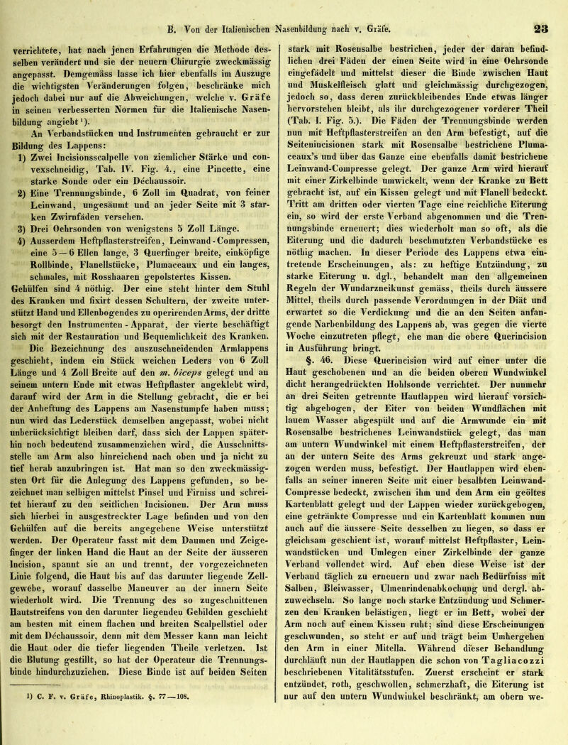 verrichtete, hat nach jenen Erfahrungen die Methode des- selben verändert und sie der neuern Chirurgie zweckmässig angepasst. Demgemäss lasse ich hier ebenfalls im Auszuge die wichtigsten Veränderungen folgen, beschränke mich jedoch dabei nur auf die Abweichungen, welche v. Gräfe in seinen verbesserten Normen für die Italienische Nasen- bildung angiebt1)- An Verbandstücken und Instrumenten gebraucht er zur Bildung des Lappens: 1) Zwei Incisionsscalpelle von ziemlicher Stärke und con- vexscbneidig, Tab. IV. Fig\ 4., eine Pincette, eine starke Sonde oder ein Dechaussoir. 2) Eine Trennungsbinde, 6 Zoll im Quadrat, von feiner Leinwand, ungesäumt und an jeder Seite mit 3 star- ken Zwirnfäden versehen. 3) Drei Oehrsonden von wenigstens 5 Zoll Länge. 4) Ausserdem Heftpflasterstreifen, Leinwand-Compressen, eine 5 —6 Ellen lange, 3 Querfinger breite, einköpfige Rollbinde, Flanellstücke, Plumaceaux und ein langes, schmales, mit Rosshaaren gepolstertes Kissen. Gehülfen sind 4 nötbig. Der eine steht hinter dem Stuhl des Kranken und fixirt dessen Schultern, der zweite unter- stützt Hand und Ellenbogendes zu operirenden Arms, der dritte besorgt den Instrumenten - Apparat, der vierte beschäftigt sich mit der Restauration und Bequemlichkeit des Kranken. Die Bezeichnung des auszuschneidenden Armlappens geschieht, indem ein Stück weichen Leders von 6 Zoll Länge und 4 Zoll Breite auf den m. biceps gelegt und an seinem untern Ende mit etwas Heftpflaster angeklebt wird, darauf wird der Arm in die Stellung gebracht, die er bei der Anheftung des Lappens am Nasenstumpfe haben muss; nun wird das Lederstück demselben angepasst, wobei nicht unberücksichtigt bleiben darf, dass sich der Lappen später- hin noch bedeutend zusammenziehen wird, die Ausschnitts- stelle am Arm also hinreichend nach oben und ja nicht zu tief herab anzubringen ist. Hat man so den zweckmässig- sten Ort für die Anlegung des Lappens gefunden, so be- zeichnet man selbigen mittelst Pinsel und Firniss und schrei- tet hierauf zu den seitlichen Incisionen. Der Arm muss sich hierbei in ausgestreckter Lage befinden und von den Gehülfen auf die bereits angegebene Weise unterstützt werden. Der Operateur fasst mit dem Daumen und Zeige- finger der linken Hand die Haut an der Seite der äusseren Incision, spannt sie an und trennt, der vorgezeicbneten Linie folgend, die Haut bis auf das darunter liegende Zell- gewebe, worauf dasselbe Maneuver an der innern Seite wiederholt wird. Die Trennung des so zugeschnittenen Hautstreifens von den darunter liegenden Gebilden geschieht am besten mit einem flachen und breiten Scalpellstiel oder mit dem Ddchaussoir, denn mit dem Messer kann man leicht die Haut oder die tiefer liegenden Theile verletzen. Ist die Blutung gestillt, so hat der Operateur die Trennungs- binde hindurebzuziehen. Diese Binde ist auf beiden Seiten stark mit Roseusalbe bestrichen, jeder der daran befind- lichen drei Fäden der einen Seite wird in eine Oehrsonde eingefädelt und mittelst dieser die Binde zwischen Haut und Muskelfleisck glatt und gleichmässig durchgezogen, jedoch so, dass deren zurückbleibendes Ende etwas länger hervorsteben bleibt, als ihr durchgezogener vorderer Theil (Tab. I. Fig. 5.). Die Fäden der Trennungsbinde werden nun mit Heftpflasterstreifen an den Arm befestigt, auf die Seitenincisionen stark mit Rosensalbe bestrichene Pluma- ceaux’s und über das Ganze eine ebenfalls damit bestrichene Leinwand-Compresse gelegt. Der ganze Arm wird hierauf mit einer Zirkelbinde umwickelt, wenn der Kranke zu Bett gebracht ist, auf ein Kissen gelegt und mit Flanell bedeckt. Tritt am dritten oder vierten Tage eine reichliche Eiterung ein, so wird der erste Verband abgenommen und die Tren- nungsbinde erneuert; dies wiederholt man so oft, als die Eiterung und die dadurch beschmutzten Verbandstücke es nötbig machen. In dieser Periode des Lappens etwa ein- tretende Erscheinungen, als: zu heftige Entzündung, zu starke Eiterung u. dgl., behandelt man den allgemeinen Regeln der Wundarzneikunst gemäss, tbeils durch äussere Mittel, theils durch passende Verordnungen in der Diät und erwartet so die Verdickung und die an den Seiten anfan- gende Narbenbildung des Lappens ab, was gegen die vierte Woche einzutreten pflegt, ehe man die obere Querincision in Ausführung bringt. §. 46. Diese Querincision wird auf einer unter die Haut geschobenen und an die beiden oberen Wundwinkel dicht herangedrückten Hoblsonde verrichtet. Der nunmehr an drei Seiten getrennte Hautlappen wird hierauf vorsich- tig abgebogen, der Eiter von beiden Wundflächen mit lauem Wasser abgespült und auf die Armwunde ein mit Rosensalbe bestrichenes Leinwandstück gelegt, das man am untern Wundwinkel mit einem Heftpflasterstreifen, der an der untern Seite des Arms gekreuzt und stark ange- zogen werden muss, befestigt. Der Hautlappen wird eben- falls an seiner inneren Seite mit einer besalbten Leinwand- CompresSe bedeckt, zwischen ihm und dem Arm ein geöltes Kartenblatt gelegt und der Lappen wieder zurückgebogen, eine getränkte Compresse und ein Kartenblatt kommen nun auch auf die äussere Seite desselben zu liegen, so dass er gleichsam geschient ist, worauf mittelst Heftpflaster, Lein- wandstücken und Umlegen einer Zirkelbinde der ganze Verband vollendet wird. Auf eben diese Weise ist der Verband täglich zu erneuern und zwar nach Bedürfniss mit Salben, Bleiwasser, Ulmenrindenabkochung und dergl. ab- zuwechseln. So lange noch starke Entzündung und Schmer- zen den Kranken belästigen, liegt er im Bett, wobei der Arm noch auf einem Kissen ruht; sind diese Erscheinungen geschwunden, so steht er auf und trägt beim Umhergehen den Arm in einer Mitelia. Während dieser Behandlung durchläuft nun der Hautlappen die schon von Tagliacozzi beschriebenen Vitalitätsstufen. Zuerst erscheint er stark entzündet, roth, geschwollen, schmerzhaft, die Eiterung ist nur auf den untern Wundwiukel beschränkt, am obern we- ll C. F. v. Gräfe, Rhinoplastik. §. 77—108.