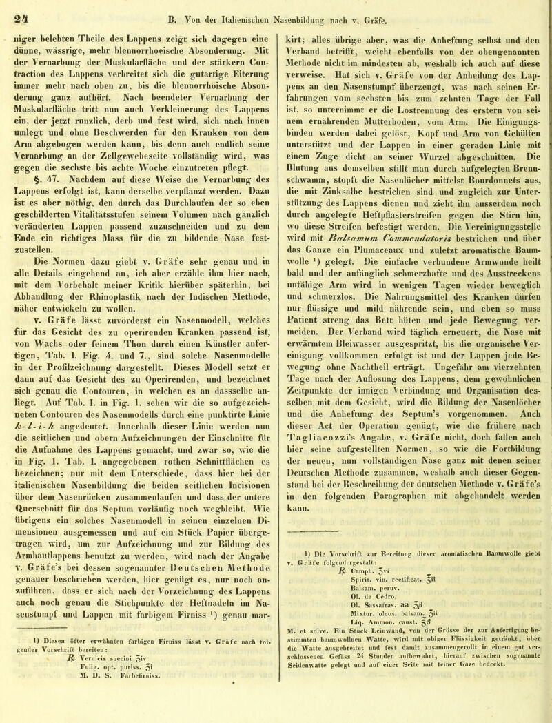 niger belebten Tbeile des Lappens zeigt sich dagegen eine dünne, wässrige, mehr blennorrboeiscbe Absonderung. Mit der Vernarbung der Muskularfläche und der stärkern Con- traction des Lappens verbreitet sich die gutartige Eiterung immer mehr nach oben zu, bis die blennorrhöiscbe Abson- derung ganz aufhört. Nach beendeter Vernarbung der Muskularfläche tritt nun auch Verkleinerung des Lappens ein, der jetzt runzlich, derb und fest wird, sich nach innen umlegt und ohne Beschwerden für den Kranken von dem Arm abgebogen werden kann, bis denn auch endlich seine Vernarbung an der Zellgewebeseite vollständig Avird, was gegen die sechste bis achte Woche einzutreten pflegt. §. 47. Nachdem auf diese Weise die Vernarbung des Lappens erfolgt ist, kann derselbe verpflanzt werden. Dazu ist es aber nöthig, den durch das Durchlaufen der so eben geschilderten Vitalitätsstufen seinem Volumen nach gänzlich veränderten Lappen passend zuzuscbneiden und zu dem Ende ein richtiges Mass für die zu bildende Nase fest- zustellen. Die Normen dazu giebt v. Gräfe sehr genau und in alle Details eingehend an, ich aber erzähle ihm hier nach, mit dem Vorbehalt meiner Kritik hierüber späterhin, bei Abhandlung der Rhinoplastik nach der Indischen Methode, näher entwickeln zu wollen. V. Gräfe lässt zuvörderst ein Nasenmodell, welches für das Gesicht des zu operirenden Kranken passend ist, von Wachs oder feinem Thon durch einen Künstler anfer- tigen, Tab. I. Fig. 4. und 7., sind solche Nasenmodelle in der Profilzeicbnung dargestellt. Dieses Modell setzt er dann auf das Gesicht des zu Operirenden, und bezeichnet sich genau die Contouren, in welchen es an dassselbe an- liegt. Auf Tab. I. in Fig. 1. sehen wir die so aufgezeich- neten Contouren des Nasenmodells durch eine punktirte Linie k-l-i-h angedeutet. Innerhalb dieser Linie werden nun die seitlichen und obern Aufzeichnungen der Einschnitte für die Aufnahme des Lappens gemacht, und zwar so, wie die in Fig. 1. Tab. I. angegebenen rothen Schnittflächen es bezeichnen; nur mit dem Unterschiede, dass hier bei der italienischen Nasenbildung die beiden seitlichen Incisionen über dem Nasenrücken zusammenlaufen und dass der untere Querschnitt für das Septum vorläufig noch wegbleibt. Wie übrigens ein solches Nasenmodell in seinen einzelnen Di- mensionen ausgemessen und auf ein Stück Papier überge- tragen wird, um zur Aufzeichnung und zur Bildung des Armhautlappens benutzt zu werden, wird nach der Angabe v. Gräfe’s bei dessen sogenannter Deutschen Methode genauer beschrieben werden, hier genügt es, nur noch an- zuführen, dass er sich nach der Vorzeichnung des Lappens auch noch genau die Stichpunkte der Heftnadeln im Na- senstumpf und Lappen mit farbigem Firniss ') genau mar- 1) Diesen öfter erwähnten farbigen Firniss lässt v. Gräfe nach fol- gender Vorschrift bereiten: Jfc Veruicis snccini Jiv Fulig. opt. pnriss. 5* M. D. S. Farbefimiss. kirt; alles übrige aber, was die Anheftung selbst und den Verband betrifft, weicht ebenfalls von der obengenannten Methode nicht im mindesten ab, weshalb ich auch auf diese verweise. Hat sich v. Gräfe von der Anheilung des Lap- pens an den Nasenstumpf überzeugt, was nach seinen Er- fahrungen vom sechsten bis zum zehuteu Tage der Fall ist, so unternimmt er die Lostrennung des erstem von sei- nem ernährenden Mutterboden, vom Arm. Die Einigungs- binden werden dabei gelöst, Kopf und Arm von Gehülfen unterstützt und der Lappen in einer geraden Linie mit einem Zuge dicht an seiner Wurzel abgeschnitten. Die Blutung aus demselben stillt man durch aufgelegten Brenn- schwainm, stopft die Nasenlöcher mittelst Bourdonnets aus, die mit Zinksalbe bestrichen sind und zugleich zur Unter- stützung des Lappens dienen und zieht ihn ausserdem noch durch angelegte Heftpflasterstreifen gegen die Stirn hin, ] wo diese Streifen befestigt werden. Die Vereinigungsstelle j wird mit Baisamum Commendatoris bestrichen und über das Ganze ein Plumaceaux und zuletzt aromatische Baum- wolle J) gelegt. Die einfache verbundene Armwunde heilt bald und der anfänglich schmerzhafte und des Ausstreckens unfähige Arm wird in wenigen Tagen wieder beweglich und schmerzlos. Die Nahrungsmittel des Kranken dürfen nur flüssige und mild nährende sein, und eben so muss Patient streng das Bett hüten und jede Bewegung ver- meiden. Der Verband wird täglich erneuert, die Nase mit erwärmtem Bleiwasser ausgespritzt, bis die organische Ver- einigung vollkommen erfolgt ist und der Lappen jede Be- wegung ohne Nachtheil erträgt. Ungefähr am vierzehnten Tage nach der Auflösung des Lappens, dem gewöhnlichen Zeitpunkte der innigen Verbindung und Organisation des- selben mit dem Gesicht, wird die Bildung der Nasenlöcher und die Anheftung des Septum’s vorgenommen. Auch dieser Act der Operation genügt, wie die frühere nach Tagliacozzi’s Angabe, v. Gräfe nicht, doch fallen auch hier seine aufgestellten Normen, so wie die Fortbildung der neuen, nun vollständigen Nase ganz mit denen seiner Deutschen Methode zusammen, weshalb auch dieser Gegen- stand bei der Beschreibung der deutschen Methode v. Gräfe’s in den folgenden Paragraphen mit abgebandelt werden kann. 1) Die Vorschrift zur Bereitung dieser aromatischen Baumwolle gieht v. Gräfe folgendergestalt: Carnpb. 5vi _ Spirit, rin. rectificat. gii Balsam, perur. Ol. de Cedro, Ol. Sassafras, ää Mixtur, oleos. balsam. jii Liq. Ammon, caust. g/S M. et solvc. Ein Stück Leinwand, von der Grösse der zur Anfertigung be- stimmten baumwolluen Watte, wird mit obiger Flüssigkeit getränkt, über die Watte ausgebreitet und fest damit zusammeugerollt in einem gut ver- schlossenen Gefäss 2-5 Stunden aufbewabrt, hierauf zwischen sogenannte Seidenwatte gelegt und auf einer Seite mit feiner Gaze bedeckt.