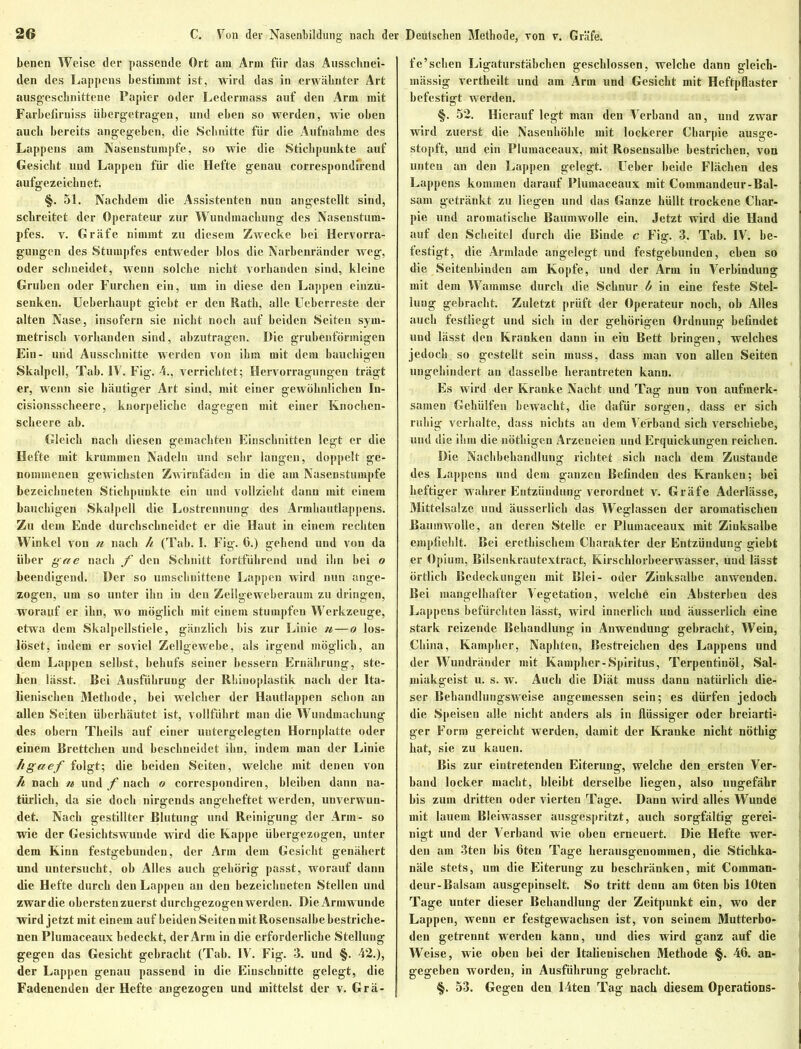 benen Weise der passende Ort am Arm für das Ausschnei- den des Lappens bestimmt ist, wird das in erwähnter Art ausgeschnittene Papier oder Lederinass auf den Arm mit Farbcfiruiss übergetragen, und eben so werden, wie oben auch bereits angegeben, die Schnitte für die Aufnahme des Lappens am Nasenstumpfe, so wie die Stichpunkte auf Gesicht und Lappen für die Hefte genau correspondfrend aufgezeichnet. §. 51. Nachdem die Assistenten nun angestellt sind, schreitet der Operateur zur Wundmachung des Nasenstum- pfes. v. Gräfe nimmt zu diesem Zwecke bei Hervorra- gungen des Stumpfes entweder blos die Narbenränder weg, oder schneidet, wenn solche nicht vorhanden sind, kleine Gruben oder Furchen ein, um in diese den Lappen einzu- senken. Ueberkaupt giebt er den Rath, alle Uebcrreste der alten Nase, insofern sie nicht noch auf beiden Seiten sym- metrisch vorhanden sind, abzutragen. Die grubenförmigen Ein- und Ausschnitte werden von ihm mit dem bauchigen Skalpell, Tab. IV. Fig. 4., verrichtet; Hervorragungen trägt er, wenn sie häutiger Art sind, mit einer gewöhnlichen In- cisionsscheere, knorpeliche dagegen mit einer Knocken- scheere ab. Gleich nach diesen gemachten Einschnitten legt er die Hefte mit krummen Nadeln und sehr langen, doppelt ge- nommenen gewichsten Zwirufädcn in die am Nasenstumpfe bezeichneten Stichpunkte ein und vollzieht dann mit einem bauchigen Skalpell die Lostrennung des Armhautlappens. Zu dem Ende durchschneidet er die Haut in einem rechten Winkel von n nach h (Tab. I. Fig. 6.) gehend und von da über gae nach f den Schnitt fortführend und ihn bei o beendigend. Der so umschuittene Lappen wird nun ange- zogen, um so unter ihn in den Zellgeweberaum zu dringen, worauf er ihn, wo möglich mit einem stumpfen Werkzeuge, etwa dem Skalpellstiele, gänzlich bis zur Linie n—o los- löset, indem er soviel Zellgewebe, als irgend möglich, an dem Lappen selbst, behufs seiner bessern Ernährung, ste- hen lässt. Bei Ausführung der Rhinoplastik nach der Ita- lienischen Methode, bei welcher der Hautlappen schon an allen Seiten überhäutet ist, vollführt man die Wundmachung des obern Theils auf einer untergelegten Hornplatte oder einem Brettchen und beschneidet ihn, indem man der Linie hgaef folgt; die beiden Seiten, welche mit denen von h nach tt und f nach o correspondiren, bleiben dann na- türlich, da sie doch nirgends angeheftet werden, unverwun- det. Nach gestillter Blutung und Reinigung der Arm- so wie der Gesichtswunde wird die Kappe übergezogen, unter dem Kinn festgebundeu, der Arm dem Gesicht genähert und untersucht, ob Alles auch gehörig passt, worauf dann die Hefte durch den Lappen an den bezeichneten Stellen und zwar die obersten zuerst durchgezogen werden. Die Armwunde wird jetzt mit einem auf beiden Seiten mit Rosensalbe bestriche- nen Plumaceaux bedeckt, der Arm in die erforderliche Stellung gegen das Gesicht gebracht (Tab. IV. Fig. 3. und §. 42.), der Lappen genau passend in die Einschnitte gelegt, die Fadenenden der Hefte angezogen und mittelst der v. Grä- fe’sehen Ligaturstäbchen geschlossen, welche dann gleich- mässig vertheilt und am Arm und Gesicht mit Heftpflaster befestigt werden. §. 52. Hierauf legt man den Verband an, und zwar wird zuerst die Nasenhöhle mit lockerer Charpie ausge- stopft, und ein Plumaceaux, mit Rosensalbe bestrichen, von unten an den Lappen gelegt, üeber beide Flächen des Lappens kommen darauf Plumaceaux mit Coinmandeur-Bal- sam getränkt zu liegen und das Ganze hüllt trockene Char- pie und aromatische Baumwolle ein. Jetzt wird die Hand auf den Scheitel durch die Binde c Fig. 3. Tab. IV. be- festigt, die Armlade angelegt und festgebunden, eben so die Seitenbinden am Kopfe, und der Arm in Verbindung mit dem Wammse durch die Schnur b in eine feste Stel- lung gebracht. Zuletzt prüft der Operateur noch, ob Alles auch festliegt und sich in der gehörigen Ordnung befindet und lässt den Kranken dann in ein Bett bringen, welches jedoch so gestellt sein muss, dass man von allen Seiten ungehindert an dasselbe herantreten kann. Es wird der Kranke Nacht und Tag nun von aufmerk- samen Gekülfen bewacht, die dafür sorgen, dass er sich ruhig verhalte, dass nichts an dem Verband sich verschiebe, und die ihm die nöthigen Arzeneien und Erquickungen reichen. Die Nachbehandlung richtet sich nach dem Zustande des Lappens und dem ganzen Befinden des Kranken; bei heftiger wahrer Entzündung verordnet v. Gräfe Aderlässe, Mittelsalze und äusserlich das Weglassen der aromatischen Baumwolle, an deren Stelle er Plumaceaux mit Zinksalbe empfiehlt. Bei eretbischem Charakter der Entzündung giebt er Opium, Bilsenkrautextract, Kirschlorbeerwasser, und lässt örtlich Bedeckungen mit Blei- oder Zinksalbe anwenden. Bei mangelhafter Vegetation, welchö ein Absterben des Lappens befürchten lässt, wird innerlich und äusserlich eine stark reizende Behandlung in Anwendung gebracht, Wein, China, Kamphcr, Naphten, Bestreichen des Lappens und der Wundränder mit Kampher-Spiritus, Terpentinöl, Sal- miakgeist u. s. w. Auch die Diät muss dann natürlich die- ser Behandlungsweise angemessen sein; es dürfen jedoch die Speisen alle nicht anders als in flüssiger oder breiarti- ger Form gereicht werden, damit der Kranke nicht nöthig hat, sie zu kauen. Bis zur eintretenden Eiterung, welche den ersten Ver- band locker macht, bleibt derselbe liegen, also ungefähr bis zum dritten oder vierten Tage. Dann wird alles Wunde mit lauem Bleiwasser ausgespritzt, auch sorgfältig gerei- nigt und der Verband wie oben erneuert. Die Hefte wer- den am 3ten bis fiten Tage herausgenommen, die Stichka- näle stets, um die Eiterung zu beschränken, mit Coinman- deur-Balsam ausgepinselt. So tritt denn am fiten bis lOten Tage unter dieser Behandlung der Zeitpunkt ein, wo der Lappen, wenn er festgewachsen ist, von seinem Mutterbo- den getrennt werden kann, und dies wird ganz auf die Weise, wie oben bei der Italienischen Methode §. 46. an- gegeben worden, in Ausführung gebracht. §. 53. Gegen den 14ten Tag nach diesem Operations-
