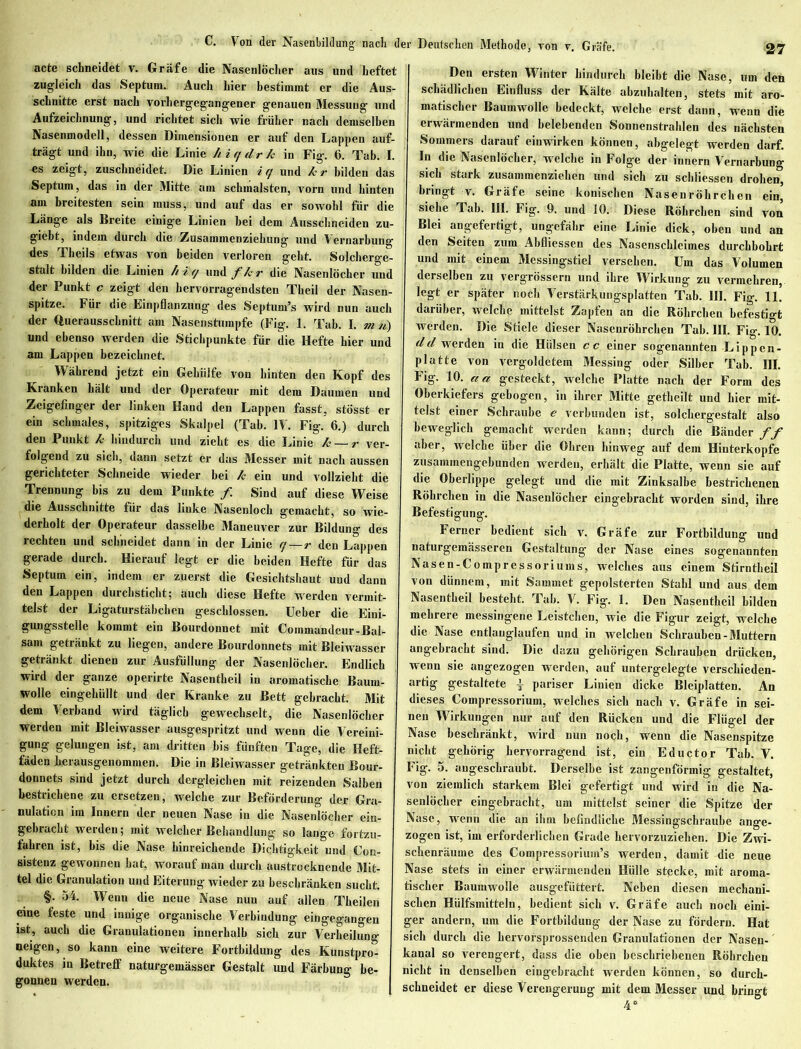 C. Von der Nasenbildung nach d acte schneidet v. Gräfe die Nasenlöcher aus und heftet zugleich das Septum. Auch hier bestimmt er die Aus- schnitte erst nach vorhergegangener genauen Messung und Aufzeichnung, und richtet sich wie früher nach demselben Nasenmodell, dessen Dimensionen er auf den Lappen auf- trägt und ihn, wie die Linie hiqdrk in Fig. 6. Tab. I. es zeigt, zuschneidet. Die Linien iq und kr bilden das Septum, das in der Mitte am schmälsten, vorn und hinten am breitesten sein muss, und auf das er sowohl für die Länge als Breite einige Linien hei dem Ausschneiden zu- giebt, indem durch die Zusammenziekung und Vernarbung des Theils etwas von beiden verloren geht. Solcherge- stalt bilden die Linien hiq und f/c r die Nasenlöcher und der Punkt c zeigt den hervorragendsten Theil der Nasen- spitze. Für die Einpflanzung des Septum’s wird nun auch der Querausschnitt am Nasenstumpfe (Fig. 1. Tab. I. m n) und ebenso werden die Stichpunkte für die Hefte hier und am Lappen bezeichnet. Während jetzt ein Gehülfe von hinten den Kopf des Kranken hält und der Operateur mit dem Daumen und Zeigefinger der linken Hand den Lappen fasst, stösst er ein schmales, spitziges Skalpel (Tab. IV. Fig. 6.) durch den Punkt k hindurch und zieht es die Linie k — r ver- folgend zu sich, dann setzt er das Messer mit nach aussen gerichteter Schneide wieder bei k ein und vollzieht die Trennung bis zu dem Punkte /. Sind auf diese Weise die Ausschnitte für das linke Nasenloch gemacht, so wie- derholt der Operateur dasselbe Maneuver zur Bildung des rechten und schneidet dann in der Linie q — r den Lappen gerade durch. Hierauf legt er die beiden Hefte für das Septum ein, indem er zuerst die Gesichtshaut und dann den Lappen durchsticht; auch diese Hefte werden vermit- telst der Ligaturstäbchen geschlossen. Ueber die Eini- gungsstelle kommt ein Bourdonnet mit Commandeur-Bal- sam getränkt zu liegen, andere Bourdonnets mit Bleiwasscr getränkt dienen zur Ausfüllung der Nasenlöcher. Endlich wird der ganze operirte Nasentheil in aromatische Baum- wolle eingehüllt und der Kranke zu Bett gebracht. Mit dem Verband wird täglich gewechselt, die Nasenlöcher werden mit Bleiwasser ausgespritzt und wenn die Vereini- gung gelungen ist, am dritten bis fünften Tage, die Heft- fäden herausgenommen. Die in Bleiwasser getränkten Bour- donnets sind jetzt durch dergleichen mit reizenden Salben bestrichene zu ersetzen, welche zur Beförderung der Gra- nulation im Innern der neuen Nase in die Nasenlöcher ein- gebracht w erden; mit welcher Behandlung so lange fortzu- fahren ist, bis die Nase hinreichende Dichtigkeit und Con- sistenz gewonnen hat, worauf man durch austrocknende Mit- tel die Granulation und Eiterung wieder zu beschränken sucht. §. 54. Wenn die neue Nase nun auf allen Theilen eine feste und innige organische Verbindung eingegangen ist, auch die Granulationen innerhalb sich zur Verheilung neigen, so kann eine weitere Fortbildung des Kunstpro- duktes in Betreff naturgemässer Gestalt und Färbung be- gonnen werden. ■ Deutschen Methode, von v. Gräfe. 27 Den ersten Winter hindurch bleibt die Nase, um den schädlichen Einfluss der Kälte abzuhalten, stets mit aro- matischer Baumwolle bedeckt, welche erst dann, wenn die erwärmenden und belebenden Sonnenstrahlen des nächsten Sommers darauf einwirken können, abgelegt werden darf. In die Nasenlöcher, welche in Folge der innern Vernarbung sich stark zusammenziehen und sich zu schliessen drohen, bringt v. Gräfe seine konischen Nasenröhrchen ein, siehe Tab. III. Fig. 9. und 10. Diese Röhrchen sind von Blei angefertigt, ungefähr eine Linie dick, oben und an den Seiten zum Abfliessen des Nasenschleimes durchbohrt und mit einem Messingstiel versehen. Um das Volumen derselben zu vergrössern und ihre Wirkung zu vermehren, legt er später noch Verstärkungsplatten Tab. III. Fig. 11. darüber, welche mittelst Zapfen an die Röhrchen befestigt werden. Die Stiele dieser Nasenröhrchen Tab. III. Fig. 10. dd werden in die Hülsen cc einer sogenannten Lippen- platte von vergoldetem Messing oder Silber Tab. III. Fig. 10. cca gesteckt, welche Platte nach der Form des Oberkiefers gebogen, in ihrer Mitte getheilt und hier mit- telst einer Schraube e verbunden ist, solchergestalt also beweglich gemacht werden kann; durch die Bänder ff aber, welche über die Ohren hinweg auf dem Hinterkopfe zusammengebunden werden, erhält die Platte, wenn sie auf die Oberlippe gelegt und die mit Zinksalbe bestrichenen Röhrchen in die Nasenlöcher eingebracht worden sind, ihre Befestigung. Ferner bedient sich v. Gräfe zur Fortbildung und naturgemässeren Gestaltung der Nase eines sogenannten Nasen-Compressoriuins, welches aus einem Stirntheil von dünnem, mit Sammet gepolsterten Stahl und aus dem Nasentheil besteht. Tab. V. Fig. 1. Den Nasentheil bilden mehrere messingene Leistchen, wie die Figur zeigt, welche die Nase entlauglaufen und in welchen Schrauben-Muttern angebracht sind. Die dazu gehörigen Schrauben drücken, wenn sie angezogen werden, auf untergelegte versekieden- artig gestaltete | pariser Linien dicke Bleiplatten. An dieses Compressorium, welches sich nach v. Gräfe in sei- nen Wirkungen nur auf den Rücken und die Flügel der Nase beschränkt, wird nun noch, wenn die Nasenspitze nicht gehörig hervorragend ist, ein Eductor Tab. V. Fig. 5. angeschraubt. Derselbe ist zangenförmig gestaltet, von ziemlich starkem Blei gefertigt und wird in die Na- senlöcher eingebracht, um mittelst seiner die Spitze der Nase, wenn die an ihm befindliche Messingschraube ange- zogen ist, im erforderlichen Grade hervorzuziehen. Die Zwi- schenräume des Compressorium’s werden, damit <tie neue Nase stets in einer erwärmenden Hülle stpeke, mit aroma- tischer Baumwolle ausgefüttert. Neben diesen mechani- schen Hülfsinitteln, bedient sich v. Gräfe auch noch eini- ger andern, um die Fortbildung der Nase zu fördern. Hat sich durch die hervorsprossenden Granulationen der Nasen- kanal so verengert, dass die oben beschriebenen Röbrchen nicht in denselben eingebraxiht werden können, so durch- schneidet er diese Verengerung mit dem Messer und bringt 4*