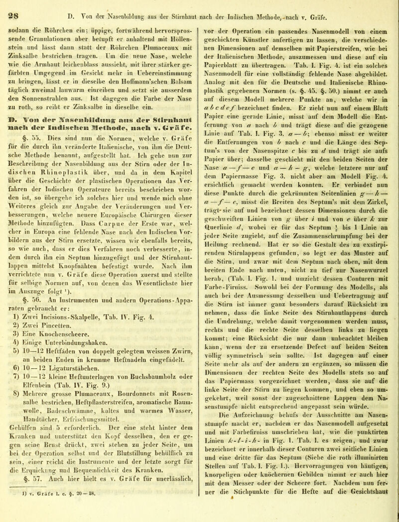 nach der Indischen Methode,-nach v. Gräfe. sodann die Röhrchen ein; üppige, fortwährend hervorspros- sende Granulationen aber betupft er anhaltend mit Höllen- stein und lässt dann statt der Röhrchen Plumaceaux mit Zinksalbe bestrichen tragen. Um die neue Nase, welche wie die Arnihaut leichenblass aussieht, mit ihrer stärker ge- färbten Umgegend im Gesicht mehr in Uebereinstimmung zu bringen, lässt er in dieselbe den Hoffmann’schen Balsam täglich zweimal lauwarm einreiben und setzt sie ausserdem den Sonnenstrahlen aus. Ist dagegen die Farbe der Nase zu roth, so reibt er Zinksalbe in dieselbe ein. 59. Vr©aa dei* H'aseiiBtiidiiiig' asss (Bei* Stirnltauf naeSa (Bei* Indischen Methode, iiaefli v. Ciriife. §. 55. Dies sind nun die Normen, welche v. Gräfe für die durch ihn veränderte Italienische, von ihm die Deut- sche Methode benannt, aufgestellt bat. Ich gehe nun zur Beschreibung der Nasenbildung aus der Stirn oder der In- dischen Rhinoplastik über, und da in dem Kapitel über die Geschichte der plastischen Operationen das Ver- fahren der Indischen Operateure bereits beschrieben wor- den ist, so übergehe ich solches liier und wende mich ohne Weiteres gleich zur Angabe der Veränderungen und Ver- besserungen, welche neuere Europäische Chirurgen dieser Methode hinzufügten. Dass Carpue der Erste war, wel- cher in Europa eine fehlende Nase nach den Indischen Vor- bildern aus der Stirn ersetzte, wissen wir ebenfalls bereits, so wie auch, dass er dies Verfahren noch verbesserte, in- dem durch ihn ein Septum hinzugefügt und der Stirnlmut- lappen mittelst Knopfnähten befestigt wurde. Nach ihm verrichtete nun v. Gräfe diese Operation zuerstund stellte für selbige Normen auf, von denen das Wesentlichste hier im Auszuge folgt ’). §. 56. An Instrumenten und andern Operations-Appa- raten gebraucht er: 1) Zwei Incisions-Skalpelle, Tab. IV. Fäg. 4. 2) Zwei Pincetten. 3) Eine Knockenscheere. 4) Einige Unterbindungshaken. 5) 10—12 Heftfäden von doppelt gelegtem weissen Zwirn, an beiden Enden in krumme Heftnadeln eingefädelt. 6) 10 —12 Ligaturstäbchen. 7) 10—12 kleine Heftuuterlagen von Buchsbaumholz oder Elfenbein (Tab. IV. Fig. 9.) 8) Mehrere grosse Plumaceaux, Bourdonnets mit Rosen- salbe bestrichen, Heftpflasterstreifen, aromatische Baum- wolle, Badeschwämme, kaltes und warmes Wasser, Handtücher, Erfrischungsmittel. Gehülfeu sind 5 erforderlich. Der eine steht hinter dem Kranken und unterstützt den Kopf desselben, den er ge- gen seine Brust drückt, zwei stehen zu jeder Seite, um bei der Operation selbst und der Blutstillung beliülflicb zu sein, einer reicht die Instrumente und der letzte sorgt für die Erquickung und Bequemlichkeit des Kranken. §. 57. Auch hier hielt es v. Gräfe für unerlässlich, vor der Operation ein passendes Nasenmodell von einem geschickten Künstler anfertigen zu lassen, die verschiede- nen Dimensionen auf demselben mit Papierstreifen, wie bei der Italienischen Methode, auszumessen und diese auf ein Papierblatt zu übertragen. Tab. I. Fig. 4. ist ein solches Nasenmodell für eine vollständig fehlende Nase abgebildet. Analog mit den für die Deutsche und Italienische Rhino- plastik gegebenen Normen (s. §. 45. §. 50.) nimmt er auch auf diesem Modell mehrere Punkte an, welche wir in ab c d ef bezeichnet finden. Er zieht nun auf einem Blatt Papier eine gerade Linie, misst auf dem Modell die Ent- fernung von a nach b und trägt diese auf die gezogene Linie auf Tab. I. Fig. 3. a — b\ ebenso misst er weiter die Entfernungen von b nach c uud die Länge des Sep- tum’s von der Nasenspitze c bis zu d und trägt sie aufs Papier über; dasselbe geschieht mit den beiden Seiten der Nase a —f— e und a — h — g, welche letztere nur auf I dem Papiermasse Fig. 3. nicht aber am Modell Fig. 4. ersichtlich gemacht werden konnten. Er verbindet nun diese Punkte durch die gekrümmten Seitenlinien g— h — a —f— e, misst die Breiten des Septum’s mit dem Zirkel, trägt-sie auf und bezeichnet dessen Dimensionen durch die geschweiften Linien von g über i und von e über k zur duerlinie d, wobei er für das Septum -J- bis 1 Linie an jeder Seite zugiebt, auf die Zusammenschrumpfung bei der Heilung rechnend. Hat er so die Gestalt des zu exstirpi- renden Stirnlappens gefunden, so legt er das Muster auf die Stirn, und zwar mit dem Septum nach oben, mit dem breiten Ende nach unten, nicht zu tief zur Nasenwurzel herab, (Tab. I. Fig. 1. und umzieht dessen Conturen mit Farbe-Firniss. Sowohl bei der Formung des Modells, als auch bei der Ausmessung desselben und Uebertragung auf die Stirn ist immer ganz besonders darauf Rücksicht zu nehmen, dass die linke Seite des Stirnhautlappens durch die Umdrehung, welche damit vorgenommen werden muss, rechts und die rechte Seite desselben links zu liegen kommt; eine Rücksicht die nur dann unbeachtet bleiben kann, wenn der zu ersetzende Defect auf beiden Seiten völlig symmetrisch sein sollte. Ist dagegen auf einer Seite mehr als auf der andern zu ergänzen, so müssen die Dimensionen der rechten Seite des Modells stets so auf das Papiermass vorgezeichnet werden, dass sie auf die linke Seite der Stirn zu liegen kommen, und eben so um- gekehrt, weil sonst der zugeschnittene Lappen dem Na- senstuinpfe nicht entsprechend angepasst sein würde. Die Aufzeichnung behufs der Ausschnitte am Nasen- stumpfe macht er, nachdem er das Nasenmodell aufgesetzt und mit Farbefirniss umschrieben hat, wie die punktirten Linien k-l-i-h- in Fig. 1. Tab. 1. es zeigen, und zwar bezeichnet er innerhalb dieser Conturen zwei seitliche Linien und eine dritte für das Septum (Siebe die roth illuminirten Stellen auf Tab. I. Fig. 1.). Hervorragungcn von häutigen, j knorpeligen oder knöchernen Gebilden nimmt er auch hier mit dem Messer oder der Schecre fort. Nachdem nun fer- ner die Stiebpunkte für die Hefte auf die Gesichtshaut * 1) V. Gräfe 1, c. §. 20-E8.