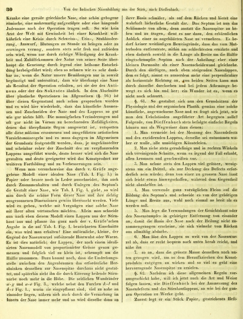 Kranke eine gerade griechische Nase, eine schön gebogene römische, eine mohrenartig aufgestülpte oder eine hängende Judennase nach der Operation tragen soll. So wie kein Arzt der Welt mit Gewissheit bei einer Krankheit will- kührlich eine Krisis durch Schweiss-, Urin-, Stuhlauslee- rung, Auswurf, Blutungen zu Stande zu bringen oder zu erzwingen vermag, sondern stets sehr froh und zufrieden sein wird, wenn nur durch richtige Würdigung der Krank- heit und Zuhülfekommen der Natur von seiner Seite über- haupt die Genesung durch irgend eine heilsame Entschei- dung herbeigeführt wird; eben so nehmen wir es sehr dank- bar an, wenn die Natur unsere Bemühungen nur in soweit begünstigt und unterstützt, dass wir überhaupt eine Nase als Resultat der Operation erhalten, sei sie der des Anti- nous oder der des Sokrates ähnlich. In dein Abschnitte über plastische Operationen im Allgemeinen (§. 16.) ist über diesen Gegenstand auch schon gesprochen worden und es wird hier wiederholt, dass das künstliche Ausmes- sen und Zuschneiden der Nase und des Lappens so gut wie gar nichts hilft. Die mannigfachen Veränderungen und oft gar nicht im Voraus zu berechnenden Zufälligkeiten, denen das überpflanzte Organ ausgesetzt ist, verspotten alle diese mühsam ersonnenen und ausgeführten artistischen Vorsichtsmassregeln und es muss dagegen im Allgemeinen der Grundsatz festgestellt werden, dass, je ungekünstelter und scheinbar roher der Zuschnitt des zu verpflanzenden Lappens ausgeführt wurde, desto besser wird sich die Nase gestalten und desto geeigneter wird das Kuustproduct zur weiteren Fortbildung und zu Verbesserungen sein. Wenn man versuchsweise das durch v. Gräfe ange- gebene Modell einer idealen Nase (Tab. I. Fig. 3.) in Papier oder besser noch in Leder ausschneidet, ihm auch durch Zusammenhalten und durch Umlegen des Septum’s die Gestalt einer Nase, wie Tab. I. Fig. 4. giebt, so wird man durch die schöne Form dieser Nase und ihre richtig ausgesonnenen Dimensionen gewiss überrascht werden. Viele wird es geben, welche mit Vergnügen eine solche Nase mit ihrer alten vertauschen möchten. Allein man schneide nun nach eben diesem Modell einen Lappen aus der Stirn- haut aus und pflanze ihn ganz nach der v. Gräfe’schen Angabe in die auf Tab. 1. Fig. 1. bezeiclmeten Einschnitte ein, was wird man erhalten? Eine unförmliche, kleine, der Gegend der Nasenwurzel aufsitzende Hautwulst oder Warze. Es ist dies natürlich; der Lappen, der nach einem ideali- sirten Nasenmodell von proportionirter Grösse genau ge- messen und folglich viel zu klein ist, schrumpft um die Hälfte zusammen. Dazu kommt noch, dass die Umdrehungs- stelle zwischen den Augenbraunen das erforderliche Her- absinken desselben zur Nasenspitze durchaus nicht gestat- tet, und späterhin zieht ihn die durch Eiterung heilende Stirn- narbe noch mehr in die Höhe. Die seitlichen Wundränder a-g und a-e Fig. 3., welche nebst den Furchen k-l und h-i Fig. 1., worin sie eingepflanzt sind, viel zu nahe an einander liegen, nähern sich auch durch die Vernarbung im Innern der Nase immer mehr und so wird dieselbe dann an ihrer Basis schmäler, als auf dem Rücken und bietet eine wahrhaft lächerliche Gestalt dar. Das Septum ist nun das Schlimmste von allem, denn anstatt die Nasenspitze zu lie- hen und zu tragen, dient es nur dazu, den erbärmlichen Anblick einer so angebildeten Nase zu vermehren. Es be- darf keiner weitläufigen Beweisgründe, dass das vom Mut- terboden entfernteste, mithin am schlechtesten ernährte und eben dadurch sowohl in die Länge als Breite um die Hälfte eingeschrumpfte Septum nach der Anheilung eher einer kleinen Darmsaite als einer Nasenscheidewand gleichsehe. Durch den dürftigen, nach oben steigenden Nasenlappen, dem es folgt, nimmt es ausserdem mehr eine perpeudiculäre als horizontale Richtung an, jron beiden Seiten kann man durch dasselbe durchsehen und hei jedem Athemzuge be- wegt es sich hin und her; ein Wunder ist es, wenn es nicht noch schnurrt. §. 01. So gestaltet sich nun den Grundsätzen der Physiologie und der organischen Plastik gemäss eine solche künstliche, angewachsene Nase und es fragt sich jetzt, wie man den Uebelständen angeführter Art begegnen solle? Folgende, von Dieffenbach stets befolgte einfache Regeln können uns als Wegweiser dazu dienen: 1. Man vermeide bei der Messung des Nascndefects und des excidirenden Lappens, derselbe sei entnommen wo- her er wolle, alle unnöthigen Künsteleien. 2. Man ziehe stets geradelinige und in rechten Winkeln sich vereinigende Schnitte, wenn es irgend der Fall erlaubt, allen krummen und geschweiften vor. 3. Man nehme stets den Lappen viel grösser, wenig- stens um ein Drittel, als zur Deckung des Defects erfor- derlich sein würde; denn von einer zu grossen Nase lässt sich leicht etwas hinwegschalfen, während dem Gegentheil nicht ahzuhelfen ist. 4. Mau verwende ganz vorzüglichen Fleiss auf die Bildung des Septum’s und schneide es von der gehörigen Länge und Breite aus, wohl noch einmal so breit als es werden soll. 5. Man lege die Verwundungen der Gesichtshaut oder des Nasenstumpfes in gehöriger Entfernung von einander an, damit die Basis der Nase nach der Heilung nicht zu- sammengezogen erscheine, sie sich vielmehr vom Rücken aus allmählig abdache. 6. Man löse den Lappen so weit von der Nasenwur- zel ab, dass er recht bequem nach unten herab reicht, und nähe ihn 7. so an, dass die grösste Masse desselben nach un- ten gezogen wird, um so dem Heraufkriechen des Kunst- produkts entgegen zu wirken und so viel es geht eine hervorragende Nasenspitze zu erzielen. §. 62. Nachdem ich diese allgemeinen Regeln vor- ausgeschickt habe, will ich jetzt auch die Art und Weise folgen lassen, wie Dieffenbach hei der Ausmessung des Nasendefects und des Stirnhautluppens, so wie bei der gan- zen Operation zu Werke geht. Zuerst legt er ein Stück Papier, gestrichenes Heft-