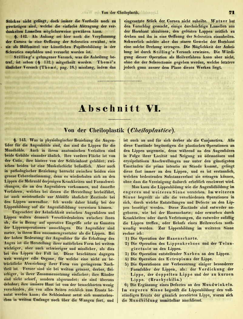 Stückes nicht gelingt, doch immer die Vortheile noch zu gewärtigen sind, welche die einfache Abtragung der ver- dunkelten Lamellen möglicherweise gewähren kann. §. 142. Als Anhang sei hier noch die Verpflanzung der Cornea in eine Oeffnung der Sclerotica erwähnt, wie sie als Hülfsmittel zur künstlichen Pupillenbildung in der Sclerotica empfohlen und versucht worden ist. Stilling’s gelungener Versuch, was die Auheilung be- traf, ist schon (§ 132.) mitgetheilt worden. Thome’s ähnlicher Versuch (Thomd, pag. 18.) misslang, indem das eingesetzte Stück der Cornea nicht anheilte. Wutzer hat den Vorschlag gemacht, einige durchsichtige Lamellen aus der Hornhaut abzulösen, den gelösten Lappen seitlich zu drehen und ihn in eine Oeffnung der Sclerotica einzuheilen. Schwerlich möchte aber das starre Gewebe der Hornhaut eine solche Drehung ertragen. Die Möglichkeit der Anhei- lung ist durch Stilling’s Versuch erwiesen. Die Würdi- gung dieser Operation als Heilverfahren kann aber nicht, ohne die der Sclerectomie gegeben werden, welche letztere jedoch ganz ausser dem Plane dieses Werkes liegt. Abschnitt VI. Von der Cheilopiastik (Cheiloplastice). §. 143. Was in physiologischer Beziehung die Augen- lider für die Augenhöhle sind, das sind die Lippen für die Mundhöhle. Auch in ihrem anatomischen Verhalten sind beide Gebilde einander ähnlich. Ihre vordere Fläche ist von der Cutis, ihre hintere von der Schleimhaut gebildet; zwi- schen beiden ist eine Muskelschicht befindlich. Aber auch in pathologischer Beziehung herrscht zwischen beiden eine grosse Uebereinstiinmuug, denn es wiederholen sich an den Lippen die Mehrzahl derjenigen Krankheiten und Formabwei- chungen, die an den Augenlidern Vorkommen, und dasselbe Verfahren, welches bei diesen die Herstellung herbeiführt, ist auch meistentheils zur Abhülfe ähnliche* Zustände bei den Lippen anwendbar. Ich werde daher häufig bei der Lippenbildung auf die Augenlidbildung verweisen können. Ungeachtet der Aehnlichkeit zwischen Augenlidern und Lippen walten dennoch Verschiedenheiten zwischen ihnen ob, die in Bezug auf operative Eingriffe sehr zu Gunsten der Lippeuoperationen ausschlagen. Die Augenlider sind zarter, in ihrem Bau zusammengesetzter als die Lippen. Bei der hohen Bedeutung der Augenlider für die Erhaltung des Auges ist die Herstellung ihrer natürlichen Form bei weitem wichtiger, aber auch schwieriger und misslicher, als dies bei den Lippen der Fall ist. Diese beschützen dagegen weit weniger edle Organe, für welche eine nicht zu be- trächtliche Abweichung ihrer Form von geringerem Nach- theil ist. Ferner sind sie bei weitem grösser, derber, flei- schiger, in ihrer Zusammensetzung einfacher; ihre Ränder sind nicht scharf, sondern abgerundet; sie sind überaus dehnbar; ihre äussere Haut ist von der benachbarten wenig verschieden, die von allen Seiten reichlich zum Ersatz be- nutzt werden kann; die Schleimhaut setzt sich ununterbro- chen in weitem Umfange noch über die Wangen fort, und j ist auch an und für sich derber als die Conjunctiva. Alle diese Umstände begünstigen die plastischen Operationen an den Lippen ungemein, denn während au den Augenlidern in Folge ihrer Laxität und Neigung zu ödematösen und erysipelatösen Anschwellungen nur unter den günstigsten Umständen die prima intentio zu Stande kommt, gelingt diese fast immer an den Lippen, und es ist erstaunlich, welchen bedeutenden Substanzverlust sie ertragen können, ohne dass die Vereinigung dadurch erheblich erschwert wird. Man kann die Lippeubildung wie die Augenlidbildung im engeren und weiteren Sinne verstehen. Im weiteren Sinne begreift sie alle die verschiedenen Operationen in sich, durch welche Entstellungen und Defecte an den Lip- pen beseitigt werden. Diese Zustände sind entweder an- geboren, wie bei der Hasenscharte; oder erworben durch Krankheiten oder durch Verletzungen, die entweder zufällig die Lippen treffen, oder Behufs eines Heilzweckes noth- wendig werden. Zur Lippenbildung im weiteren Sinne rechne ich: 1) Die Operation der Hasenscharte. 2) Die Operation des Lippenkrebses und der Telan- giectasie an den Lippen. 3) Die Operation entstellender Narben an den Lippen. 4) Die Operation des Ectropiums der Lippe. 5) Die Operationen zur Verbesserung einiger besonderer Formfehler der Lippen, als: der Verdickung der Lippe, der doppelten Lippe und der zu kurzen Lippe. (Brachychilia.) 6) Die Ergänzung eines Defectes an den Mundwinkeln. Im engeren Sinne begreift die Lippenbildung den voll- ständigen Ersatz der gänzlich zerstörten Lippe, woran sich die Mundbildung unmittelbar anschliesst.