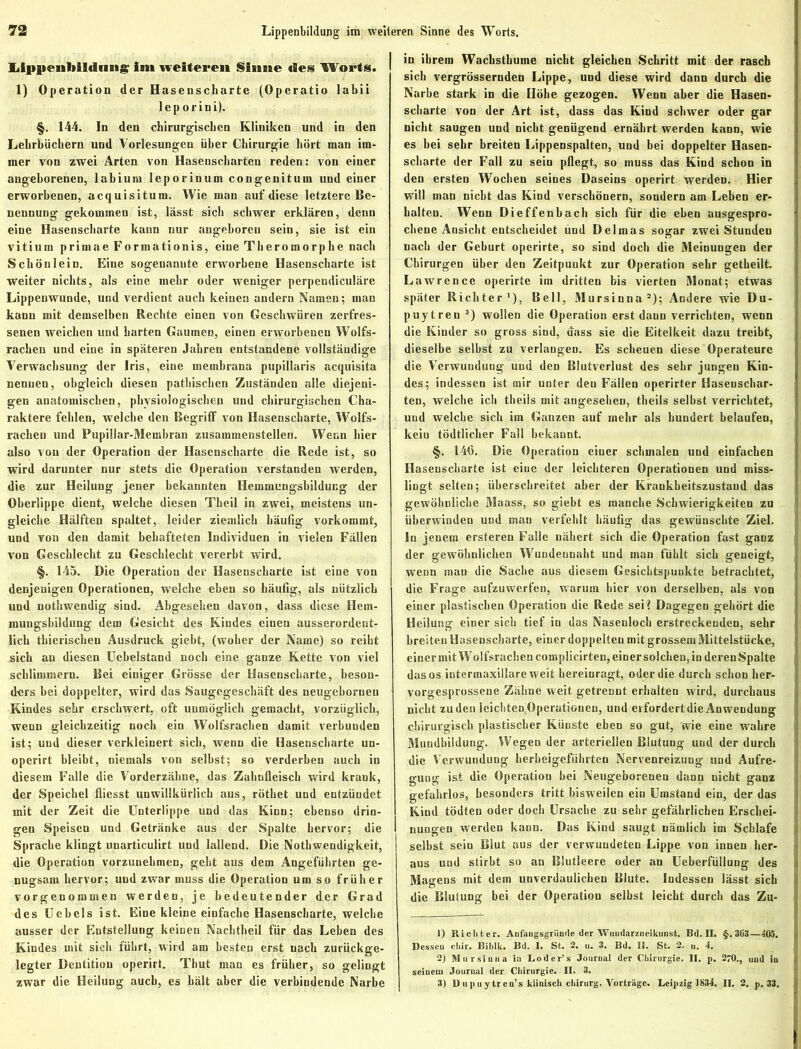 Lippenliildnng im weiteren Sinne des Worts. 1) Operation der Hasenscharte (Operatio labii lep orini). §. 144. In den chirurgischen Kliniken und in den Lehrbüchern und Vorlesungen über Chirurgie hört man im- mer von zwei Arten von Hasenscharten reden: von einer angeborenen, labium leporinum congenitum und einer erworbenen, acquisitum. Wie man auf diese letztere Be- nennung gekommen ist, lässt sich schwer erklären, denn eine Hasenscharte kann nur angeboren sein, sie ist ein vitium primae Formationis, eine Theromorphe nach Schön lein. Eine sogenannte erworbene Hasenscharte ist weiter nichts, als eine mehr oder weniger perpendiculäre Lippenwunde, und verdient auch keinen andern Namen; man kann mit demselben Rechte einen von Geschwüren zerfres- senen weichen und harten Gaumen, einen erworbeneu Wolfs- rachen und eine in späteren Jahren entstandene vollständige Verwachsung der Iris, eine membrana pupillaris acquisita nennen, obgleich diesen pathischen Zuständen alle diejeni- gen anatomischen, physiologischen und chirurgischen Cha- raktere fehlen, welche den Begriff von Hasenscharte, Wolfs- rachen und Pupillar-Membran zusammenstellen. Wenn hier also von der Operation der Hasenscharte die Rede ist, so wird darunter nur stets die Operation verstanden werden, die zur Heilung jener bekannten Hemmungsbildung der Oberlippe dient, welche diesen Theil in zwei, meistens un- gleiche Hälften spaltet, leider ziemlich häufig vorkommt, und von den damit behafteten Individuen in vielen Fällen von Geschlecht zu Geschlecht vererbt wird. §. 145. Die Operation der Hasenscharte ist eine von denjenigen Operationen, welche eben so häufig, als nützlich und nothwendig sind. Abgesehen davon, dass diese Hem- mungsbildung dem Gesicht des Kindes einen ausserordent- lich tbierischen Ausdruck giebt, (woher der Name) so reiht sich an diesen Ucbelstand noch eine ganze Kette von viel schlimmem. Bei einiger Grösse der Hasenscharte, beson- ders bei doppelter, wird das Saugegeschäft des neugebornen Kindes sehr erschwert, oft unmöglich gemacht, vorzüglich, wenn gleichzeitig noch ein Wolfsrachen damit verbunden ist; und dieser verkleinert sich, wenn die Hasenscharte un- operirt bleibt, niemals von selbst; so verderben auch in diesem Falle die Vorderzähne, das Zahnfleisch wird krank, der Speichel fliesst unwillkürlich aus, röthet und entzündet mit der Zeit die Unterlippe und das Kinn; ebenso drin- gen Speisen und Getränke aus der Spalte hervor; die Sprache klingt unarticulirt und lallend. Die Nothwendigkeit, die Operation vorzunehmen, geht aus dem Angeführten ge- nugsam hervor; und zwar muss die Operation um so früher vorgenommen werden, je bedeutender der Grad des Uebels ist. Eine kleine einfache Hasenscharte, welche ausser der Entstellung keinen Nachtheil für das Leben des Kindes mit sich führt, wird am besten erst nach zurückge- legter Dentition operirt. Thut man es früher, so gelingt zwar die Heilung auch, es hält aber die verbindende Narbe in ihrem Wachsthume nicht gleichen Schritt mit der rasch sich vergrössernden Lippe, und diese wird dann durch die Narbe stark in die Höhe gezogen. Wenn aber die Hasen- scharte von der Art ist, dass das Kind schwer oder gar nicht saugen und nicht genügend ernährt werden kann, wie es bei sehr breiten Lippenspalten, und bei doppelter Hasen- scharte der Fall zu sein pflegt, so muss das Kind schon in den ersten Wochen seines Daseins operirt werden. Hier will man nicht das Kind verschönern, sondern am Leben er- halten. Wenn Dieffenbach sich für die eben ausgespro- chene Ansicht entscheidet und Delmas sogar zwei Stunden nach der Geburt operirte, so sind doch die Meinungen der Chirurgen über den Zeitpunkt zur Operation sehr getheilt. Lawrence operirte im dritten bis vierten Monat; etwas später Richter1), Bell, Mursinna2); Andere wie Du- puytren 3) wollen die Operation erst daun verrichten, wenn die Kinder so gross sind, dass sie die Eitelkeit dazu treibt, dieselbe selbst zu verlangen. Es scheuen diese Operateure die Verwundung und den Blutverlust des sehr jungen Kin- des; indessen ist mir unter den Fällen operirter Hasenschar- ten, welche ich theils mit angesehen, theils selbst verrichtet, und welche sich im Ganzen auf mehr als hundert belaufen, kein tödtlicher Fall bekannt. §. 146. Die Operation einer schmalen und einfachen Hasenscharte ist eine der leichteren Operationen und miss- lingt selten; überschreitet aber der Krankheitszustand das gewöhnliche Maass, so giebt es manche Schwierigkeiten zu überwinden uud man verfehlt häufig das gewünschte Ziel, ln jenem erstereu Falle nähert sich die Operation fast ganz der gewöhnlichen Wundeunaht und man fühlt sich geneigt, wenn mau die Sache aus diesem Gesichtspunkte betrachtet, die Frage aufzuwerfen, warum hier von derselben, als von einer plastischen Operation die Rede sei ? Dagegen gehört die Heilung einer sich tief in das Nasenloch erstreckenden, sehr breiten Hasenscharte, einer doppelten mit grossem Mittelstücke, einer mit Wolfsrachen complicirten, einer solchen, in deren Spalte das os intermaxillare weit hereiuragt, oder die durch schon her- vorgesprossene Zähne weit getrennt erhalten wird, durchaus nicht zu den leichten Operationen, und erfordert die Anwendung chirurgisch plastischer Künste eben so gut, wie eine wahre Mundbildung. Wegen der arteriellen Blutung uud der durch die Verwundung herbeigeführten Nervenreizung und Aufre- gung ist die Operation bei Neugeborenen dann nicht ganz gefahrlos, besonders tritt bisweilen ein Umstand ein, der das Kind tödten oder doch Ursache zu sehr gefährlichen Erschei- nungen werden kann. Das Kind saugt nämlich im Schlafe selbst sein Blut aus der verwuudeten Lippe von innen her- aus und stirbt so an Blutleere oder an Ueberfüllung des Magens mit dem unverdaulichen Blute. Indessen lässt sich die Blutung bei der Operation selbst leicht durch das Zu- 1) Richter. Anfaugsgründe der TVuudarzucikunst. Bd. II. §.363—405. Desseu cliir. Biblk. Bd. I. St. 2. u. 3. Bd. II. St. 2. n. 4. 2) Mursinna in Loder’s Journal der Chirurgie. II. p. 270., und in seinem Journal der Chirurgie. II. 3. 3) 1) u p u ytren’s klinisch Chirurg. Vorträge. Leipzig 1834. II. 2. p. 33,