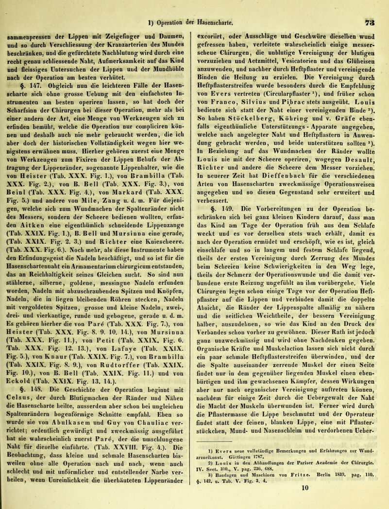 sammenpressen der Lippen mit Zeigefinger und Daumen, und so durch Verschliessung der Kranzarterien des Mundes beschränken, und die gefürchtete Nachblutung wird durch eine recht genau schliessende Naht, Aufmerksamkeit auf das Kind und fieissiges Untersuchen der Lippen und der Mundhöhle nach der Operation am besten verhütet. §. 147. Obgleich nun die leichteren Fälle der Hasen- scharte sich ohne grosse Uebung mit den einfachsten In- strumenten am besten operiren lassen, so hat doch der Scharfsinn der Chirurgen bei dieser Operation, mehr als bei einer andern der Art, eine Menge von Werkzeugen sich zu erfinden bemüht, welche die Operation nur compliciren kön- nen und deshalb auch nie mehr gebraucht werden, die ich aber doch der historischen Vollständigkeit wegen hier we- nigstens erwähnen muss. Hierher gehören zuerst eine Menge von Werkzeugen zum Fixiren der Lippen Behufs der Ab- tragung der Lippeuränder, sogenannte Lippenhalter, wie die von Heister (Tab. XXX. Fig. 1.), von Brambilla (Tab. XXX. Fig. 2.), von B. Bell (Tab. XXX. Fig. 3.), von Beinl (Tab. XXX. Fig. 4.), von Markard (Tab. XXX. Fig. 5.) und andere von Mile, Zang u. d. m. Für diejeni- gen, welche sich zum Wundmachen der Spaltenränder nicht des Messers, sondern der Scheere bedienen wollten, erfan- den Aitken eine eigenthümlich schneidende Lippenzange (Tab. XXIX. Fig. 1.), B. Bell und Mursinna eine gerade, (Tab. XXIX. Fig. 2. 3.) und Richter eine Kniescheere. (Tab. XXX. Fig. 6.). Noch mehr, als diese Instrumente haben den Erfindungsgeist die Nadeln beschäftigt, und so ist für die Hasenschartennaht ein Armamentarium chirurgicum entstanden, das an Reichhaltigkeit seines Gleichen sucht. So sind nun stählerne, silberne, goldene, messingne Nadeln erfunden worden, Nadeln mit abzuschraubenden Spitzen und Knöpfen, Nadeln, die in liegen bleibenden Röhren stecken, Nadeln mit vergoldeten Spitzen, grosse und kleine Nadeln, zwei-, drei- und vierkantige, runde und gebogene, gerade u. d. m. Es gehören hierher die von Parö (Tab. XXX. Fig. 7.), von Heister (Tab. XXX. Fig. 8. 9. 10. 14.), von Mursinna (Tab. XXX. Fig. 11.), von Petit (Tab. XXIX. Fig. 6. Tab. XXX. Fig. 12. 13.), von Lafaye (Tab. XXIX. Fig. 5.), von Knaur (Tab. XXIX. Fig. 7.), von Brambilla (Tab. XXIX. Fig. 8. 9.), von Rudtorffer (Tab. XXIX. Fig. 10.), von B. Bell (Tab. XXIX. Fig. 11.) und von Eckold (Tab. XXIX. Fig. 13. 14.). §. 148. Die Geschichte der Operation beginnt mit Celsus, der durch Blutigmachen der Ränder und Nähen die Hasenscharte heilte, ausserdem aber schon bei ungleichen Spaltenrändern bogenförmige Schnitte empfahl. Ehen so wurde sic von Abulkasem und Guy von Chauliac ver- richtet; ordentlich gewürdigt und zweckmässig ausgeführt hat sie wahrscheinlich zuerst Pare, der die umschlungene Naht für dieselbe einführte. (Tab. XXVIII. Fig. 4.). Die Beobachtung, dass kleine und schmale Hasenscharten bis- weilen ohne alle Operation nach und nach, wenn auch schlecht und mit unförmlicher und entstellender Narbe ver- heilen, wenn Unreinlichkeit die überhäuteten Lippenränder excoriirt, oder Ausschläge und Geschwüre dieselben wund gefressen haben, verleitete wahrscheinlich einige messer- scheue Chirurgen, die unblutige Vereinigung der blutigen vorzuziehcu und Aetzmittel, Vesicatorien und das Glüheisen anzuwendeu, und nachher durch Heftpflaster und vereinigende Binden die Heilung zu erzielen. Die Vereinigung durch Heftpflasterstreifen wurde besonders durch die Empfehlung von Evers vertreten (Circularpflaster'), und früher schon von Franco, Silvius und Pibrac stets ausgeübt. Louis bediente sich statt der Naht einer vereinigenden Binde 1 2). So haben Stöckelberg, Köbring und v. Gräfe eben- falls eigenthümliche Unterstützungs - Apparate angegeben, welche nach angelegter Naht und Heftpflastern in Anwen- dung gebracht werden, und beide unterstützen sollten 3). In Beziehung auf das Wundmachen der Ränder wollte Louis nie mit der Scheere operiren, wogegen Desault, Richter und andere die Scheere dem Messer vorziehen. In neuerer Zeit hat Dieffenbach für die verschiedenen Arten von Hasenscharten zweckmässige Operationsweisen angegeben und so diesen Gegenstand sehr erweitert und verbessert. §. 149. Die Vorbereitungen zu der Operation be- schränken sich bei ganz kleinen Kindern darauf, dass mau das Kind am Tage der Operation früh aus dem Schlafe weckt und es vor derselben stets wach erhält, damit es nach der Operation ermüdet und erschöpft, wie es ist, gleich einschlafe und so in langem und festem Schlafe liegend, theils der ersten Vereinigung durch Zerrung des Mundes beim Schreien keine Schwierigkeiten in den Weg lege, theils der Schmerz der Operationswunde und die damit ver- f bundene erste Reizung ungefühlt an ihm vorübergehe. Viele Chirurgen legen schon einige Tage vor der Operation Heft- pflaster auf die Lippen und verbinden damit die doppelte Absicht, die Ränder der Lippeuspalte allmälig zu nähern und die seitlichen Weichlheile, der bessern Vereinigung halber, auszudehnen, so wie das Kind an den Druck des Verbandes schon vorher zu gewöhnen. Dieser Rath ist jedoch ganz unzweckmässig und wird ohne Nachdenken gegeben. Organische Kräfte und Muskclaction lassen sich nicht durch ein paar schmale Heftpflasterstreifen überwinden, und der die Spalte auseinander zerrende Muskel der einen Seite findet nur in dem gegenüber liegenden Muskel einen eben- bürtigen und ihm gewachsenen Kämpfer, dessen Wirkungen aber nur nach organischer Vereinigung auftreten können, nachdem für einige Zeit durch die Uebergewalt der Nabt die Macht der Muskeln überwunden ist. Ferner wird durch die Pflastermasse die Lippe beschmutzt und der Operateur findet statt der feinen, blanken Lippe, eine mit Pflaster- stückchen, Mund- und Nasenschleim und verdorbenen Ueber- 1) Evers neue vollständige Bemerkungen und Erfaiirungen zur Wund- arzneikunst. Göttingen 1787. 2) Louis in den Abhandlungen der Pariser Academie der Chirurgie. IV. Sect. 310., V. pag. 236. C88. 3) Bandagen und Maschinen von Fritze. Berlin 1S39. pag. 110. §. 142. u. Tab. V. Fig. 3. 4. 10
