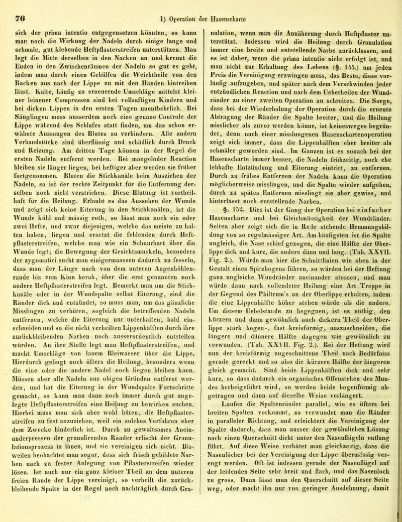 sich der prima intentio entgegensetzen könnten, so kann man noch die Wirkung der Nadeln durch einige lange und schmale, gut klebende Heftpliasterstreifen unterstützen, Mau legt die Mitte derselben in den Nacken an und kreuzt die Enden in den Zwischenräumen der Nadeln so gut es geht, indem man durch einen Gehülfen die Weichtheile von den Backen aus nach der Lippe zu mit den Händen hintreiben lässt. Kalte, häufig zu erneuernde Umschläge mittelst klei- ner leinener Compressen sind bei vollsaftigen Kindern und bei dicken Lippen in den ersten Tagen unentbehrlich. Bei Säuglingen muss ausserdem noch eine genaue Controle der Lippe während des Schlafes statt finden, um das schon er- wähnte Aussaugen des Blutes su verhindern. Alle andern Verbandstücke sind überflüssig und schädlich durch Druck und Reizung. Am dritten Tage können in der Regel die ersten Nadeln entfernt werden. Bei mangelnder Reaction bleiben sie länger liegen, bei heftiger aber werden sie früher fortgenommen. Bluten die Stichkanäle beim Ausziehen der Nadeln, so ist der rechte Zeitpunkt für die Entfernung der- selben noch nicht verstrichen. Diese Blutung ist vorteil- haft für die Heilung. Erlaubt es das Aussehen der Wunde und zeigt sich keine Eiterung in den Stichkauälen, ist die Wunde kühl und mässig roth, so lässt man noch ein oder zwei Hefte, und zwar diejenigen, welche das meiste zu hal- ten haben, liegen und ersetzt die fehlenden durch Heft- pflasterstreifen, welche man wie ein Schuurbart über die Wunde legt; die Bewegung der Gesichtsmuskeln, besonders der zygomatici sucht man einigermaassen dadurch zu fesseln, dass man der Länge nach von dem unteren Augenhöhlen- rande bis zum Kinn herab, über die erst genannten noch andere Heftpflasterstreifen legt. Bemerkt mau um die Stich- kanäle oder in der Wundspalte seihst Eiterung, sind die Ränder dick und entzündet, so muss man, um das gänzliche Misslingen zu verhüten, sogleich die betreffenden Nadeln entfernen, welche die Eiterung nur unterhalten, bald ein- schneiden und so die nicht verheilten Lippenkälfteu durch ihre zurückbleihenden Narben noch ausserordentlich entstellen würden. An ihre Stelle legt man Heftpflasterstreifen, und macht Umschläge von lauem Bleiwasser über die Lippe. Hierdurch gelingt noch öfters die Heilung, besonders wenn die eine oder die andere Nadel noch liegen bleiben kann. Müssen aber alle Nadeln aus obigen Gründen entfernt wer- den, und hat die Eiterung in der Wundspalte Fortschritte gemacht, so kann man dann noch immer durch gut ange- legte Heftpflasterstreifcn eine Heilung zu bewirken suchen. Hierbei muss man sich aber wohl hüten, die Heftpflaster- streifen zu fest anzuziehen, weil ein solches Verfahren eher dem Zwecke hinderlich ist. Durch zu gewaltsames Anein- anderpressen der granulirenden Ränder erlischt der Granu- lationsprozess in ihnen, und sie vereinigen sich nicht. Bis- weilen beobachtet man sogar, dass sich frisch gebildete Nar- ben nach zu fester Anlegung von Pflasterstreifen wieder lösen. Ist auch nur ein ganz kleiner Theil an dem unteren freien Rande der Lippe vereinigt, so verheilt die zurück- bleibende Spalte in der Regel noch nachträglich durch Gra- nulation, wenn man die Annäherung durch Heftpflaster un- terstützt. Indessen wird die Heilung durch Granulation immer eine breite und entstellende Narbe zurücklassen, und es ist daher, wenn die prima intentio nicht erfolgt ist, und man nicht zur Erhaltung des Lehens (§. 145.) um jeden Preis die Vereinigung erzwingen muss, das Beste, diese vor- läufig aufzugehen, und später nach dem Verschwinden jeder entzündlichen Reaction und nach dem Ueberheilen der Wund- j ränder zu einer zweiten Operation zu schreiten. Die Sorge, dass bei der Wiederholung der Operation durch die erneute 1 Abtragung der Ränder die Spalte breiter, und die Heilung j misslicher als zuvor werden könne, ist keinesweges begrün- I det, denn nach einer misslungenen Hasenschartenoperation zeigt sich immer, dass die Lippenhälften eher breiter als schmäler geworden sind. Im Ganzen ist es sonach bei der Hasenscharte immer besser, die Nadeln frühzeitig, noch ehe lebhafte Entzündung und Eiterung eiutritt, zu entfernen. Durch zu frühes Entfernen der Nadeln kann die Operation möglicherweise misslingen, und die Spalte wieder aufgehen, durch zu spätes Entfernen misslingt sie aber gewiss, und hinterlässt noch entstellende Narben. §. 152. Dies ist der Gang der Operation bei einfacher Hasenscharte und bei Gleichmässigkeit der Wundränder. Selten aber zeigt sich die in Rede stehende Hemmungsbil- dung von so regelmässiger Art. Am häufigsten ist die Spalte ungleich, die Nase schief gezogen, die eine Hälfte der Ober- lippe dick und kurz, die andere dünn und lang. (Tab. XXVII. Fig. 2.). Würde man hier die Schnittlinien wie oben in der Gestalt eines Spitzbogens führen, so würden hei der Heftung ganz ungleiche Wundränder aneinander stossen, und man würde dann nach vollendeter Heilung eine Art Treppe in der Gegend des Philtrum’s an der Oberlippe erhalten, indem die eine Lippenhälfte höher stehen würde als die andere. Um diesem Uebelstande zu begegnen, ist es nöthig, den kürzern und dann gewöhnlich auch dickem Theil der Ober- lippe stark bogen-, fast kreisförmig, auszuschneiden, die längere und dünnere Hälfte dagegen wie gewöhnlich zu verwunden. (Tab. XXVII. Fig. 2.). Bei der Heftung wird nun der kreisförmig zugeschnittene Theil nach Bedürfniss gerade gereckt und so also die kürzere Hälfte der längeren gleich gemacht. Sind beide Lippenhälften dick und sehr kurz, so dass dadurch ein organisches Offenstehen des Mun- des herbeigeführt wird, so werden beide bogenförmig ab- getragen und dann auf dieselbe Weise verlängert. Laufen die Spaltenränder parallel, wie es öfters bei breiten Spalten vorkommt, so verwundet man die Ränder in paralleler Richtung, und erleichtert die Vereinigung der Spalte dadurch, dass man ausser der gewöhnlichen Lösung noch einen Querschnitt dicht unter den Nasenflügeln entlang führt. Auf diese Weise verhütet man gleichzeitig, dass die Nasenlöcher hei der Vereinigung der Lippe übermässig ver- I engt werden. Oft ist indessen gerade der Nasenflügel auf der leidenden Seite sehr breit und flach, und das Nasenloch zu gross. Dann lässt man den Querschnitt auf dieser Seite weg, oder macht ihn nur von geringer Ausdehnung, damit