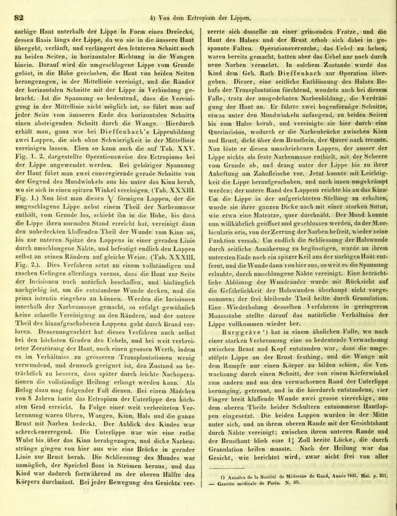 narbige Haut unterhalb der Lippe in Form eines Dreiecks, dessen Basis längs der Lippe, da wo sie in die äussere Haut übergebt, verläuft, und verlängert den letzteren Schnitt noch zu beiden Seiten, in horizontaler Richtung in die Wangen hinein. Darauf wird die umgescblagene Lippe vom Grunde gelöst, in die Höbe geschoben, die Haut von beiden Seiten hcrangezogen, in der Mittellinie vereinigt, und die Ränder der horizontalen Schnitte mit der Lippe in Verbindung ge- bracht. Ist die Spannung so bedeutend, dass die Vereini- gung in der Mittellinie nicht möglich ist, so führt man auf jeder Seite vom äusseren Ende des horizontalen Schnitts einen absteigenden Schnitt durch die Wange. Hierdurch erhält mau, ganz wie bei Dieffenbach’s Lippenbildung zwei Lappen, die sich ohne Schwierigkeit in der Mittellinie vereinigen lassen. Eben so kann auch die auf Tab. XXV. Fig. 1. 2. dargestellte Opcratiousweise des Ectropiums bei der Lippe angewendet werden. Bei gehöriger Spannung der Haut führt man zwei couvergirende gerade Schnitte von der Gegend des Mundwinkels aus bis unter das Kinn herab, wo sie sieb in einen spitzen Winkel vereinigen. (Tab. XXX1I1. Fig. 1.) Nun löst man diesen \J förmigen Lappen, der die umgescblagene Lippe nebst einem Theil der Narbenmasse enthält, vom Grunde los, schiebt ihn in die Hohe, bis dass die Lippe ihren normalen Stand erreicht hat, vereinigt dann den unbedeckten klaffenden Theil der Wunde vom Kinn an, bis zur unteren Spitze des Lappens in einer geraden Linie durch umschlungene Nähte, und befestigt endlich dcu Lappen selbst an seineu Rändern auf gleiche Weise. (Tab. XXXIII. Fig. 2.). Dies Verfahren setzt zu einem vollständigen und raschen Gelingen allerdings voraus, dass die Haut zur Seite der Incisionen noch natürlich beschaffen, und hinlänglich nachgiebig ist, um die entstandene Wunde decken, uud die prima iuteutio eingehen zu können. Werden die Incisionen innerhalb der Narbenmasse gemacht, so erfolgt gewöhnlich keine schnelle Vereinigung au den Rändern, und der untere Theil des hinaufgeschobenen Lappens geht durch Brand ver- loren. Dessenungeachtet hat dieses Verfahren auch selbst hei den höchsten Graden des Hebels, und bei weit verbrei- teter Zerstörung der Haut, noch einen grossen Werth, indem es im Verhältnjss zu grösseren Transplantationen wenig verwundend, und dennoch geeignet ist, den Zustand so be- trächtlich zu bessern, dass später durch leichte Nachopera- tionen die vollständige Heilung erlangt werden kann. Als Belag dazu mag folgender Fall dienen. Bei einem Mädchen von 8 Jahren hatte das Ectropium der Unterlippe den höch- sten Grad erreicht. In Folge einer weit verbreiteten Ver- brennung waren Ohren, Wangen, Kinn, Hals und die ganze Brust mit Narben bedeckt. Der Anblick des Kindes war schreckenerregend. Die Unterlippe war wie eine rothe Wulst bis .über das Kinn herabgezogen, und dicke Narben- stränge gingen von hier aus wie eine Brücke in gerader Linie zur Brust herab. Die Schliessung des Mundes war unmöglich, der Speichel floss in Strömen heraus, und das Kind war dadurch fortwährend an der oberen Hälfte des Körpers durchnässt. Bei jeder Bewegung des Gesichts ver- zerrte sich dasselbe zu eiuer grinsenden Fratze, und die Haut des Halses und der Brust .erhob sich dabei in ge- spannte Falten. Operätionsversuche, das Uebel zu heben, waren bereits gemacht, hatten aber das Uebel nur noch durch neue Narben vermehrt. In solchem Zustande wurde das Kind dem Geb. Rath Dieffeubach zur Operation über- geben. Dieser, eine seitliche Entblössung des Halses Be- hufs der Transplantation fürchtend, wendete auch bei diesem Falle, trotz der ausgedehnten Narbenbildung, die Verdrän- gung der Haut an. Er führte zwei bogenförmige Schnitte, etwas unter den Mundwinkeln anfangend, zu beiden Seiten bis zum Halse herab, und vereinigte sie hier durch- eine Querincision, wodurch er die Narbenbrücke zwischen Kinn und Brust, dicht über dem Brustbein, der Quere nach trennte. Nun löste er diesen umschriebenen Lappen, der ausser der Lippe nichts als feste Narbenmasse enthielt, mit der Scheere vom Grunde ab, und drang unter der Lippe bis zu ihrer Anheftung am Zahnfleische vor. Jetzt konnte mit Leichtig- keit die Lippe heraufgeschoben, und nach innen umgekrämpt werden; der untere Rand des Lappens reichte bis an das Kinn- Um die Lippe in der aufgerichteten Stellung zu erhalten, wurde sie ihrer ganzen Dicke nach mit einer starken Sutur, wie etwa eine Matratze, quer durchnäht. Der Mund konnte nun willkührlich geöffnet und geschlossen werden, daderM.or- bicularis oris, von der Zerrung der Narben befreit, wieder seine Funktion versah. Um endlich die Schliessung der Halswunde durch seitliche Annäherung zu begünstigen, wurde an ihrem untersten Ende noch ein spitzer Keil aus der uarbigenHaut ent- fernt, und die Wunde dann von hier aus, so weit es die Spannung erlaubte, durch umschlungene Nähte vereinigt. Eine beträcht- liche Ablösung der Wundränder wurde mit Rücksicht auf die Gefährlichkeit der Halswunden überhaupt nicht vorge- nommen; der frei bleibende Theil heilte durch Granulation. Eine Wiederholung desselben Verfahrens in geringerem Maassstabe stellte darauf das natürliche Verhältuiss der Lippe vollkommen wieder her. Burggräve ') hat in einem ähnlichen Falle, wo nach einer starken Verbrennung eine so bedeutende Verwachsung zwischen Brust uud Kopf entstanden war, dass die umge- stülpte Lippe an der Brust festhing, und die Wange mit dem Rumpfe uur eineu Körper zu bilden schien, die Ver- wachsung durch einen Schnitt, der von einem Kieferwinkel zum andern und um den verwachsenen Rand der Unterlippe herumging, getrennt, und in die hierdurch entstandene, vier Finger breit klaffende Wunde zwei grosse viereckige, aus dem oberen Theile beider Schultern entnommene Hautlap- pen eingesetzt. Die beiden Lappen wurden in der Mitte unter sieb, und an ihrem oberen Rande mit der Gesichtshaut durch Nähte vereinigt; zwischen ihrem unteren Rande und der Brustbaut blieb eine 1^ Zoll breite Lücke, die durch Granulation heilen musste. Nach der Heilung war das Gesicht, wie berichtet wird, zwar nicht frei von aller 1) Anuales de la Societe de Medecine de Gaud, Annee 1841. Mai. p. 351. — Gazette medicale de Paris. N. 39.
