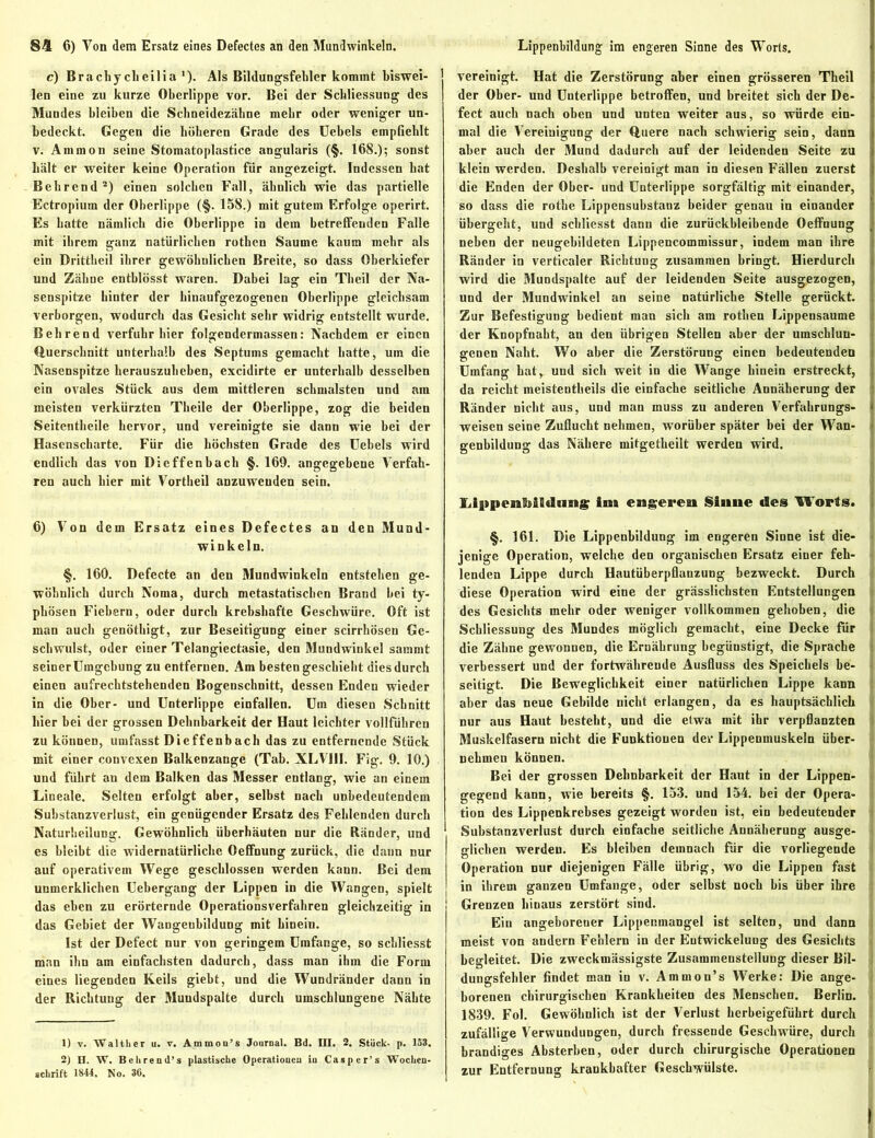c) Brachy clieilia ’). Als Bildungsfebler kommt biswei- len eine zu kurze Oberlippe vor. Bei der Schliessung des Mundes bleiben die Schneidezähne mehr oder weniger un- bedeckt. Gegen die höheren Grade des Uebels empfiehlt v. Ammon seine Stomatoplastice angularis (§. 168.); sonst hält er weiter keine Operation für angezeigt. Indessen hat Behrend2) einen solchen Fall, ähnlich wie das partielle Ectropium der Oberlippe (§. 158.) mit gutem Erfolge operirt. Es hatte nämlich die Oberlippe in dem betreffenden Falle mit ihrem ganz natürlichen rothen Saume kaum mehr als ein Drittheil ihrer gewöhnlichen Breite, so dass Oberkiefer und Zähne enthlösst waren. Dabei lag ein Theil der Na- senspitze hinter der hinaufgezogenen Oberlippe gleichsam verborgen, wodurch das Gesicht sehr widrig entstellt wurde. Behrend verfuhr hier folgendermassen: Nachdem er einen Querschnitt unterhalb des Septums gemacht hatte, um die Nasenspitze herauszuheben, excidirte er unterhalb desselben ein ovales Stück aus dem mittleren schmälsten und ain meisten verkürzten Theile der Oberlippe, zog die beiden Seitentheile hervor, und vereinigte sie danu wie bei der Hasenscharte. Für die höchsten Grade des Uebels wird endlich das von Dicffenbach §. 169. angegebene Verfah- ren auch hier mit Vortheil anzuweuden sein. 6) Von dem Ersatz eines Defectes an den Mund- winkeln. §. 160. Defecte an den Mundwinkeln entstehen ge- wöhnlich durch Noma, durch metastatischen Brand bei ty- phösen Fiebern, oder durch krebshafte Geschwüre. Oft ist man auch genöthigt, zur Beseitigung einer scirrhösen Ge- schwulst, oder einer Telangiectasie, den Mundwinkel sammt seinerümgebung zu entfernen. Am bestengeschiebt dies durch einen aufrechtstehenden Bogenschnitt, dessen Enden wieder in die Ober- und Unterlippe einfallen. Um diesen Schnitt hier bei der grossen Dehnbarkeit der Haut leichter vollführen zu können, umfasst Dieffenbach das zu entfernende Stück mit einer convexen Balkenzauge (Tab. XLVIII. Fig. 9. 10.) und führt an dem Balken das Messer entlang, wie an einem Lineale. Selten erfolgt aber, selbst nach unbedeutendem Substanzverlust, ein genügender Ersatz des Fehlenden durch Naturheilung. Gewöhnlich überhäuten nur die Ränder, und es bleibt die widernatürliche Oeffnung zurück, die daun nur auf operativem Wege geschlossen werden kann. Bei dem unmerklichen Uebergang der Lippen in die Wangen, spielt das eben zu erörternde Operationsverfahren gleichzeitig in das Gebiet der Wangenbildung mit hinein. Ist der Defect nur von geringem Umfange, so schliesst man ihn am einfachsten dadurch, dass man ihm die Form eines liegenden Keils giebt, und die Wundränder dann in der Richtung der Mundspalte durch umschlungene Nähte 1) t. Walther u. v. Ammou’s Journal. Bd. III. 2. Stück- p. 153. 2) H. W. Behrend’s plastische Operationen in Casper’s Wochen- schrift 1844. No. 36. vereinigt. Hat die Zerstörung aber einen grösseren Theil der Ober- und Unterlippe betroffen, und breitet sich der De- fect auch nach oben und unten weiter aus, so würde ein- mal die Vereinigung der Quere nach schwierig sein, dann aber auch der Mund dadurch auf der leidenden Seite zu klein werden. Deshalb vereinigt man in diesen Fällen zuerst die Enden der Ober- und Unterlippe sorgfältig mit einander, so dass die rothe Lippensubstanz beider genau in einander übergeht, und schliesst dann die zurückbleibende Oeffnung neben der neugebildeten Lippencommissur, indem man ihre Ränder in verticaler Richtung zusammen bringt. Hierdurch wird die Mundspalte auf der leidenden Seite ausgezogen, und der Mundwinkel an seine natürliche Stelle gerückt. Zur Befestigung bedient man sich am rothen Lippensaume der Knopfnaht, an den übrigen Stellen aber der umschlun- genen Naht. Wo aber die Zerstörung einen bedeutenden Umfang hat, und sich weit in die Wange hinein erstreckt, da reicht meistentheils die einfache seitliche Annäherung der Ränder nicht aus, und man muss zu anderen Verfahrungs- weisen seine Zuflucht nehmen, worüber später bei der Wan- genbildung das Nähere mitgetheilt werden wird. Llppenlliildiing im engere» Sinne des Worts. §. 161. Die Lippenhildung im engeren Sinne ist die- jenige Operation, welche den organischen Ersatz einer feh- lenden Lippe durch Hautüberpflanzung bezweckt. Durch diese Operation wird eine der grässlichsten Entstellungen des Gesichts mehr oder weniger vollkommen gehoben, die Schliessung des Mundes möglich gemacht, eine Decke für die Zähne gewonnen, die Ernährung begünstigt, die Sprache verbessert und der fortwährende Ausfluss des Speichels be- seitigt. Die Beweglichkeit einer natürlichen Lippe kann aber das neue Gebilde nicht erlangen, da es hauptsächlich nur aus Haut besteht, und die etwa mit ihr verpflanzten Muskelfasern nicht die Funktionen der Lippenmuskeln über- nehmen können. Bei der grossen Dehnbarkeit der Haut in der Lippen- gegend kann, wie bereits §. 153. und 154. bei der Opera- tion des Lippenkrebses gezeigt worden ist, ein bedeutender Substanzverlust durch einfache seitliche Annäherung ausge- glichen werden. Es bleiben demnach für die vorliegende Operation nur diejenigen Fälle übrig, wo die Lippen fast in ihrem ganzen Umfange, oder selbst noch bis über ihre Grenzen hinaus zerstört sind. Ein angeborener Lippenmangel ist selten, und dann meist von andern Fehlern in der Entwickelung des Gesichts begleitet. Die zweckmässigste Zusammenstellung dieser Bil- dungsfehler findet man in v. Ammon’s Werke: Die ange- borenen chirurgischen Krankheiten des Menschen. Berlin. 1839. Fol. Gewöhnlich ist der Verlust herbeigefübrt durch zufällige Verwundungen, durch fressende Geschwüre, durch brandiges Absterben, oder durch chirurgische Operationen zur Entfernung krankhafter Geschwülste.