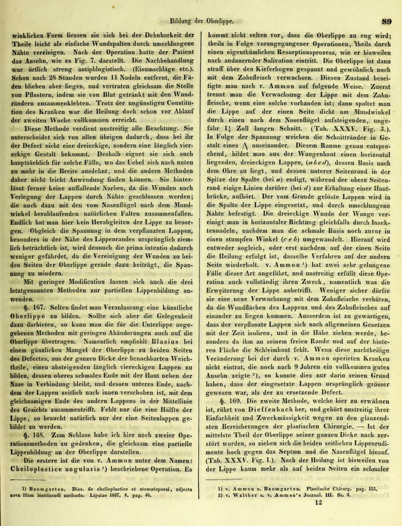 Bildung der Oberlippe. winklichen Form Hessen sie sich bei der Dehnbarkeit der Theile leicht als einfache Wundspalten durch umschlungene Nähte vereinigen. Nach der Operation batte der Patient das Ansehn, wie es Fig. 7. darstellt. Die Nachbehandlung war örtlich streng antiphlogistisch. (Eisumschläge etc.). Schon nach 28 Stunden wurden 11 Nadeln entfernt, die Fä- den blieben aber liegen, und vertraten gleichsam die Stelle von Pflastern, indem sie von Blut getränkt mit den Wund- rändern zusammenklebten. Trotz der ungünstigen Constitu- tion des Kranken war die Heilung doch schon vor Ablauf der zweiten Woche vollkommen erreicht. Diese Methode verdient unstreitig alle Beachtung. Sie unterscheidet sich von allen übrigen dadurch, dass bei ihr der Defect nicht eine dreieckige, sondern eine länglich vier- eckige Gestalt bekommt. Deshalb eignet sie sich auch hauptsächlich für solche Fälle, wo das Uebel sich nach unten zu mehr in die Breite ausdehnt, und die andern Methoden daher nicht leicht Anwendung finden können. Sie hinter- lässt ferner keine auffallende Narben, da die Wunden nach Verlegung der Lappen durch Nähte geschlossen werden; die noch dazu mit den vom Nasenflügel nach dem Mund- winkel herablaufenden natürlichen Falten zusammenfallen. Endlich hat man hier kein Herabgleiten der Lippe zu besor- gen. Obgleich die Spannung in dem verpflanzten Lappen, besonders in der Nähe des Lippenrandes ursprünglich ziem- lich beträchtlich ist, wird dennoch die prima intentio dadurch weniger gefährdet, da die Vereinigung der Wunden zu bei- den Seiten der Oberlippe gerade dazu beiträgt, die Span- nung zu mindern. Mit geringer Modifikation lassen sich auch die drei letztgenaunten Methoden zur partiellen Lippenbiidung an- wenden. §. 167. Selten findet man Veranlassung eine künstliche Oberlippe zu bilden. Sollte sich aber die Gelegenheit dazu darbieten, so kann man die für die Unterlippe ange- gebenen Methoden mit geringen Abänderungen auch auf die Oberlippe übertragen. Namentlich empfiehlt Blasius bei einem gänzlichen Mangel der Oberlippe zu beiden Seiten des Defectes, aus der ganzen Dicke der benachbarten Weicb- theile, einen absteigenden länglich viereckigen Lappen zu bilden, dessen oberes schmales Ende mit der Haut neben der Nase in Verbindung bleibt, und dessen unteres Ende, nach- dem der Lappen seitlich nach innen verschoben ist, mit dein gleichnamigen Ende des andern Lappens in der Mittellinie des Gesichts zusammentrifft. Fehlt nur die eine Hälfte der Lippe, so braucht natürlich nur der eine Seitenlappen ge- bildet zu werden. §. 168. Zum Schluss habe ich hier noch zweier Ope- rationsmethoden zu gedenken, die gleichsam eine partielle Lippenbildung an der Oberlippe darstellen. Die erstere ist die vou v. Ammon unter dem Namen: Cheiloplastice angularis ') beschriebene Operation. Es 1) Baumgarten. Diss. de cheiloplastice et stomatopoesi, adjecta nova illam iustituendi methodo. Lipsiae 1837. 8, pag. 46. kommt nicht selten vor, dass die Oberlippe zu eng wird; theils in Folge vorangegangener Operationen, Ttheils durch einen eigcntküralichen Resorptionsprozess, wie er bisweilen nach andauernder Salivation eiutritt. Die Oberlippe ist dann straff über den Kieferbogen gespannt und geivöhnlich noch mit dem Zahufleisch verwachsen. Diesen Zustand besei- tigte man nach v. Ammon auf folgende Weise. Zuerst trennt man die Verwachsung der Lippe mit dem Zahn- fleische, wenn eine solche vorhanden ist; dann spaltet man die Lippe auf der einen Seite dicht am Mundwinkel durch einen nach dem Nasenflügel aufsteigenden, unge- fähr 1-J Zoll langen Schnitt. (Tab. XXXV. Fig. 3.). In Folge der Spannung weichen die Schnittränder in Ge- stalt eines /\ auseinander. Diesem Raume genau entspre- chend, bildet man aus der Wangenhaut einen horizontal liegenden, dreieckigen Lappen, {altcd), dessen Basis nach dem Ohre zu liegt, und dessen unterer Seitenraud in der Spitze der Spalte (bei a) endigt, während der obere Seiten- rand einige Linien darüber (bei d) zur Erhaltung einer Haut- brücke, aufhört. Der vom Grunde gelöste Lappen wird in die Spalte der Lippe eingesetzt, und durch umschlungene Nähte befestigt. Die dreieckige Wunde der Wange ver- einigt man in horizontaler Richtung gleichfalls durch lnsek- tennadeln, nachdem man die schmale Basis noch zuvor in einen stumpfen Winkel (c c ft) umgewandelt. Hierauf wird entweder sogleich, oder erst nachdem auf der einen Seite die Heilung erfolgt ist, dasselbe Verfahren auf der andern Seite wiederholt, v. Ammon ') hat zwei sehr gelungene Fälle dieser Art angeführt, und unstreitig erfüllt diese Ope- ration auch vollständig ihren Zweck, namentlich was die Erweiterung der Lippe anbetrifft. Weniger sicher dürfte sie eine neue Verwachsung mit dem Zahnfleische verhüten, da die Wundflächen des Lappens und des Zahnfleisches auf einander zu liegen kommen. Ausserdem ist zu gewärtigen, dass der verpflanzte Lappen sich nach allgemeinen Gesetzen mit der Zeit isoliren, und in die Höhe ziehen werde, be- sonders da ihm an seinem freien Rande und auf der hinte- ren Fläche die Schleimhaut fehlt. Wcuu diese nachtheilige Veränderung bei der durch v. Ammon operirten Kranken nicht eiutrat, die noch nach 9 Jahren ein vollkommen gutes Ansehn zeigte 1 2), so konnte dies nur darin seinen Grund haben, dass der eingesetzte Lappen ursprünglich grösser gewesen war, als der zu ersetzende Defect. §. 169. Die zweite Methode, welche hier zu erwähnen ist, rührt von Dieffenbach her, und gehört unstreitig ihrer Einfachheit und Zweckmässigkeit wegen zu den glänzend- sten Bereicherungen der plastischen Chirurgie. — Ist der mittelste Theil der Oberlippe seiner ganzen Dicke nach zer- stört worden, so ziehen sich die beiden seitlichen Lippenrudi- mente hoch gegen das Septum und die Nasenflügel hinauf. (Tab. XXXV. Fig. 1.). Nach der Heilung ist bisweilen von der Lippe kaum mehr als auf beiden Seiten ein schmaler 1) v. Ammon n. Baumgarten. Plastische Chirurg, pag. 155. 2) v. Walther u. v. Ammon’s Journal. III. St. 2. 12