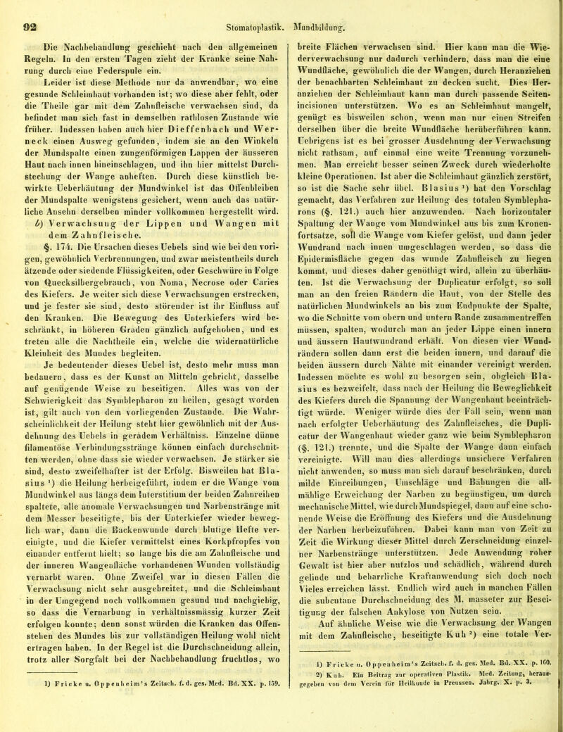 Die Nachbehandlung geschieht nach den allgemeinen Regeln. In den ersten Tagen zieht der Kranke seine Nah- rung durch eine Federspule ein. Leider ist diese Methode nur da anwendbar, wo eine gesunde Schleimhaut vorhanden ist; wo diese aber fehlt, oder die Theile gar mit dem Zahnfleische verwachsen sind, da befindet man sich fast in demselben rathlosen Zustaude wie früher. Indessen haben auch hier Dieffenbach und Wer- neck einen Ausweg gefunden, indem sie an den Winkeln der Mundspalte einen zungenförmigen Lappen der äusseren Haut nach innen hineinschlagen, und ihn hier mittelst Durch- stechung der Wange anheften. Durch diese künstlich be- wirkte Ueberbäutung der Mundwinkel ist das Offeubleiben der Mundspalte wenigstens gesichert, wenn auch das natür- liche Ansehn derselben minder vollkommen hergestellt wird. b) Verwachsung der Lippen und Wangen mit dem Zahnfleische. §. 174. Die Ursachen dieses Uebels sind wie bei den vori- gen, gewöhnlich Verbrennungen, und zwar meistentbeils durch ätzende oder siedende Flüssigkeiten, oder Geschwüre in Folge von (fcuecksilbergebrauch, von Noma, Necrose oder Caries des Kiefers. Je weiter sich diese Verwachsungen erstrecken, uud je fester sie sind, desto störender ist ihr Einfluss auf den Kranken. Die Bewegung des Unterkiefers wird be- schränkt, in höheren Graden gänzlich aufgehoben, und es treten alle die Nachtheile ein, welche die widernatürliche Kleinheit des Mundes begleiten. Je bedeutender dieses Uebel ist, desto mehr muss man bedauern, dass es der Kunst an Mitteln gebricht, dasselbe auf genügende Weise zu beseitigen. Alles was von der Schwierigkeit das Symblepharon zu heilen, gesagt worden ist, gilt auch von dem vorliegenden Zustande. Die Wahr- scheinlichkeit der Heilung steht hier gewöhnlich mit der Aus- dehnung des Uebels in geradem Verhältuiss. Einzelne dünne filameutöse Verbindungssträuge können einfach durchschnit- ten werden, ohne dass sie wieder verwachsen. Je stärker sie sind, desto zweifelhafter ist der Erfolg. Bisweilen hat Bla- sius ') die Heilung herbeigeführt, indem er die Wange vom Mundwinkel aus längs dem Interstitium der beiden Zahnreihen spaltete, alle anomale Verwachsungen und Narbenstränge mit dem Messer beseitigte, bis der Unterkiefer wieder beweg- lich war, danu die Backenwunde durch blutige Hefte ver- einigte, und die Kiefer vermittelst eines Korkpfropfes von einander entfernt hielt; so lange bis die am Zahnfleische und der inneren Wangenfläche vorhandenen Wunden vollständig vernarbt waren. Ohne Zweifel war in diesen Fällen die Verwachsung nicht sehr ausgebreitet, und die Schleimhaut in der Umgegend noch vollkommen gesund uud nachgiebig, so dass die Vernarbung in verhältnissmässig kurzer Zeit erfolgen konnte; denn sonst würden die Kranken das Offen- stehen des Mundes his zur vollständigen Heilung wohl nicht ertragen haben. In der Regel ist die Durchschneidung allein, trotz aller Sorgfalt bei der Nachbehandlung fruchtlos, wo 1) Fri cke u. 0 p p enh e im’ s Zcitsck. f. d. ges. Med. Bd. XX. p. 159. breite Flächen verwachsen sind. Hier kann man die Wie- derverwachsung nur dadurch verhindern, dass man die eine Wundfläche, gewöhnlich die der Wangen, durch Heranziehen der benachbarten Schleimhaut zu decken sucht. Dies Her- anziehen der Schleimhaut kann man durch passende Seiten- incisionen unterstützen. Wo es an Schleimhaut mangelt, genügt es bisweilen schon, wenn man nur einen Streifen 1 derselben über die breite Wundfläche berüberfübren kann. Uebrigens ist es bei grosser Ausdehnung der Verwachsung nicht rathsam, auf einmal eine weite Trennung vorzuneh- men. Man erreicht besser seinen Zweck durch wiederholte | kleine Operationen. Ist aber die Schleimhaut gänzlich zerstört, j so ist die Sache sehr übel. Blasius ') hat den Vorschlag gemacht, das Verfahren zur Heilung des totalen Symblepha- j rons (§. 121.) auch hier anzuwenden. Nach horizontaler j Spaltung der Wange vom Mundwinkel aus bis zum Kronen- . fortsatze, sotl die Wange vom Kiefer gelöst, und dann jeder Wundrand nach innen umgeschlagen werden, so dass die i Epidermisfläcke gegen das wunde Zahnfleisch zu liegen i kommt, und dieses daher genöthigt wird, allein zu überbau- i ten. Ist die Verwachsung der Duplicatur erfolgt, so soll \ man an den freien Rändern die Haut, von der Stelle des ; natürlichen Mundwinkels an bis zum Endpunkte der Spalte, wo die Schnitte vom obern und untern Rande Zusammentreffen müssen, spalten, wodurch man an jeder Lippe einen innern und äussern Hautwundrand erhält. Von diesen vier Wund- rändern sollen dann erst die beiden innern, und darauf die beiden äussern durch Nähte mit einander vereinigt werden. Indessen möchte es wohl zu besorgen sein, obgleich Bla- sius es bezweifelt, dass nach der Heilung die Beweglichkeit ! des Kiefers durch die Spannung der Wangenhaut beeinträch- ; tigt würde. Weniger würde dies der Fall sein, wenn man nach erfolgter Ueberbäutung des Zahnfleisches, die Dupli- catur der Wangenhaut wieder ganz wie beim Symblepharon ! (§. 121.) trennte, uud die Spalte der Wange dann einfach j| vereinigte. Will man dies allerdings unsichere Verfahren nicht amvenden, so muss inan sich darauf beschränken, durch i; milde Einreibungen, Umschläge und Bähungen die all- <; mählige Erweichung der Narben zu begünstigen, um durch mechanische Mittel, wie durch Mundspiegel, dann auf eine scho- ! nende Weise die Eröffnung des Kiefers und die Ausdehnung j| der Narben herbeizuführen. Dabei kann man von Zeit zu Zeit die Wirkung dieser Mittel durch Zerselineidung einzel- j ner Narbenstränge unterstützen. Jede Anwendung roher ! Gewalt ist hier aber nutzlos und schädlich, während durch j gelinde und beharrliche Kraftanwendung sich doch noch j Vieles erreichen lässt. Endlich wird auch in manchen Fällen ! die subcutane Durchscbneidung des M. masseter zur Besei- tigung der falschen Ankylose von Nutzen sein. Auf ähnliche Weise wie die Verwachsung der Wangen mit dem Zahnfleische, beseitigte Kuh2) eine totale Ver- | 1) Fricke u. Oppcuheim’s Zcitsch. fi d. ges. Mod. Bd. XX. p. ICO. ! 2) Kali. Eiu Beitrag zur operativen Plastik. Med. Zeitung, heraus- <i gegeben von dein Verein für Heilkunde iu Preussen. Jahrg. X. p. 3,