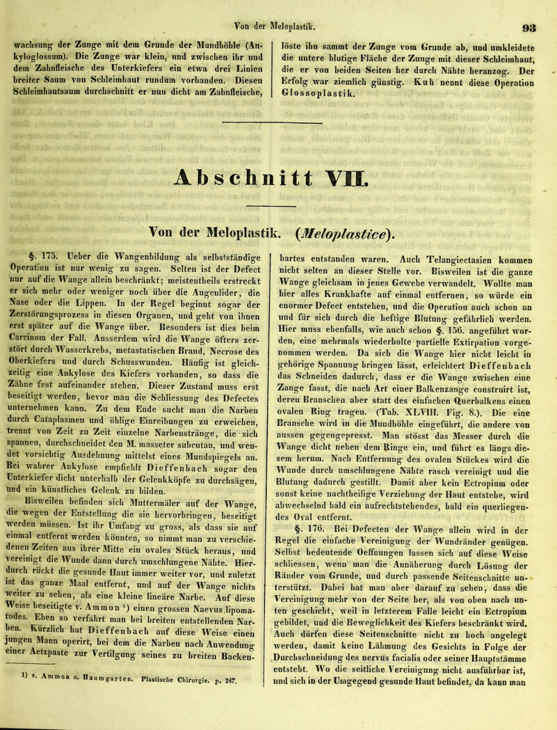 wachsung der Zunge mit dem Grunde der Mundhöhle (An- kylog’lossuin). Die Zunge war klein, und zwischen ihr und dem Zahnfleische des Unterkiefers ein etwa drei Linien breiter Saum von Schleimhaut rundum vorhanden. Diesen Schleimhautsaum durchschnitt er nun dicht am Zahnfleische, löste ihn sammt der Zunge vom Grunde ab, und umkleidete die uutere blutige Fläche der Zunge mit dieser Schleimhaut, die er von beiden Seiten her durch Nähte heranzog. Der Erfolg war ziemlich günstig. Kuh nennt diese Operation Glossoplastik. Abschnitt VH. Von der Meloplastik. (Meloplmtice). §. 1/5. Ueber die Wangenbildung als selbstständige Operation ist nur wenig zu sagen. Selten ist der Defect nur auf die Wange allein beschränkt; meistentheils erstreckt er sich mehr oder weniger noch über die Augenlider, die Nase oder die Lippen. In der Regel beginnt sogar der Zerstörungsprozess in diesen Organen, und geht von ihnen erst später auf die Wange über. Besonders ist dies beim Carcinom der Fall. Ausserdem wird die Wange öfters zer- stört durch Wasserkrebs, metastatiscben Brand, Necrose des Oberkiefers und durch Schusswunden. Häufig ist gleich- zeitig eine Ankylose des Kiefers vorhanden, so dass die Zähne fest aufeinander stehen. Dieser Zustand muss erst beseitigt werden, bevor man die Schliessung des Defectes unternehmen kann. Zu dem Ende sucht man die Narben durch Cataplasmen und öhlige Einreibungen zu erweichen, trennt von Zeit zu Zeit eiuzelne Narbenstränge, die sich spannen, durchschneidet den M. masseter subcutan, und wen- det vorsichtig Ausdehnung mittelst eines Mundspiegels an. Bei wahrer Ankylose empfiehlt Dieffenbach sogar den Unterkiefer dicht unterhalb der Gelenkköpfe zu durchsägen, und ein künstliches Gelenk zu bilden. Bisweilen befinden sich Muttermäler auf der Wange, die wegen der Entstellung die sie hervorbringen, beseitigt werden müssen. Ist ihr Umfang zu gross, als dass sie auf einmal entfernt werden könnten, so nimmt man zu verschie- denen Zeiten aus ihrer Mitte ein ovales Stück heraus, und vereinigt die Wunde dann durch umschlungene Nähte. Hier- durch rückt die gesunde Haut immer weiter vor, und zuletzt ist das ganze Maal entfernt, und auf der Wange nichts weiter zu sehen, als eine kleine lineäre Narbe. Auf diese Weise beseitigte v. Ammon ') einen grossen Naevus.lipoma- todes. Eben so verfährt man bei breiten entstellenden Nar- ben. Kürzlich hat Dieffenbach auf diese Weise einen jungen Mann operirt, bei dem die Narben nach Anwendung einer Aetzpaste zur Vertilgung seines zu breiten Backen&- 1) V. Ammon u. Baumgarten. Plastische Chirurgie, p. 247. hartes entstanden waren. Auch Telangiectasien kommen nicht selten an dieser Stelle vor. Bisweilen ist die ganze Wange gleichsam in jenes Gewebe verwandelt. Wollte man hier alles Krankhafte auf einmal entfernen, so würde ein enormer Defect entstehen, und die Operation auch schon an und für sich durch die heftige Blutung gefährlich werden. Hier muss ebenfalls, wie auch schon §. 156. angeführt wor- den, eine mehrmals wiederholte partielle Extirpation vorge- nommen werden. Da sich die Wange hier nicht leicht in gehörige Spannung bringen lässt, erleichtert Dieffenbach das Schneiden dadurch, dass er die Wange zwischen eine Zange fasst, die nach Art einer Balkenzange construirt ist, deren Branschen aber statt des einfachen Querbalkens einen ovalen Ring tragen. (Tab. XLVIII. Fig. 8.). Die eine Bransche wird in die Mundhöhle eingeführt, die andere von aussen gegengepresst. Man stösst das Messer durch die Wange dicht neben dem Ringe ein, und führt es längs die- sem herum. Nach Entfernung des ovalen Stückes wird die Wunde durch umschlungene Nähte rasch vereinigt und die Blutung dadurch gestillt. Damit aber kein Ectropium oder sonst keine nachtheilige Verziehung der Haut entstehe, wird abwechselnd bald ein aufrechtstehendes, bald ein querliegen- des Oval entfernt. §. 176. Bei Defecten der Wange allein wird in der Regel die einfache Vereinigung der Wundränder genügen. Selbst bedeutende Oeftüungen lassen sich auf diese Weise schliessen, wenn man die Annäherung durch Lösung der Ränder vom Grunde, und durch passende Seitenschnitte un- terstützt. Dabei hat man aber darauf zu sehen, dass die Vereinigung mehr von der Seite her, als von oben nach un- ten geschieht, weil in letzterem Falle leicht ein Ectropium gebildet, und die Beweglichkeit des Kiefers beschränkt wird. Auch dürfen diese Seitenschnitte nicht zu hoch angelegt werden, damit keine Lähmung des Gesichts in Folge der .Durchschneidung des nervös facialis oder seiner Hauptstämme entsteht. Wo die seitliche Vereinigung nicht ausführbar ist, und sich in der Umgegend gesunde Haut befindet, da kann man