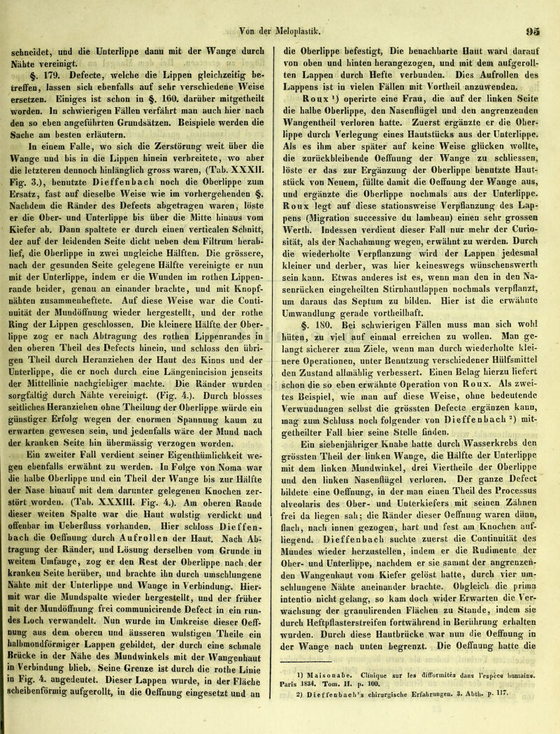 schneidet, und die Unterlippe dann mit der Wange durch Nähte vereinigt. §. 179. Defecte, welche die Lippen gleichzeitig be- treffen, lassen sich ebenfalls auf sehr verschiedene Weise ersetzen. Einiges ist schon in §. 160. darüber mitgetheilt worden, ln schwierigen Fällen verfährt man amch hier nach den so eben angeführten Grundsätzen. Beispiele werden die Sache am besten erläutern. In einem Falle, wo sich die Zerstörung weit über die Wange und bis in die Lippen hinein verbreitete, wo aber die letzteren dennoch hinlänglich gross waren, (Tab. XXXII. Fig. 3.), benutzte Dieffenbach noch die Oberlippe zum Ersatz, fast auf dieselbe Weise wie im vorhergehenden §. Nachdem die Ränder des Defects abgetragen waren, löste er die Ober- und Unterlippe bis über die Mitte hinaus vom Kiefer ab. Dann spaltete er durch einen verticalen Schnitt, der auf der leidenden Seite dicht neben dem Filtrum herab- lief, die Oberlippe in zwei ungleiche Hälften. Die grössere, nach der gesunden Seite gelegene Hälfte vereinigte er nun mit der Unterlippe, indem er die Wunden im rothen Lippen- rande beider, genau an einander brachte, und mit Knopf- nähten zusammenheftete. Auf diese Weise war die Conti- nuität der Mundöffnung wieder hergestellt, und der rothe Ring der Lippen geschlossen. Die kleinere Hälfte der Ober- lippe zog er nach Abtragung des rothen Lippenrandes in den oberen Theil des Defects hinein, und schloss den übri- gen Theil durch Heranziehen der Haut des Kinns und der Unterlippe, die er noch durch eine Längenincision jenseits der Mittellinie nachgiebiger machte. Die Ränder wurden sorgfältig durch Nähte vereinigt. (Fig. 4.). Durch blosses seitliches Heranziehen ohne Theilung der Oberlippe würde ein günstiger Erfolg wegen der enormen Spannung kaum zu erwarten gewesen sein, und jedenfalls wäre der Mund nach der kranken Seite hin übermässig verzogen worden. Ein zweiter Fall verdient seiner Eigenthümlichkeit we- gen ebenfalls erwähnt zu werden. In Folge von Noma war die halbe Oberlippe und ein Theil der Wange bis zur Hälfte der Nase hinauf mit dem darunter gelegenen Knochen zer- stört worden. (Tab. XXXIII. Fig. 4.). Am oberen Rande dieser weiten Spalte war die Haut wulstig verdickt und offenbar im Ueberfluss vorhanden. Hier schloss Dieffen- bach die Oeffuung durch Aufrollen der Haut. Nach Ab- tragung der Ränder, und Lösung derselben vom Grunde iu weitem Umfange, zog er den Rest der Oberlippe nach der kranken Seite herüber, und brachte ihn durch umschlungene Nähte mit der Unterlippe und Wange in Verbindung. Hier- mit war die Mundspalte wieder hergestellt, und der früher mit der Mundöffnung frei communicirende Defect in ein run- des Loch verwandelt. Nun wurde im Umkreise dieser Oeff- nung aus dem oberen und äusseren wulstigen Theile ein halbmondförmiger Lappen gebildet, der durch eine schmale Brücke in der Nähe des Mundwinkels mit der Wangenhaut in Verbindung blieb. Seine Grenze ist durch die rothe Linie in Fig. 4. angedeutet. Dieser Lappen wurde, in der Fläche scheibenförmig aufgerollt, in die Oeffnung eingesetzt und an die Oberlippe befestigt, Die benachbarte Haut ward darauf von oben und hinten herangezogen, und mit dem aufgeroll- ten Lappen durch Hefte verbunden. Dies Aufrollen des Lappens ist in vielen Fällen mit Vortheil anzuwenden. Roux ') operirte eine Frau, die auf der linken Seite die halbe Oberlippe, den Nasenflügel und den angrenzenden Wangentheil verloren hatte. Zuerst ergänzte er die Ober- lippe durch Verlegung eines Hautstücks aus der Unterlippe. Als es ihm aber später auf keine Weise glücken wollte, die zurückbleibende Oeffnung der Wange zu schliesscn, löste er das zur Ergänzung der Oberlippe benutzte Haut- stück von Neuem, füllte damit die Oeffnung der Wange aus, und ergänzte die Oberlippe nochmals aus der Unterlippe. Roux legt auf diese stationsweise Verpflanzung des Lap- pens (Migration successive du lambeau) einen sehr grossen Werth. Indessen verdient dieser Fall nur mehr der Curio- sität, als der Nachahmung wegen, erwähnt zu werden. Durch die wiederholte Verpflanzung wird der Lappen jedesmal kleiner und derber, was hier keineswegs wünschenswerth sein kann. Etwas anderes ist es, wenn man den in den Na- senrücken eingeheilten Stirnhautlappen nochmals verpflanzt, um daraus das Septum zu bilden. Hier ist die erwähnte Umwandlung gerade vortheilhaft. §. 180. Bei schwierigen Fällen muss man sich wohl hüten, zu viel auf einmal erreichen zu wollen. Man ge- langt sicherer zum Ziele, wenn man durch wiederholte klei- nere Operationen, unter Benutzung verschiedener Hülfsmittel den Zustand allmählig verbessert. Einen Belag hierzu liefert schon die so eben erwähnte Operation von Roux. Als zwei- tes Beispiel, wie man auf diese Weise, ohne bedeutende Verwundungen selbst die grössten Defecte ergänzen kann, mag zum Schluss noch folgender von Dieffenbach1 2) mit- getheilter Fall hier seine Stelle finden. Ein siebenjähriger Knabe hatte durch Wasserkrebs den grössten Theil der linken Wange, die Hälfte der Unterlippe mit dem linken Mundwinkel, drei Viertheile der Oberlippe und den linken Nasenflügel verloren. Der ganze Defect bildete eine Oeffnung, in der man einen Theil des Processus alveolaris des Ober- und Unterkiefers mit seinen Zähnen frei da liegen sah; die Ränder dieser Oeffnung waren dilnn, flach, nach innen gezogen, hart und fest am Knochen auf- liegend. Dieffenbach suchte zuerst die Continuität des Mundes wieder herzustellen, indem er die Rudimente der Ober- und Unterlippe, nachdem er sie sanunt der angrenzen- den Wangenhaut vom Kiefer gelöst hatte, durch vier um- schlungene Nähte aneinander brachte. Obgleich die prima intentio nicht gelang, so kam doch wider Erwarten die Ver- wachsung der granulirenden Flächen zu Stande, indem sie durch Heftpflasterstreifen fortwährend in Berührung erhalten wurden. Durch diese Hautbrücke war nun die Oeffnung in der Wange nach unten begrenzt. Die Oeffnung hatte die 1) M also nabe. Cliuique sur Ies difforinites «Jaus l'espcc« linmaine. Paris 1834. Tom. II. p. 100.
