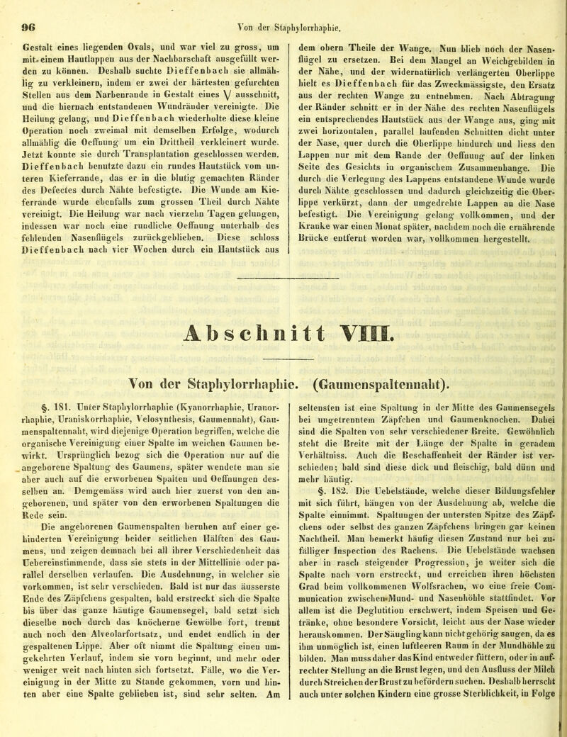 Gestalt eines liegenden Ovals, und war viel zu gross, um mit« einem Hautlappen aus der Nachbarschaft ausgefiillt wer- den zu können. Deshalb suchte Dieffenhach sie allmäh- lig zu verkleinern, indem er zwei der härtesten gefurchten Stellen aus dem Narbenrande in Gestalt eines y ausschnitt, und die hiernach entstandenen Wundräuder vereinigte. Die Beiluug gelang, und Dieffenhach wiederholte diese kleine Operation noch zweimal mit demselben Erfolge, wodurch allmäblig die Oeffnung um ein Drittheil verkleinert wurde. Jetzt konnte sie durch Transplantation geschlossen werden. Dieffenhach benutzte dazu ein rundes Hautstiick vom un- teren Kieferrande, das er in die blutig gemachten Ränder des Defectes durch Nähte befestigte. Die Wunde am Kie- ferrande wurde ebenfalls zum grossen Theil durch Nähte vereinigt. Die Heilung war nach vierzehn Tagen gelungen, indessen war noch eine rundliche Oeffnung unterhalb des fehlenden Nasenflügels zurückgeblieben. Diese schloss Dieffenhach nach vier Wochen durch ein Hautstück aus dem obern Theile der Wange. Nun blieb noch der Nasen- flügel zu ersetzen. Bei dem Mangel an Weichgehilden in der Nähe, und der widernatürlich verlängerten Oberlippe hielt es Dieffenhach für das Zweckmässigste, den Ersatz aus der rechten Wange zu entnehmen. Nach Abtragung der Ränder schnitt er in der Nähe des rechten Nasenflügels ein entsprechendes Hautstück aus der Wange aus, ging mit zwei horizontalen, parallel laufenden Schnitten dicht unter der Nase, quer durch die Oberlippe hindurch und liess den Lappen nur mit dem Rande der Oeffnung auf der linken Seite des Gesichts in organischem Zusammenhänge. Die durch die Verlegung des Lappens entstandene Wunde wurde durch Nähte geschlossen und dadurch gleichzeitig die Ober- lippe verkürzt, dann der umgedrehte Lappen an die Nase befestigt. Die Vereinigung gelang vollkommen, und der Kranke war einen Monat später, nachdem noch die ernährende Brücke entfernt worden war, vollkommen hergestellt. Abschnitt VIII. Von der Stapbylorrliapbie. (Gaumenspaltennabt). §. 181. Unter Stapbylorrliapbie (Kyanorrliaphie, Uranor- rhaphie, Uraniskorrhaphie, Velosynthesis, Gaumennaht), Gau- menspaltennaht, wird diejenige Operation begriffen, welche die organische Vereinigung einer Spalte im weichen Gaumen be- wirkt. Ursprünglich bezog sich die Operation nur auf die angeborene Spaltung des Gaumens, später wendete man sie aber auch auf die erworbenen Spalten und Oeffnungen des- selben an. Demgemäss wird auch hier zuerst von den an- geborenen, und später von den erworbenen Spaltungen die Rede sein. Die angeborenen Gaumenspalten beruhen auf einer ge- hinderten Vereinigung beider seitlichen Hälften des Gau- mens, und zeigen demnach bei all ihrer Verschiedenheit das Uebereinstimmende, dass sie stets in der Mittellinie oder pa- rallel derselben verlaufen. Die Ausdehnung, in welcher sie Vorkommen, ist sehr verschieden. Bald ist nur das äusserste Ende des Zäpfchens gespalten, bald erstreckt sich die Spalte bis über das ganze häutige Gaumensegel, bald setzt sich dieselbe noch durch das knöcherne Gewölbe fort, trennt auch noch den Alveolarfortsatz, und endet endlich in der gespaltenen Lippe. Aber oft nimmt die Spaltung einen um- gekehrten Verlauf, indem sie vorn beginnt, und mehr oder weniger weit nach hinten sich fortsetzt. Fälle, wo die Ver- einigung in der Mitte zu Stande gekommen, vorn und hin- ten aber eine Spalte geblieben ist, sind sehr selten. Am seltensten ist eine Spaltung in der Mitte des Gaumensegels hei ungetrenntem Zäpfchen und Gaumenknochen. Dabei sind die Spalten von sehr verschiedener Breite. Gewöhnlich 1 steht die Breite mit der Länge der Spalte in geradem i Verhältniss. Auch die Beschaffenheit der Ränder ist ver- j schieden; bald sind diese dick und fleischig, bald dünn und i mehr häutig. §. 182. Die Uehelstände, welche dieser Bildungsfehler i mit sich führt, hängen von der Ausdehnung ab, welche die Spalte einnimmt. Spaltungen der untersten Spitze des Zäpf- chens oder seihst des ganzen Zäpfchens bringen gar keinen Nachtheil. Man bemerkt häufig diesen Zustaud nur hei zu- fälliger Inspection des Rachens. Die Uehelstände wachsen aber in rasch steigender Progression, je weiter sich die Spalte nach vorn erstreckt, und erreichen ihren höchsten Grad beim vollkommenen Wolfsrachen, wo eine freie Com- munication zwischemMund- und Nasenhöhle stattfindet. Vor allem ist die Deglutition erschwert, indem Speisen und Ge- tränke, ohne besondere Vorsicht, leicht aus der Nase wieder herauskommen. DerSäuglingkann nichtgehörig saugen, da es ihm unmöglich ist, einen luftleeren Raum in der Mundhöhle zu bilden. Man muss daher dasKind entweder füttern, oder in auf- rechter Stellung an die Brust legen, und den Ausfluss der Milch durch Streichen der Brust zu befördern suchen. Deshalb herrscht auch unter solchen Kindern eine grosse Sterblichkeit, in Folge .