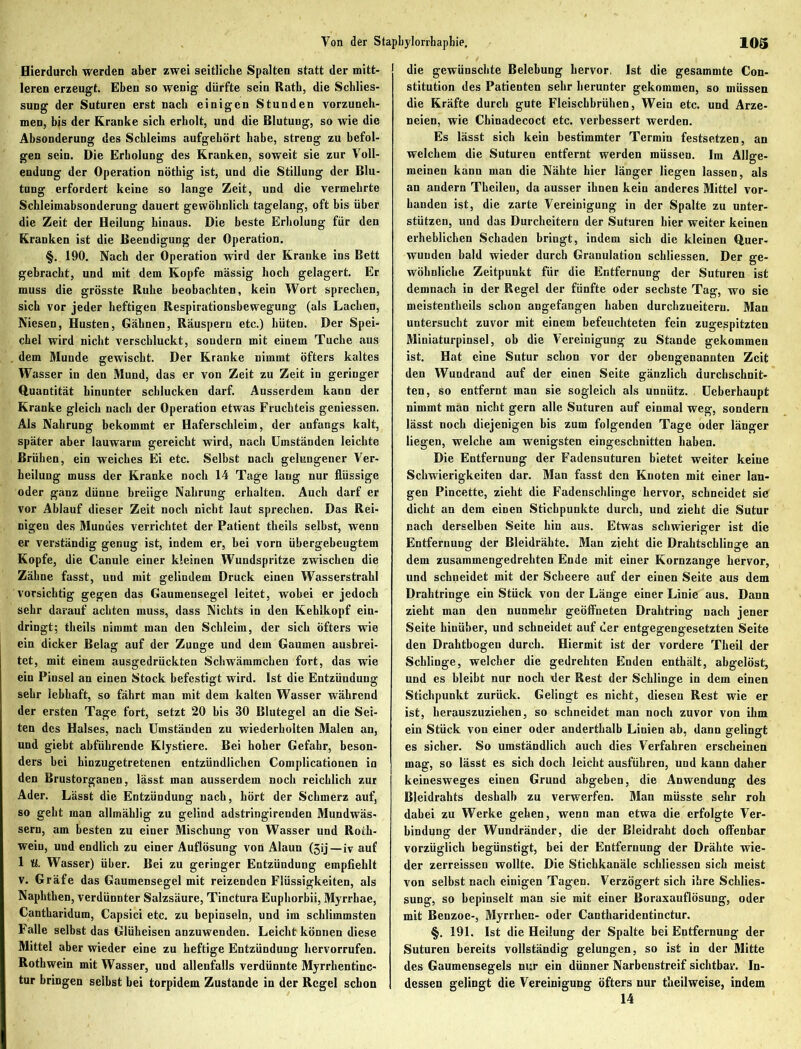 Hierdurch werden aber zwei seitliche Spalten statt der mitt- leren erzeugt. Eben so wenig dürfte sein Rath, die Schlies- sung der Suturen erst nach einigen Stunden vorzuneh- men, bis der Kranke sich erholt, und die Blutung, so wie die Absonderung des Schleims aufgehört habe, streng zu befol- gen sein. Die Erholung des Kranken, soweit sie zur Voll- endung der Operation nöthig ist, und die Stillung der Blu- tung erfordert keine so lange Zeit, und die vermehrte Schleimabsonderung dauert gewöhnlich tagelang, oft bis über die Zeit der Heilung hinaus. Die beste Erholung für den Kranken ist die Beendigung der Operation. §. 190. Nach der Operation wird der Kranke ins Bett gebracht, und mit dem Kopfe massig hoch gelagert. Er muss die grösste Ruhe beobachten, kein Wort sprechen, sich vor jeder heftigen Respirationsbewegung (als Lachen, Niesen, Husten, Gähnen, Räuspern etc.) hüten. Der Spei- chel wird nicht verschluckt, sondern mit einem Tuche aus dem Munde gewischt. Der Kranke nimmt öfters kaltes Wasser in den Mund, das er von Zeit zu Zeit in geringer Quantität hinunter schlucken darf. Ausserdem kann der Kranke gleich nach der Operation etwas Fruchteis geniessen. Als Nahrung bekommt er Haferschleim, der anfangs kalt, später aber lauwarm gereicht wird, nach Umständen leichte Brühen, ein weiches Ei etc. Selbst nach gelungener Ver- heilung muss der Kranke noch 14 Tage laug nur flüssige oder ganz dünne breiige Nahrung erhalten. Auch darf er vor Ablauf dieser Zeit noch nicht laut sprechen. Das Rei- nigen des Mundes verrichtet der Patient tlieils selbst, wenn er verständig genug ist, indem er, bei vorn übergebeugtem Kopfe, die Canule einer kleinen Wundspritze zwischen die Zähne fasst, und mit gelindem Druck einen Wasserstrahl vorsichtig gegen das Gaumensegel leitet, wobei er jedoch sehr darauf achten muss, dass Nichts in den Kehlkopf ein- dringt; theils nimmt man den Schleim, der sich öfters wie ein dicker Belag auf der Zunge und dem Gaumen ausbrei- tet, mit einem ausgedrückten Schwämmchen fort, das wie ein Pinsel an einen Stock befestigt wird. Ist die Entzündung sehr lebhaft, so fährt man mit dem kalten Wasser während der ersten Tage fort, setzt 20 bis 30 Blutegel an die Sei- ten des Halses, nach Umständen zu wiederholten Malen an, und giebt abführende Klystiere. Bei hoher Gefahr, beson- ders bei hinzugetretenen entzündlichen Complicationen in den Brustorganen, lässt man ausserdem noch reichlich zur Ader. Lässt die Entzündung nach, hört der Schmerz auf, so geht man allmählig zu gelind adstringirenden Mundwäs- sern, am besten zu einer Mischung von Wasser und Roih- weiu, und endlich zu einer Auflösung von Alaun (gij—iv auf 1 U. Wasser) über. Bei zu geringer Entzündung empfiehlt v. Gräfe das Gaumensegel mit reizenden Flüssigkeiten, als Naphthen, verdünnter Salzsäure, Tinctura Euphorbii, Myrrkae, Cantkaridum, Capsici etc. zu bepinseln, und im schlimmsten Falle selbst das Glüheisen anzuwenden. Leicht können diese Mittel aber wieder eine zu heftige Entzündung hervorrufen. Rothwein mit Wasser, und allenfalls verdünnte Myrrkentinc- tur bringen selbst bei torpidem Zustande in der Regel schon die gewünschte Belebung hervor. Ist die gesammte Con- stitution des Patienten sehr herunter gekommen, so müssen die Kräfte durch gute Fleischbrühen, Wein etc. und Arze- neien, wie Chinadecoct etc. verbessert werden. Es lässt sich kein bestimmter Termin festsetzen, an welchem die Suturen entfernt werden müssen. Im Allge- meinen kann man die Nähte hier länger liegen lassen, als an andern Theileu, da ausser ihnen kein anderes Mittel vor- handen ist, die zarte Vereinigung in der Spalte zu unter- stützen, und das Durcheitern der Suturen hier weiter keinen erheblichen Schaden bringt, indem sich die kleinen Quer- wunden bald wieder durch Granulation schliessen. Der ge- wöhnliche Zeitpunkt für die Entfernung der Suturen ist demnach in der Regel der fünfte oder sechste Tag, wo sie meistentheils schon angefangen haben durclizueiteru. Man untersucht zuvor mit einem befeuchteten fein zugespitzten Miniaturpinsel, ob die Vereinigung zu Stande gekommen ist. Hat eine Sutur schon vor der obengenannten Zeit den Wundrand auf der einen Seite gänzlich durchschnit- ten, so entfernt man sie sogleich als unnütz. Ueberhaupt nimmt man nicht gern alle Suturen auf einmal weg, sondern lässt noch diejenigen bis zum folgenden Tage oder länger liegen, welche am wenigsten eingeschnitten haben. Die Entfernung der Fadensuturen bietet weiter keine Schwierigkeiten dar. Man fasst den Knoten mit einer lan- gen Pincette, zieht die Fadenschlinge hervor, schneidet sie dicht an dem einen Stichpunkte durch, und zieht die Sutur nach derselben Seite hin aus. Etwas schwieriger ist die Entfernung der Bleidrähte. Man zieht die Drahtschlinge an dem zusammengedrehten Ende mit einer Kornzange hervor, und schneidet mit der Scheere auf der einen Seite aus dem Drahtringe ein Stück von der Länge einer Linie aus. Dann zieht man den nunmehr geöffneten Drahtring nach jener Seite hinüber, und schneidet auf der entgegengesetzten Seite den Drahtbogeu durch. Hiermit ist der vordere Tkeil der Schlinge, welcher die gedrehten Enden enthält, abgelöst, und es bleibt nur noch der Rest der Schlinge in dem einen Stichpunkt zurück. Gelingt es nicht, diesen Rest wie er ist, herauszuziehen, so schneidet man noch zuvor von ihm ein Stück von einer oder anderthalb Linien ab, dann gelingt es sicher. So umständlich auch dies Verfahren erscheinen mag, so lässt es sich doch leicht ausführen, und kann daher keinesweges einen Grund abgeben, die Anwendung des Bleidrahts deshalb zu verwerfen. Man müsste sehr roh dabei zu Werke gehen, wenn man etwa die erfolgte Ver- bindung der Wundränder, die der Bleidraht doch offenbar vorzüglich begünstigt, bei der Entfernung der Drähte wie- der zerreissen wollte. Die Stichkanäle schliessen sich meist von selbst nach einigen Tagen. Verzögert sich ihre Schlies- sung, so bepinselt man sie mit einer Boraxauflösung, oder mit Benzoe-, Myrrhen- oder Cantharidentinctur. §. 191. Ist die Heilung der Spalte bei Entfernung der Suturen bereits vollständig gelungen, so ist in der Mitte des Gaumensegels nur ein dünner Narbenstreif sichtbar. In- dessen gelingt die Vereinigung öfters nur theilweise, indem 14