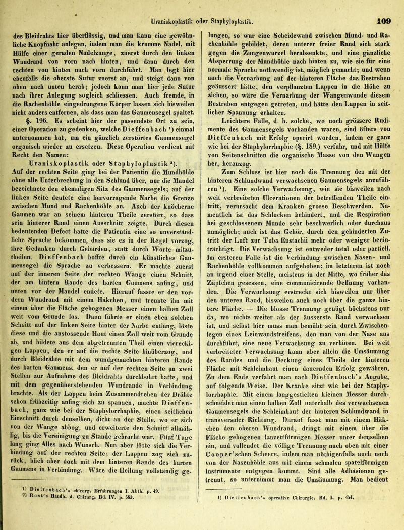 des Bleidrahts hier überflüssig, und man kann eine gewöhn- liche Knopfnaht anlegen, indem man die krumme Nadel, mit Hülfe einer geraden Nadelzange, zuerst durch den linken Wundrand von vorn nach hinten, und dann durch den rechten von hinten nach vorn durchführt. Man legt hier ebenfalls die oberste Sutur zuerst an, und steigt dann von oben nach unten herab; jedoch kann man hier jede Sutur nach ihrer Anlegung sogleich schliessen. Auch fremde, in die Rachenhöhle eingedrungene Körper lassen sich bisweilen nicht anders entfernen, als dass man das Gaumensegel spaltet. §. 196. Es scheint hier der passendste Ort zu sein, einer Operation zu gedenken, welche Dieffenbach ’) einmal unternommen hat, um ein gänzlich zerstörtes Gaumensegel organisch wieder zu ersetzen. Diese Operation verdient mit Recht den Namen: Uraniskoplastik oder Stapbyloplastik1 2). Auf der rechten Seite ging bei der Patientin die Mundhöhle ohne alle Unterbrechung in den Schlund über, nur die Mandel bezeichnete den ehemaligen Sitz des Gaumensegels; auf der linken Seite deutete eine hervorragende Narbe die Grenze zwischen Mund und Rachenhöhle an. Auch der knöcherne Gaumen war an seinem hinteren Theile zerstört, so dass sein hinterer Rand einen Ausschnitt zeigte. Durch diesen bedeutenden Defect hatte die Patientin eine so unverständ- liche Sprache bekommen, dass sie es in der Regel vorzog, ihre Gedanken durch Gebärden, statt durch Worte mitzu- theilen. Dieffenbach hoffte durch ein künstliches Gau- mensegel die Sprache zu verbessern. Er machte zuerst auf der inneren Seite der rechten Wange einen Schnitt, der am hintern Rande des harten Gaumens anfing, und unten vor der Mandel endete. Hierauf fasste er den vor- dem Wundrand mit einem Häkchen, und trennte ihn mit einem über die Fläche gebogenen Messer einen halben Zoll weit vom Gruude los. Dann führte er einen eben solchen Schnitt auf der linken Seite hinter der Narbe entlang, löste diese und die anstossende Haut einen Zoll weit vom Grunde ab, und bildete aus dem ahgetrennten Theil einen vierecki- gen Lappen, den er auf die rechte Seite hinüberzog, und durch Bleidrähte mit dem wundgemachten hinteren Rande des harten Gaumens, den er auf der rechten Seite an zwei Stellen zur Aufnahme des ßleidrahts durchbohrt hatte ä und mit dem gegeniiberstehenden Wundrande in Verbindung brachte. Als der Lappen beim Zusammendrehen der Drähte schon frühzeitig anfing sich zu spannen, machte Dieffen- bach, ganz wie bei der Staphylorrhaphie, einen seitlichen Einschnitt durch denselben, dicht an der Steile, wo er sich von der Wange abbog, uud erweiterte den Schnitt allmäh- lig, bis die Vereinigung zu Stande gebracht war. Fünf Tage lang ging Alles nach Wunsch. Nun aber löste sich die Ver- bindung auf der rechten Seite; der Lappen zog sich zu- rück, blieb aber doch mit dem hinteren Rande des harten Gaumens in Verbindung. Wäre die Heilung vollständig ge- lungen, so war eine Scheidewand zwischen Mund- und Ra- chenhöhle gebildet, deren unterer freier Rand sich stark gegen die Zungenwurzel herabsenkte, und eine gänzliche Absperrung der Mundhöhle nach hinten zu, wie sie für eine normale Sprache nothwendig ist, möglich gemacht; und wenn auch die Vernarbung auf der hinteren Fläche das Bestreben geäussert hätte, den verpflanzten Lappen in die Höhe zu ziehen, so wäre die Vernarbung der Wangenwunde diesem Bestreben entgegen getreten, und hätte den Lappen in seit- licher Spannung erhalten. Leichtere Fälle, d. h. solche, wo noch grössere Rudi- mente des Gaumensegels vorhanden waren, sind öfters von Dieffenbach mit Erfolg operirt worden, indem er ganz wie bei der Staphylorrhaphie (§. 189.) verfuhr, und mit Hülfe von Seitenschnitten die organische Masse von den Wangen her, heranzog. Zum Schluss ist hier noch die Trennung des mit der hinteren Schlundwand verwachsenen Gaumensegels anzufüh- ren '). Eine solche Verwachsung, wie sie bisweilen nach weit verbreiteten Ulcerationen der betreffenden Theile ein- tritt, verursacht dem Kranken grosse Beschwerden. Na- mentlich ist das Schlucken behindert, und die Respiration bei geschlossenem Munde sehr beschwerlich oder durchaus unmöglich; auch ist das Gehör, durch den gehinderten Zu- tritt der Luft zur Tuba Eustacbii mehr oder weniger beein- trächtigt. Die Verwachsung ist entweder total oder partiell. Im ersteren Falle ist die Verbindung zwischen Nasen- und Rachenhöhle vollkommen aufgehoben; im letzteren ist noch au irgend einer Stelle, meistens in der Mitte, wo früher das Zäpfchen gesessen, eine communicirende Oeffnung vorhan- den. Die Verwachsung erstreckt sich bisweilen nur über den unteren Rand, bisweilen auch noch über die ganze hin- tere Fläche. — Die blosse Trennung genügt höchstens nur da, wo nichts weiter als der äusserste Rand verwachsen ist, und selbst hier muss man bemüht sein durch Zwischen- legen eines Lcinwandstreifens, den man von der Nase aus durchführt, eine neue Verwachsung zu verhüten. Bei weit verbreiteter Verwachsung kann aber allein die Umsäumung des Randes und die Deckung eines Theils der hinteren Fläche mit Schleimhaut einen dauernden Erfolg gewähren. Zu dem Ende verfährt man nach Dieffenbach’s Angabe, auf folgende Weise. Der Kranke sitzt wie bei der Staphy- lorrhaphie. Mit einem langgestielten kleinen Messer durch- schneider man einen halben Zoll unterhalb des verwachsenen Gaumensegels die Schleimhaut der hinteren Schlundwand in transversaler Richtung. Darauf fasst man mit einem Häk- chen den oberen Wundrand, dringt mit einem über die Fläche gebogenen lanzettförmigen Messer unter demselben ein, und vollendet die völlige Trennung nach oben mit einer Cooper’schen Scheere, indem man nöthigenfalls auch noch von der Nasenhöhle aus mit einem schmalen spatelförmigen Instrumente entgegen kommt. Sind alle Adhäsionen ge- trennt, so unternimmt man die Umsäumung. Man bedient 1) D ie ffeubach’ s cln'rurg. Erfahrungen I. Abth. p. 49.