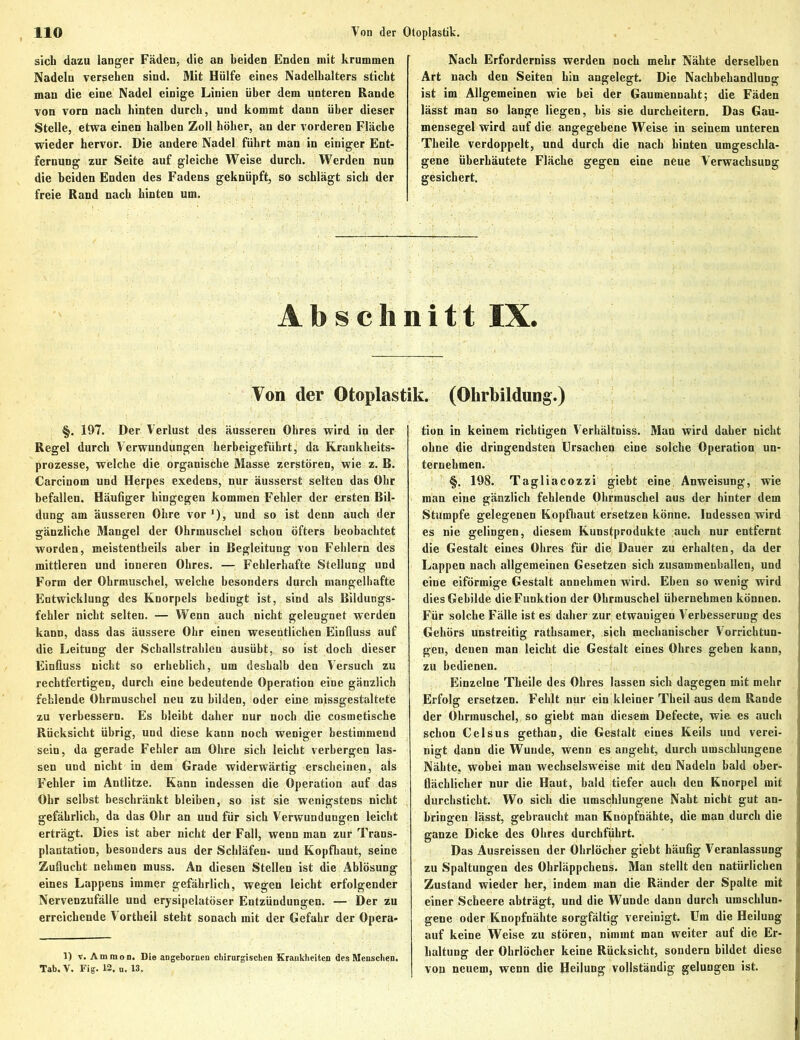 sich dazu langer Fäden, die an beiden Enden mit krummen Nadeln versehen sind. Mit Hülfe eines Nadelhalters sticht man die eine Nadel einige Linien über dem unteren Rande von vorn nach hinten durch, und kommt dann über dieser Stelle, etwa einen halben Zoll höher, an der vorderen Fläche wieder hervor. Die andere Nadel führt man in einiger Ent- fernung zur Seite auf gleiche Weise durch. Werden nun die beiden Enden des Fadens geknüpft, so schlägt sich der freie Rand nach hinten um. Nach Erforderniss werden noch mehr Nähte derselben Art nach den Seiten hin angelegt. Die Nachbehandlung ist im Allgemeinen wie bei der Gaumennaht; die Fäden lässt man so lange liegen, bis sie durcheitern. Das Gau- mensegel wird auf die angegebene Weise in seinem unteren Theile verdoppelt, und durch die nach hinten umgeschla- gene überhäutete Fläche gegen eine neue Verwachsung gesichert. Abschnitt IX. Von der Otoplastik. (Ohrbildung.) §. 197. Der Verlust des äusseren Ohres wird in der Regel durch Verwundungen herbeigeführt, da Krankheits- prozesse, welche die organische Masse zerstören, wie z. B. Carcinom und Herpes exedens, nur äusserst selten das Ohr befallen. Häufiger hingegen kommen Fehler der ersten Bil- dung am äusseren Ohre vor *), und so ist denn auch der gänzliche Mangel der Ohrmuschel schon öfters beobachtet worden, meistentheils aber in Begleitung von Fehlern des mittleren und inneren Ohres. — Fehlerhafte Stellung und Form der Ohrmuschel, welche besonders durch mangelhafte Entwicklung des Knorpels bedingt ist, sind als Bildungs- fehler nicht selten. — Wenn auch nicht geleugnet werden kann, dass das äussere Ohr einen wesentlichen Einfluss auf die Leitung der Schallstrahlen ausübt, so ist doch dieser Einfluss nicht so erheblich, um deshalb den Versuch zu rechtfertigen, durch eine bedeutende Operation eine gänzlich fehlende Ohrmuschel neu zu bilden, oder eine missgestaltete zu verbessern. Es bleibt daher nur noch die cosmetische Rücksicht übrig, und diese kann noch weniger bestimmend sein, da gerade Fehler am Ohre sich leicht verbergen las- sen und nicht in dem Grade widerwärtig erscheinen, als Fehler im Antlitze. Kann indessen die Operation auf das Ohr selbst beschränkt bleiben, so ist sie wenigstens nicht gefährlich, da das Ohr an uud für sich Verwundungen leicht erträgt. Dies ist aber nicht der Fall, wenn man zur Trans- plantation, besonders aus der Schläfen- und Kopfhaut, seine Zuflucht nehmen muss. An diesen Stellen ist die Ablösung eines Lappens immer gefährlich, wegen leicht erfolgender Nervenzufälle und erysipelatöser Entzündungen. — Der zu erreichende Vortheil steht sonach mit der Gefahr der Opera- 1) v. Ammon. Die angeboruen chirurgischen Krankheiten des Menschen. Tab. V. Fig. 12. „. 13. tion in keinem richtigen Verhältnis^. Man wird daher nicht ohne die dringendsten Ursachen eine solche Operation un- ternehmen. §. 198. Tagliacozzi giebt eine, Anweisung, wie man eine gänzlich fehlende Ohrmuschel aus der hinter dem Stumpfe gelegenen Kopfhaut ersetzen könne. Indessen wird es nie gelingen, diesem Kunstprodukte auch nur entfernt die Gestalt eines Ohres für die Dauer zu erhalten, da der Lappen nach allgemeinen Gesetzen sich zusammenballen, und eine eiförmige Gestalt annehmen wird. Ehen so wenig wird dies Gebilde die Funktion der Ohrmuschel übernehmen können. Für solche Fälle ist es daher zur etwauigen Verbesserung des Gehörs unstreitig rathsamer, sich mechanischer Vorrichtun- gen, denen man leicht die Gestalt eines Ohres geben kann, zu bedienen. Einzelne Theile des Ohres lassen sich dagegen mit mehr Erfolg ersetzen. Fehlt nur ein kleiner Theil aus dem Rande der Ohrmuschel, so giebt man diesem Defecte, wie es auch schon Celsus gethan, die Gestalt eines Keils und verei- nigt dann die Wunde, wenn es angeht, durch umschlungene Nähte, wobei man wechselsweise mit den Nadeln bald ober- flächlicher nur die Haut, bald tiefer auch den Knorpel mit durchsticht. Wo sich die umschlungene Naht nicht gut an- bringen lässt, gebraucht man Knopfnähte, die man durch die ganze Dicke des Ohres durchführt. Das Ausreissen der Ohrlöcher giebt häufig Veranlassung zu Spaltungen des Ohrläppchens. Man stellt den natürlichen Zustand wieder her, indem man die Ränder der Spalte mit einer Scheere abträgt, und die Wunde dann durch umschlun- gene oder Knopfnähte sorgfältig vereinigt. Um die Heilung auf keine Weise zu stören, nimmt man weiter auf die Er- haltung der Ohrlöcher keine Rücksicht, sondern bildet diese von neuem, wenn die Heilung vollständig gelungen ist.