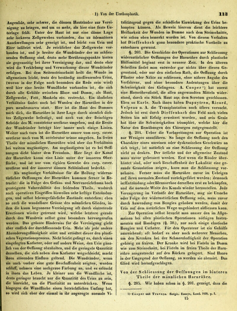 Augenlidc, sehr schwer, die dünnen Hautränder zur Verei- nigung- zu bringen, und um so mehr, als hier eine feste Un- terlage fehlt. Unter der Haut ist nur eine dünne Lage sehr lockeren Zellgewebes vorhanden, das zu ödematösen Anschwellungen sehr geneigt ist, und leicht von Urin und Eiter infiltrirt wird. Je reichlicher das Zellgewebe vor- handen ist, und je breiter die Wundränder der zu schlies- senden Oetfnung sind, desto mehr Berührungspunkte bieten sie gegenseitig bei ihrer Vereinigung dar, und desto eher wird die Verklebung und Verwachsung dieser Wundränder erfolgen. Bei dem Seitensteinschnitt heilt die Wunde im allgemeinen leicht, trotz des beständig ausfliessendeu Urins, (wovon in der Folge noch besonders die Rede sein wird) weil hier eine breite Wundfläche vorhanden ist, die sich durch alle Gebilde zwischen Blase und Damm, als Haut, Zellgewebe, Fett, Muskeln etc. erstreckt. Ein ähnliches Verhältniss findet noch bei Wunden der Harnröhre iu der pars membranacea statt. Hier ist die Haut des Dammes noch dick, die Harnröhre in ihrer Lage durch ziemlich dich- tes Zellgewebe befestigt, und noch von der fleischigen Scheide des M. constrictor uretbrae umgehen, und die Breite der Wundränder beträgt hier immer noch einige Linien. Weiter nach vorn ist die Harnröhre ausser vom corp. caver. uretbrae noch vom M. accelerator urinae umgeben. Im freien Theile der männlichen Harnröhre wird aber das Verhältniss bei weitem ungünstiger. Am ungünstigsten ist es bei Oeff- nungen dicht hinter dem Freuulum. Hier liegt der Kanal der Harnröhre kaum eine Linie unter der äusseren Ober- fläche, und ist nur vom rigiden Gewebe des corp. caver. uretbrae und der äusserst dünnen Schleimhaut bedeckt. Als ungünstige Verhältnisse für die Heilung widerna- türlicher Oeffnungen der Harnröhre kommen ferner in Be- tracht: die in Folge des Gefäss- und Nerveureichthuras hoch gesteigerte Vulnerabilität des leidenden Theils, wodurch nach operativen Eingriffen bisweilen sehr heftige Entzündun- gen, und seihst lebensgefährliche Zustände entstehen; eben so auch die wandelbare Grösse des männlichen Gliedes, in- dem die kaum begonnene Vereinigung oft durch eiutretende Erectionen wieder getrennt wird, welche letztere gerade durch den Wuudreiz selbst ganz besonders hervorgerufen werden. Das grösste Hinderniss für die Vereinigung giebt aber endlich der durchfliessende Urin. Mehr als jede andere Absonderungsflüssigkeit stört und ertödtet dieser den plasti- schen Vegetationsprozess. Nicht leicht gelingt es, durch einen eingelegten Katheter, oder auf andere Weise, den Urin gänz- lich von der Oeffnung abzuhalten, und die geringste Quantität desselben, die sich neben dem Katheter wegschleicht, macht ihren störenden Einfluss geltend. Die Wundränder, wenn sie auch vorher eine gute Beschaffenheit zeigten, werden schlaff, nehmen eine aschgraue Färbung an, und es erlöscht in ihnen das Leben. Je kleiner nun die Wundfläche ist, desto geringer braucht nur die Quantität des Urins zu sein, die hinreicht, um die Plastizität zu unterdrücken. Wenn hingegen die Wundfläche einen beträchtlichen Umfang hat, so wird sich eher der einmal in ihr angeregte normale Vi- talitätsgrad gegen die schädliche Einwirkung des Urins be- haupten können. Als Beweis hiervon dient die leichtere Heilbarkeit der Wunden im Damme nach dem Steinschnitte, wie schon oben bemerkt worden ist. Von diesem Verhalten hat Dieffcnbach ganz besondere praktische Vortheile zu entnehmen gewusst. §. 203. Die Geschichte der Operationen zur Schliessung widernatürlicher Oeffnungen der Harnröhre durch plastische Hülfsmittel beginnt erst in neuerer Zeit. In den älteren Schriften findet man entweder gar nichts über diesen Ge- genstand, oder nur den einfachen Rath, die Oeffnung durch Pflaster oder Nähte zu schliessen, ohne nähere Angabe des Verfahrens, und ohne besondere Andeutungen über die Schwierigkeit des Gelingens. A. Cooper1) hat zuerst eine Harnröhrenfistel, die allen angewandten Mitteln wider- stand, durch ein Stück Haut aus dem Scrotum geschlossen. Eben so Earle. Nach ihnen haben Dupuytren, Ricord, Velpeau u. A. die Transplantation noch öfters versucht. Jedoch ist erst durch Dieffenbacb dies Feld nach vielen Seiten hin mit Erfolg erweitert worden, und sein Genie hat über die Schwierigkeiten triumphirt, welche hier die Natur den Bemühungen des Chirurgen entgegenstellt. §. 204, Ueber die Vorbereitungen zur Operation ist nur Weniges anzuführen. So Tange die Oeffnung noch den Charakter eines unreinen oder dyskrasischen Geschwürs an sich trägt, ist natürlich an eine Schliessung der Oeffnung nicht zu denken. Der örtliche und der allgemeine Zustand muss zuvor gebessert werden. Erst wenn die Ränder über- häutet sind, oder nach Beschaffenheit der Lokalität eine ge- sunde Granulation zeigen, kaDU man die Schliessung vor- nehmen. Ferner muss die Harnröhre zuvor im Uebrigen auf ihren normalen Zustand zurückgeführt werden; demnach istEntzündung oder Blennorrhoe derselben erst zu bekämpfen, und die normale Weite des Kanals wieder herzustellen. Jede Verengerung im Verlaufe der Harnröhre, mag sie Ursache oder Folge der widernatürlichen Oeffnung sein, muss zuvor durch Anwendung von Bougies gehoben werden, damit der Urin auf dem natürlichen Wege ungehindert abfliessen kann. Zur Operation selbst braucht man ausser den im Allge- meinen bei allen plastischen Operationen nötbigeu Instru- menten und Bandagen (§. 30.), pur noch einige elastische Bougies und Catheter. Für den Operateur ist ein Gehülfe ausreichend; oft bedarf es aber noch mehrerer Menschen, um den Kranken bei der Schmerzhaftigkeit der Operation gehörig zu fixiren. Der Kranke wird bei Fisteln im Damm wie zum Steinschnitt, bei Fisteln im freien Theile der Harn- röhre ausgestreckt auf den Rücken gelagert. Sind Haare in der Umgegend der Oeffnung, so werden sie abrasirt. Das Glied wird heraufgeschlagen. Von der Schliessung der Oeffnungen im hinteren Theile der männlichen Harnröhre. §. 205. Wir haben schon in §. 201. gezeigt, dass die 1) Coopor lind Traver*. Surgic. Essays, Lond. 1820. p. 2. 15